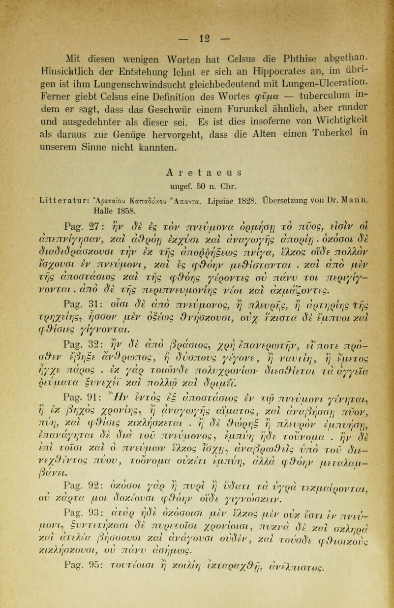 Mit diesen wenigen Worten hat Celsus die Phthise abgethan. Hinsichtlich der Entstehung lehnt er sich an Hippocrates an, im übri- gen ist ihm Lungenschwindsucht gleichbedeutend mit Lungen-Ulceration. Ferner giebt Celsus eine Definition des Wortes <pvpa — tuberculum in- dem er sagt, dass das Geschwür einem Furunkel ähnlich, aber runder und ausgedehnter als dieser sei. Es ist dies insoferne von Wichtigkeit als daraus zur Genüge hervorgeht, dass die Alten einen Tuberkel in unserem Sinne nicht kannten. Aretaeus ungef. 50 n. Chr. Litteratur: 'ApeTafou KaitoSo'xou'Aitavca. Lipsiae 1828. Übersetzung von Dr. Mann. Halle 1858. Pag. 27: lijv dt ig xov nvsvfiova opfirjöt] xo nvog, üolv 61 antnvlyrjaav, xal dd-Qoi] ixyvai xal dvaywyrjg dnoQii] ■ oxöoot di diadidqdoxovai xr\v ix xrjg dno^Qrjitwg nv'iya, tlxog oldt noXXov ib%ovoi iv nvEVfiovt, xal ig cp&örjv {it&ioxavxai . xal and fliv xrjg dnoozdaiog xal xrjg (p&orjs yiqovxtg ov ndrv xoi ntqiyly- vovxai. dno &i xrjg ntQini'tvfiovlr]g vioi xal dxf.id'Qoi'xtg. Pag. 31: otoi di dno nvtv/xovog, rj nlwQrfi, )) aQTi]{>lr]Q trjs iQTlXelrjg, rjooov /luv 6$iwg dvrjaxovai, ov/ rxtoxa di l'unvoi xal (f&lottg yiyvovxai. Pag. 32: rjv di dno ßydoiog, %(trj inavEQWXrjv, unoxt nqö- a&tr hßijit drOQumog, rj dvanovg yt'yove, )} vavrirj, ?r) l'fitxog t)y/t naQos • ex ydq xoiiovöe no\vyj>ov'w)v dito&Uxai xd dyytla (itviiaxa §vve%ü xal noÄ2.w xal dyiiiii. Pag. 91: *Hv Ivxog i§ dnoaxäaiog iv xcp nvtvuovi yt'vrjtat, rj ix ßrjxog XQ°>'i>li-> '/ avaycoyfjg aiuaxog, xal dvaßrjaa}] nvov, nur], xal ([Meng xixlrjoxtxai . r] di S-ojqijZ r] nhvQov iunvrjar], tnai'dyrjzai di did xov nvsvfxovog, tfini'u] rjds xovvoaa . rjv dt inl xolOi xal 6 nvevficov tkxog uSXTii avaß^mdsle vnd xov dn- vtyßivTog nvov, xoovofia ovxi.xi iunvii, dXld w&örrv utralau- pavti. Pag. 92: oxöooi ydq r) _ nvQi rj vdaxi ^ rd vyqd xtxfiaiqovxm, ov xaqxa uot doxtovoi (p&6r]V o'idt yiyvwaxeiv. Pag. 93: äxdq r]di oxöaoioi fiiv Uhiog fiiv ovx toxi Iv nvtv- fiovt, £vrrtT.i)xaoi di nvQtxoiot %qovioiGi, nvxvd di xal oxhym xal axtlia ßijaoovm xal dväyovai ovdiv, xal xovade w&iaixovg xvxkr\axovo~i, ov ndvv dar^icog. Pag. 95: zovxtoioi }} xoiMr) Ixxaqax&ij, dvfhuaxog.