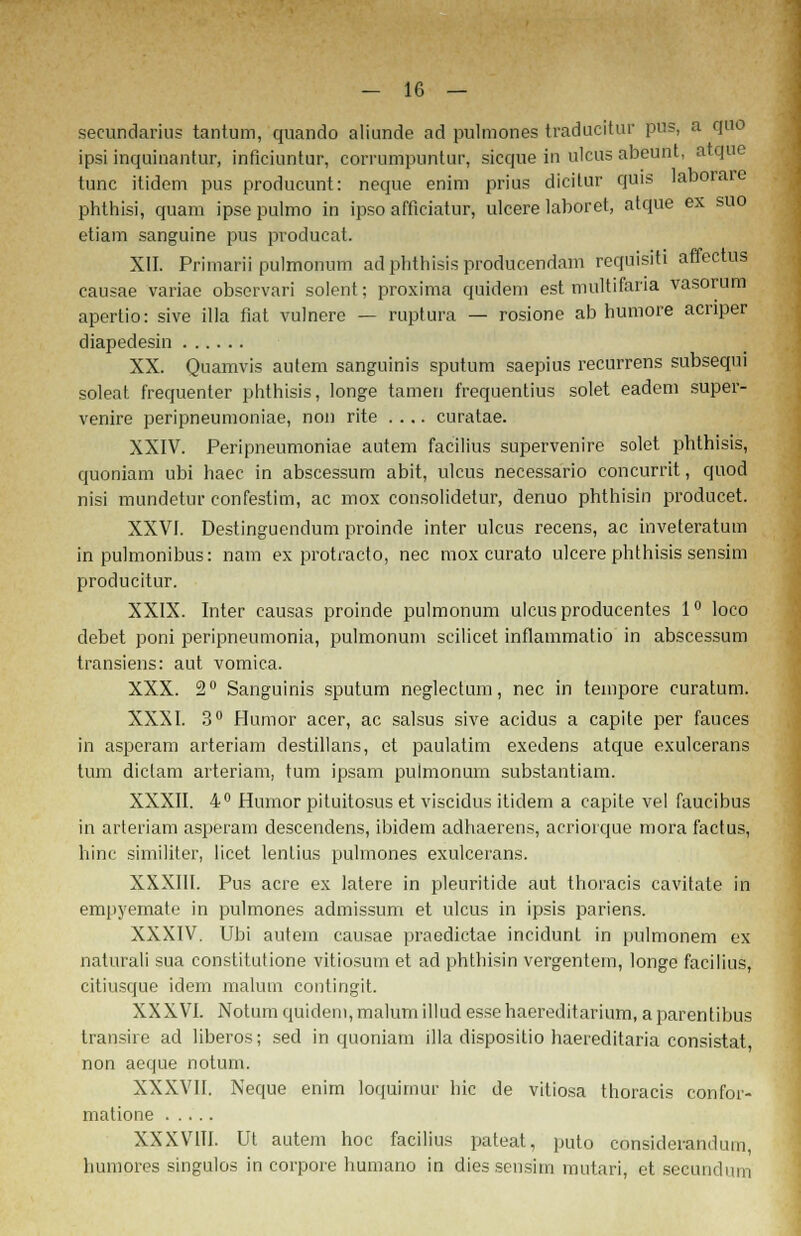 secundarius tantum, quando aliunde ad pulmones traducitur pus, a quo ipsi inquinantur, inficiuntur, corrumpuntur, sicque in ulcus abeunt. atque tunc itidem pus producunt: neque enim prius dicitur quis laborare phthisi, quam ipse pulmo in ipso afficiatur, ulcere laboret, atque ex suo etiam sanguine pus pvoducat. XII. Primarii pulmonum ad phthisis producendam requisiti affectus causae variae observari solent; proxima quidem est multifana vasorum apertio: sive illa fiat vulnere — ruptura — rosione ab humore acnper diapedesin XX. Qüamvis autem sanguinis sputum saepius recurrens subsequi soleat f'requenter phthisis, longe tarnen frequentius solet eadem super- venire peripneumoniae, non rite .... curatae. XXIV. Peripneumoniae autem facilius supervenire solet phthisis, quoniam ubi haec in abscessum abit, ulcus necessario concurrit, quod nisi mundetur confestim, ac mox consolidetur, denuo phthisin producet. XXVI. Destinguendum proinde inter ulcus recens, ac inveteratum in pulmonibus: nam ex protracto, nee mox curato ulcere phthisis sensim producitur. XXIX. Inter causas proinde pulmonum ulcus producentes 1° loco debet poni peripneumonia, pulmonum scilicet inflammatio in abscessum transiens: aut vomica. XXX. 2° Sanguinis sputum neglectum, nee in tempore curatum. XXXI. 3° Humor acer, ac salsus sive aeidus a capite per fauces in asperam arteriam destillans, et paulatim exedens atque exuleerans tum diclam arteriam, tum ipsam pulmonum substantiam. XXXII. 4° Humor pituitosus et viseidus itidem a capite vel faueibus in arteriam asperam descendens, ibidem adhaerens, acriorque mora factus, hinc similiter, licet lentius pulmones exuleerans. XXXIII. Pus acre ex latere in pleuritide aut thoracis cavitate in empyemate in pulmones admissum et ulcus in ipsis pariens. XXXIV. Ubi autem causae praedietae ineidunt in pulmonem ex naturali sua constitutione vitiosum et ad phthisin vergentem, longe facilius, citiusque idem malum contingit. XXXVI. Notum quidem, malum illud esse haereditarium, a parentibus transire ad liberos; sed in quoniam illa dispositio haereditaria consistat non aeque notum. XXXVII. Neque enim loquimur hie de vitiosa thoracis confor- matione XXXVIII. Ut autem hoc facilius pateat, puto consideranduin, hurapres singulos in corpore humano in dies sensim mutari, et seeundum