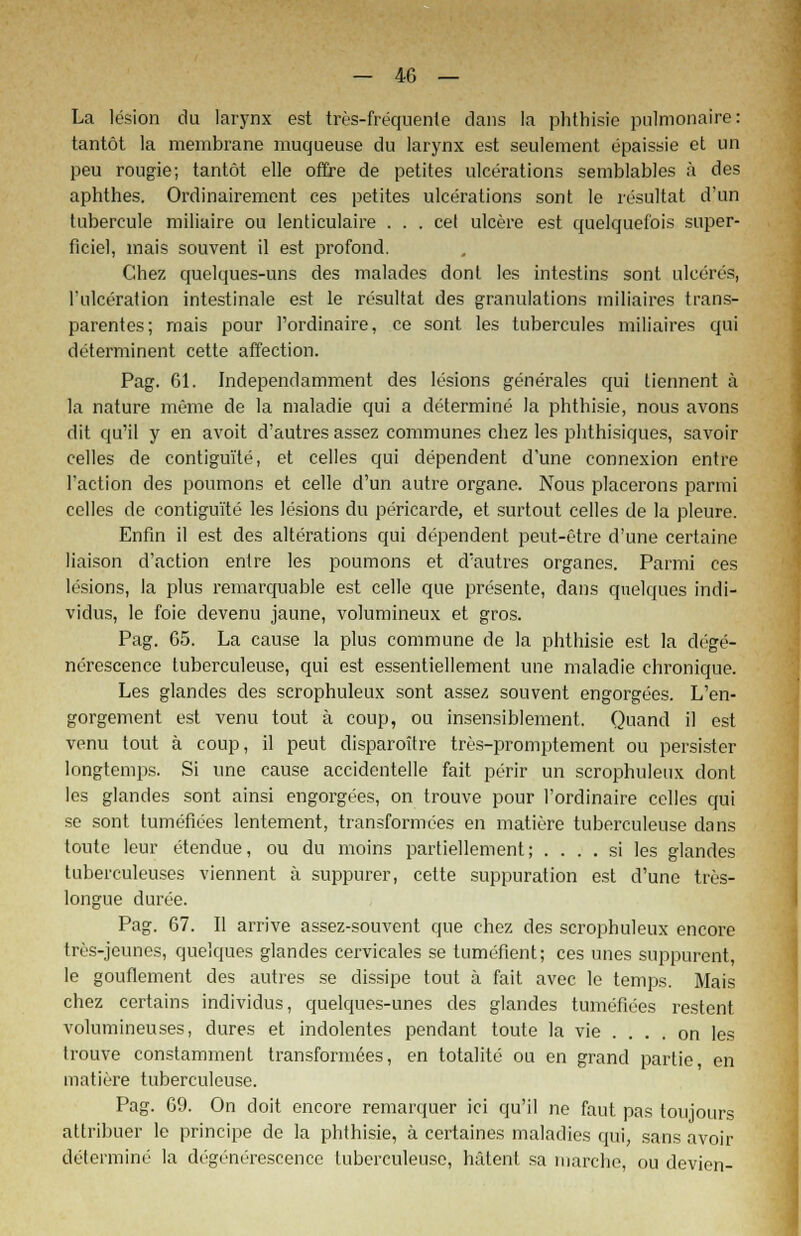 La lesion du larynx est tres-frequenle dans la phthisie pulmonaire: tantöt la membrane muqueuse du larynx est seulement epaissie et un peu rougie; tantöt eile offre de petltes ulcerations semblables ä des aphthes. Ordinairement ces petites ulcerations sont le resultat d'un tubercule miliaire ou lenticulaire . . . cet ulcere est quelquefois super- ficiel, mais souvent il est profond. Chez quelques-uns des malades dont les intestins sont ulceres, l'ulceration intestinale est le resultat des granulations miliaires trans- parentes; rnais pour Pordinaire, ce sont les tubercules miliaires qui determinent cette affection. Pag. 61. Independamment des lesions generales qui tiennent ä la nature meme de la maladie qui a determine la phthisie, nous avons dit qu'il y en avoit d'autres assez communes chez les phthisiques, savoir Celles de contigui'te, et Celles qui dependent d'une connexion entre l'action des poumons et celle d'un autre organe. Nous placerons parmi celles de contigui'te les lesions du pericarde, et surtout Celles de la pleure. Enfin il est des alterations qui dependent peut-etre d'une certaine liaison d'action entre les poumons et d'autres organes. Parmi ces lesions, la plus remarquable est celle que presente, dans quelques indi- vidus, le foie devenu jaune, volumineux et gros. Pag. 65. La cause la plus commune de la phthisie est la dege- nerescence tuberculeuse, qui est essentiellement une maladie chronique. Les glandes des scrophuleux sont assez souvent engorgees. L'en- gorgement est venu tout ä coup, ou insensiblement. Quand il est venu tout ä coup, il peut disparoitre tres-promptement ou persister Iongtemps. Si une cause accidentelle fait perir un scrophuleux dont les glandes sont ainsi engorgees, on trouve pour l'ordinaire Celles qui se sont tumefiees lentement, transformees en matiere tuberculeuse dans toute leur etendue, ou du moins partiellement; .... si les glandes tuberculeuses viennent ä suppurer, cette suppuration est d'une tres- longue duree. Pag. 67. II arrive assez-souvent que chez des scrophuleux encore tres-jeunes, quelques glandes cervicales se tumefient; ces unes suppurent, le gouflement des autres se dissipe tout ä fait avec le temps. Mais chez certains individus, quelques-unes des glandes tumefiees restent volumineuses, dures et indolentes pendant toute la vie . . . , on les trouve constamment transformees, en totalite ou en grand partie, en matiere tuberculeuse. Pag. 69. On doit encore remarquer ici qu'il ne faut pas toujours attribuer le principe de la phthisie, ä certaines maladies qui, sans avoir determine la degenerescence tuberculeuse, hälent sa liiarche, ou devien-