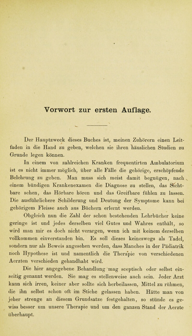 Der Hauptzweck dieses Buches ist, meinen Zuhörern einen Leit- faden in die Hand zu geben, welchen sie ihren häuslichen Studien zu Grunde legen können. In einem von zahlreichen Kranken frequentirten Ambulatorium ist es nicht immer möglich, über alle Fälle die gehörige, erschöpfende Belehrung zu geben. Man muss sich meist damit begnügen, nach einem bündigen Krankenexamen die Diagnose zu stellen, das Sicht- bare sehen, das Hörbare hören und das Greifbare fühlen zu lassen. Die ausführlichere Schilderung und Deutung der Symptome kann bei gehörigem Fleisse auch aus Büchern erlernt werden. Obgleich nun die Zahl der schon bestehenden Lehrbücher keine geringe ist und jedes derselben viel Gutes und Wahres enthält, so wird man mir es doch nicht verargen, wenn ich mit keinem derselben vollkommen einverstanden bin. Es soll dieses keineswegs als Tadel, sondern nur als Beweis angesehen werden, dass Manches in der Pädiatrik noch Hypothese ist und namentlich die Therapie von verschiedenen Aerzten verschieden gehandhabt wird. Die hier angegebene Behandlung mag sceptisch oder selbst ein- seitig genannt werden. Sie mag es stellenweise auch sein. Jeder Arzt kann sich irren, keiner aber sollte sich herbeilassen, Mittel zu rühmen, die ihn selbst schon oft im Stiche gelassen haben. Hätte man von jeher strenge an diesem Grundsatze festgehalten, so stünde es ge- wiss besser um unsere Therapie und um den ganzen Stand der Aerzte überhaupt.