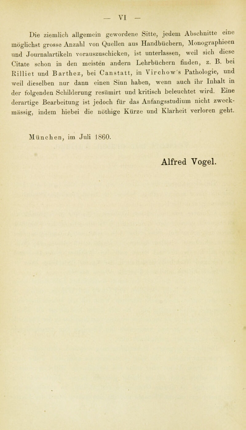Die ziemlich allgemein gewordene Sitte, jedem Abschnitte eine möglichst grosse Anzahl von Quellen aus Handbüchern, Monographieen und Journalartikeln vorauszuschicken, ist unterlassen, weil sich diese Citate schon in den meisten andern Lehrbüchern finden, z. B. bei Rilliet und Barthez, bei Canstatt, in Virchow's Pathologie, und weil dieselben nur dann einen Sinn haben, wenn auch ihr Inhalt in der folgenden Schilderung resümirt und kritisch beleuchtet wird. Eine derartige Bearbeitung ist jedoch für das Anfangsstudium nicht zweck- mässig, indem hiebei die nothige Kürze und Klarheit verloren geht. München, im Juli 1860.