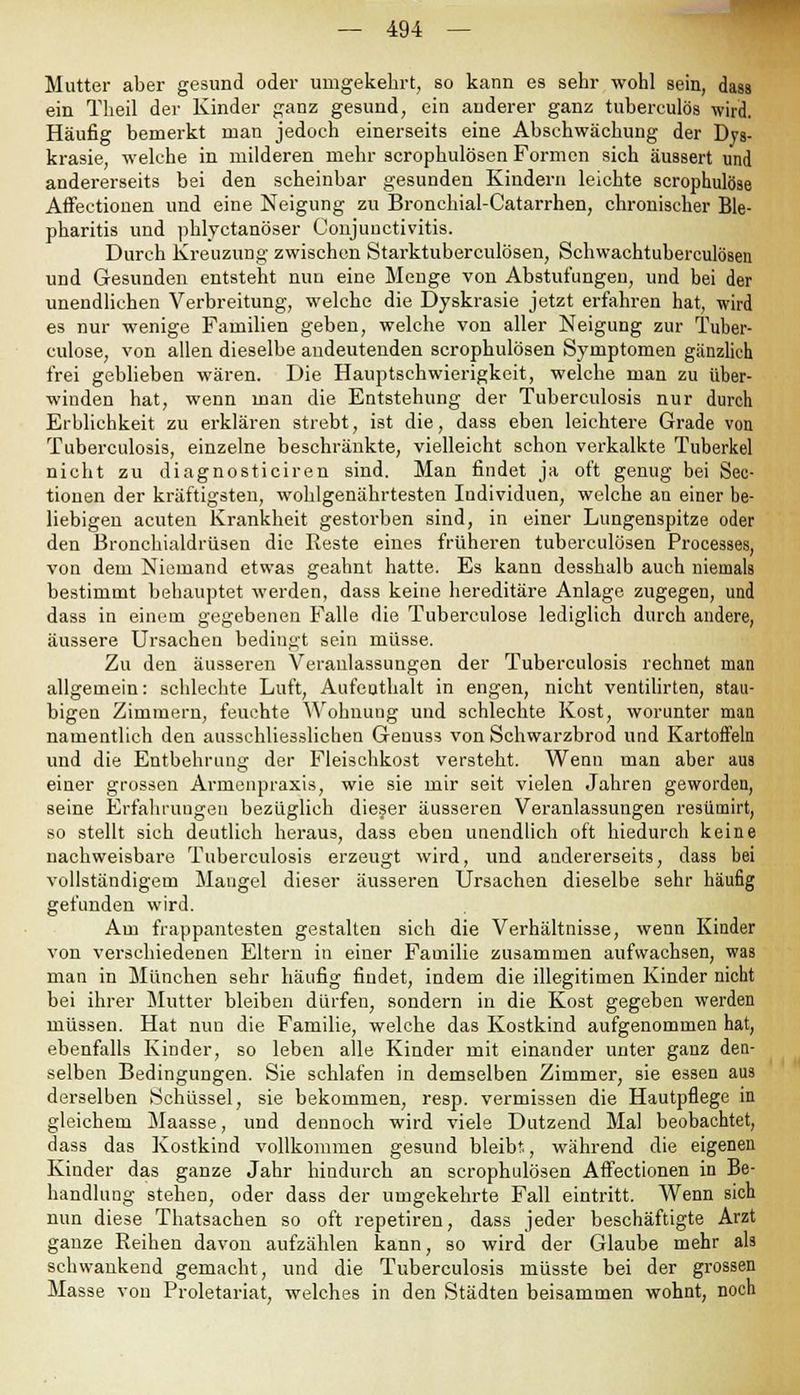 Mutter aber gesund oder umgekehrt, so kann es sehr wohl sein, dass ein Theil der Kinder ganz gesund, ein anderer ganz tuberculös wird. Häufig bemerkt man jedoch einerseits eine Absehwächung der Dv-s- krasie, welche in milderen mehr scrophulösen Formen sich äussert und andererseits bei den scheinbar gesunden Kindern leichte scrophulöse Affectionen und eine Neigung zu Bronchial-Catarrhen, chronischer Ble- pharitis und phlyetanöser Conjuuctivitis. Durch Kreuzung zwischen Starktuberculösen, Schwachtuberculöseu und Gesunden entsteht nun eine Menge von Abstufungen, und bei der unendlichen Verbreitung, welche die Dyskrasie jetzt erfahren hat, wird es nur wenige Familien geben, welche von aller Neigung zur Tuber- culose, von allen dieselbe andeutenden scrophulösen Symptomen gänzlich frei geblieben wären. Die Hauptschwierigkeit, welche man zu über- winden hat, wenn man die Entstehung der Tuberculosis nur durch Erblichkeit zu erklären strebt, ist die, dass eben leichtere Grade von Tuberculosis, einzelne beschränkte, vielleicht schon verkalkte Tuberkel nicht zu diagnosticiren sind. Man findet ja oft genug bei Sec- tionen der kräftigsten, wohlgenährtesten Individuen, welche an einer be- liebigen acuten Krankheit gestorben sind, in einer Lungenspitze oder den Bronchialdrüsen die Reste eines früheren tuberculösen Processes, von dem Niemand etwas geahnt hatte. Es kann desshalb auch niemals bestimmt behauptet werden, dass keine hereditäre Anlage zugegen, und dass in einem gegebenen Falle die Tubereulose lediglich durch andere, äussere Ursachen bedingt sein müsse. Zu den äusseren Veranlassungen der Tuberculosis rechnet man allgemein: schlechte Luft, Aufenthalt in engen, nicht ventilirten, stau- bigen Zimmern, feuchte Wohnung und schlechte Kost, worunter man namentlich den ausschliesslichen Genuss von Schwarzbrod und Kartoffeln und die Entbehrung der Fleischkost versteht. Wenn man aber aus einer grossen Armenpraxis, wie sie mir seit vielen Jahren geworden, seine Erfahrungen bezüglich diejer äusseren Veranlassungen resümirt, so stellt sieh deutlich heraus, dass eben unendlich oft hiedurch keine nachweisbare Tuberculosis erzeugt wird, und andererseits, dass bei vollständigem Maugel dieser äusseren Ursachen dieselbe sehr häufig gefunden wird. Am frappantesten gestalten sich die Verhältnisse, wenn Kinder von verschiedenen Eltern in einer Familie zusammen aufwachsen, was man in München sehr häufig findet, indem die illegitimen Kinder nicht bei ihrer Mutter bleiben dürfen, sondern in die Kost gegeben werden müssen. Hat nun die Familie, welche das Kostkind aufgenommen hat, ebenfalls Kinder, so leben alle Kinder mit einander unter ganz den- selben Bedingungen. Sie schlafen in demselben Zimmer, sie essen aus derselben Schüssel, sie bekommen, resp. vermissen die Hautpflege in gleichem Maasse, und dennoch wird viele Dutzend Mal beobachtet, dass das Kostkind vollkommen gesund bleibt, während die eigenen Kinder das ganze Jahr hindurch an scrophulösen Affectionen in Be- handlung stehen, oder dass der umgekehrte Fall eintritt. Wenn sich nun diese Thatsachen so oft repetiren, dass jeder beschäftigte Arzt ganze Reihen davon aufzählen kann, so wird der Glaube mehr als schwankend gemacht, und die Tuberculosis inüsste bei der grossen Masse von Proletariat, welches in den Städten beisammen wohnt, noch