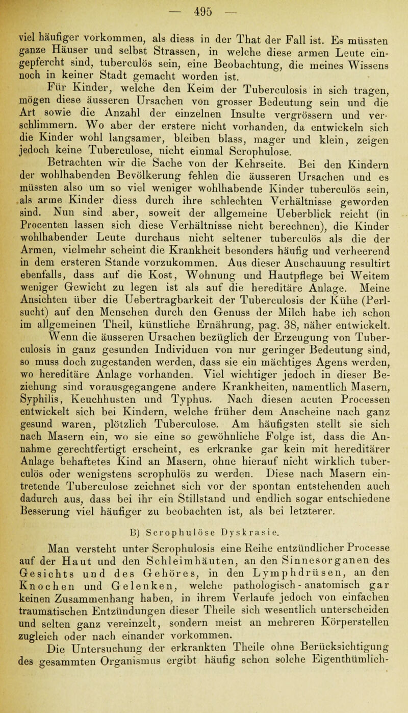 viel häufiger vorkommen, als diess in der That der Fall ist. Es müssten ganze Häuser und selbst Strassen, in welche diese armen Leute ein- gepfercht sind, tuberculös sein, eine Beobachtung, die meines Wissens noch in keiner Stadt gemacht worden ist. Für Kinder, welche den Keim der Tuberculosis in sich tragen, mögen diese äusseren Ursachen von grosser Bedeutung sein und die Art sowie die Anzahl der einzelnen Insulte vergrössern und ver- schlimmern. Wo aber der erstere nicht vorhanden, da entwickeln sich die Kinder wohl langsamer, bleiben blass, mager und klein, zeigen jedoch keine Tuberculose, nicht einmal Scrophulose. Betrachten wir die Sache von der Kehrseite. Bei den Kindern der wohlhabenden Bevölkerung fehlen die äusseren Ursachen und es müssten also um so viel weniger wohlhabende Kinder tuberculös sein, als arme Kinder diess durch ihre schlechten Verhältnisse geworden sind. Nun sind aber, soweit der allgemeine Ueberblick reicht (in Procenten lassen sich diese Verhältnisse nicht berechnen), die Kinder wohlhabender Leute durchaus nicht seltener tuberculös als die der Armen, vielmehr scheint die Krankheit besonders häufig und verheerend in dem ersteren Stande vorzukommen. Aus dieser Anschauung resultirt ebenfalls, dass auf die Kost, Wohnung und Hautpflege bei Weitem weniger Gewicht zu legen ist als auf die hereditäre Anlage. Meine Ansichten über die Uebertragbarkeit der Tuberculosis der Kühe (Perl- sucht) auf den Menschen durch den Genuss der Milch habe ich schon im allgemeinen Theil, künstliche Ernährung, pag. 3S, näher entwickelt. Wenn die äusseren Ursachen bezüglich der Erzeugung von Tuber- culosis in ganz gesunden Individuen von nur geringer Bedeutung sind, so muss doch zugestanden werden, dass sie ein mächtiges Agens werden, wo hereditäre Anlage vorhanden. Viel wichtiger jedoch in dieser Be- ziehung sind vorausgegangene andere Krankheiten, namentlich Masern, Syphilis, Keuchhusten und Typhus. Nach diesen acuten Processen entwickelt sich bei Kindern, welche früher dem Anscheine nach ganz gesund waren, plötzlich Tuberculose. Am häufigsten stellt sie sich nach Masern ein, wo sie eine so gewöhnliche Folge ist, dass die An- nahme gerechtfertigt erscheint, es erkranke gar kein mit hereditärer Anlage behaftetes Kind an Masern, ohne hierauf nicht wirklich tuber- culös oder wenigstens scrophulös zu werden. Diese nach Masern ein- tretende Tuberculose zeichnet sich vor der spontan entstehenden auch dadurch aus, dass bei ihr ein Stillstand und endlich sogar entschiedene Besserung viel häufiger zu beobachten ist, als bei letzterer. B) Scrophulose Dyskrasie. Man versteht unter Scrophulosis eine Reihe entzündlicher Processe auf der Haut und den Schleimhäuten, an den Sinnesorganen des Gesichts und des Gehöres, in den Lymphdrüsen, an den Knochen und Gelenken, welche pathologisch - anatomisch gar keinen Zusammenhang haben, in ihrem Verlaufe jedoch von einfachen traumatischen Entzündungen dieser Theile sich wesentlich unterscheiden und selten ganz vereinzelt, sondern meist an mehreren Körperstellen zugleich oder nach einander vorkommen. Die Untersuchung der erkrankten Theile ohne Berücksichtigung des gesammten Organismus ergibt häufig schon solche Eigenthümlich-