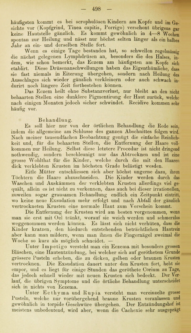 häufigsten kommt es bei scrophulösen Kindern am Kopte und im Ge- sichte vor (Kopfgrind, Tinea capitis, Porrigo) verschont übrigens gar keine Hautstelle gänzlich. Es kommt gewöhnlich in &—8 Wochen spontan zur Heilung und nässt nur höchst selten länger als ein halbes Jahr an ein- und derselben Stelle fort. Wenn es einige Tage bestanden hat, so schwellen regelmässig die nächst gelegenen Lymphdrüsen an, besonders die des Halses in- dem, wie schon bemerkt, das Eczem am häufigsten am Kopfe sich etablirt. Diese Drüsenanschwellungen haben das Eigenthümliche, das» sie fast niemals in Eiterung übergehen, sondern nach Heilung des Ausschlages sich wieder gänzlich verkleinern oder auch schwach in- durirt noch längere Zeit fortbestehen können. Das Eczem heilt ohne Substanzverlust, nur bleibt an den nicht behaarten Stellen eine dunklere Pigmentirung der Haut zurück, welche nach einigen Monaten jedoch sicher schwindet. Recidive kommen sehr häufig vor. Behandlung. Es soll hier nur von der örtlichen Behandlung die Rede sein, indem die allgemeine am Schlüsse des ganzen Abschnittes folgen wird. Nach meiner tausendfachen Beobachtung genügt die einfache Reinlich- keit und, für die behaarten Stellen, die Entfernung der Haare voll- kommen zur Heilung. Selbst diese letztere Procedur ist nicht dringend nothwendig, sondern beschleunigt nur das Abtrocknen und ist eine grosse Wohlthat für die Kinder, welche durch die mit den Haaren dick verklebten Krusten im höchsten Grade belästigt wesden. Eitle Mütter entschliessen sich aber höchst ungerne dazu, ihren Töchtern die Haare abzuschneiden. Die Kinder werden durch das Waschen und Auskämmen der verklebten Krusten allerdings viel ge- quält, allein es ist nicht zu verkennen, dass auch bei dieser irrationellen, zuweilen sogar grausamen Behandlung endlich ein Zeitpunkt eintritt, wo keine neue Exsudation mehr erfolgt und nach Abfall der gänzlich vertrockneten Krusten eine normale Haut zum Vorschein kommt. Die Entfernung der Krusten wird am besten vorgenommen, wenn man sie erst mit Oel tränkt, worauf sie weich werden und schmerzlos weggenommen werden können. Es lässt sich nicht verhüten, dass die Kinder kratzen, den hiedurch entstehenden beträchtlichen Hautreiz aber kann man mildern, wenn man ihnen die Fingernägel zweimal die Woche so kurz als möglich schneidet. — Unter Impetigo versteht man ein Eczema mit besonders grossen Bläschen, eine Hautentzündung, bei welcher sich auf geröthetem Grunde grössere Pusteln erheben, die zu dicken, gelben oder braunen Krusten vertrocknen. Die Exsudation dauert unter den Krusten fort, hebt sie empor, und es liegt für einige Stunden das geröthete Corium zu Tage, das jedoch schnell wieder mit neuen Krusten sich bedeckt. Der Ver- lauf, die übrigen Symptome und die örtliche Behandlung unterscheidet sich in nichts von Eczema. Unter Ecthyma und Rupia versteht man vereinzelte grosse Pusteln, welche nur vorübergehend braune Krusten veranlassen und gewöhnlich in torpide Geschwüre übergehen. Der Entzündungshof ist meistens unbedeutend, wird aber, wenn die Cachexie sehr ausgeprägt