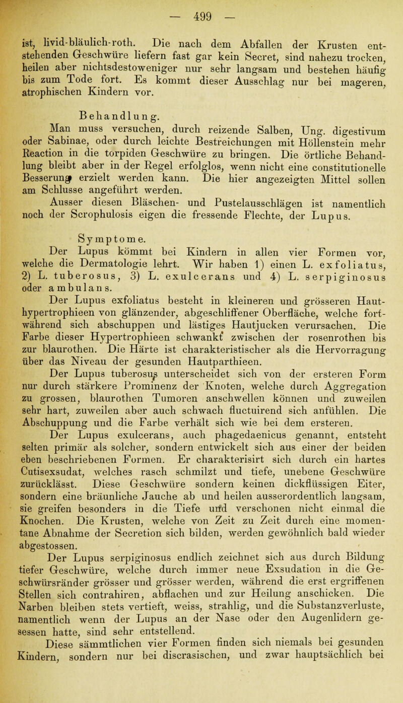 ist, livid-bläulich-roth. Die nach dem Abfallen der Krusten ent- stehenden Geschwüre liefern fast gar kein Secret, sind nahezu trocken, heilen aber nichtsdestoweniger nur sehr langsam und bestehen häufig bis zum Tode fort. Es kommt dieser Ausschlag nur bei mageren, atrophischen Kindern vor. Behandlung. Man muss versuchen, durch reizende Salben, Ung. digestivum oder Sabinae, oder durch leichte Bestreichungen mit Höllenstein mehr Reaction in die torpiden Geschwüre zu bringen. Die örtliche Behand- lung bleibt aber in der Regel erfolglos, wenn nicht eine constitutione^ Besserung erzielt werden kann. Die hier angezeigten Mittel sollen am Schlüsse angeführt werden. Ausser diesen Bläschen- und Pustelausschlägen ist namentlich noch der Scrophulosis eigen die fressende Flechte, der Lupus. Symptome. Der Lupus kömmt bei Kindern in allen vier Formen vor, welche die Dermatologie lehrt. Wir haben 1) einen L. exfoliatus, 2) L. tuberosus, 3) L. exulcerans und 4) L. serpiginosus oder ambulans. Der Lupus exfoliatus besteht in kleineren und grösseren Haut- hypertrophieen von glänzender, abgeschliffener Oberfläche, welche fort- während sich abschuppen und lästiges Hautjucken verursachen. Die Farbe dieser Hypertrophieen schwankt' zwischen der rosenrothen bis zur blaurothen. Die Härte ist charakteristischer als die Hervorragung über das Niveau der gesunden Hautparthieen. Der Lupus tuberosum unterscheidet sich von der ersteren Form nur durch stärkere Prominenz der Knoten, welche durch Aggregation zu grossen, blaurothen Tumoren anschwellen können und zuweilen sehr hart, zuweilen aber auch schwach fluctuirend sich anfühlen. Die Abschuppung und die Farbe verhält sich wie bei dem ersteren. Der Lupus exulcerans, auch phagedaenicus genannt, entsteht selten primär als solcher, sondern entwickelt sich aus einer der beiden eben beschriebenen Formen. Er charakterisirt sich durch ein hartes Cutisexsudat, welches rasch schmilzt und tiefe, unebene Geschwüre zurücklässt. Diese Geschwüre sondern keinen dickflüssigen Eiter, sondern eine bräunliche Jauche ab und heilen ausserordentlich langsam, sie greifen besonders in die Tiefe utfd verschonen nicht einmal die Knochen. Die Krusten, welche von Zeit zu Zeit durch eine momen- tane Abnahme der Secretion sich bilden, werden gewöhnlich bald wieder abgestossen. Der Lupus serpiginosus endlich zeichnet sich aus durch Bildung tiefer Geschwüre, welche durch immer neue Exsudation in die Ge- schwürsränder grösser und grösser werden, während die erst ergriffenen Stellen sich contrahiren, abflachen und zur Heilung anschicken. Die Narben bleiben stets vertieft, weiss, strahlig, und die Substanzverluste, namentlich wenn der Lupus an der Nase oder den Augenlidern ge- sessen hatte, sind sehr entstellend. Diese sämmtlichen vier Formen finden sich niemals bei gesunden Kindern sondern nur bei discrasischen, und zwar hauptsächlich bei