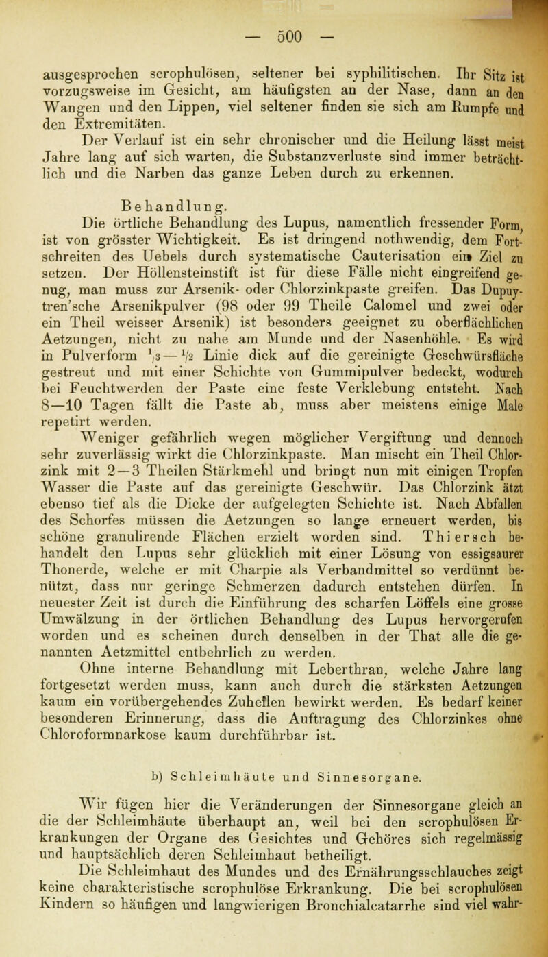 ausgesprochen scrophulösen, seltener bei syphilitischen. Ihr Sitz ist vorzugsweise im Gesicht, am häufigsten an der Nase, dann an den Wangen und den Lippen, viel seltener finden sie sich am Rumpfe und den Extremitäten. Der Verlauf ist ein sehr chronischer und die Heilung lässt meist Jahre lang auf sich warten, die Substanzverluste sind immer beträcht- lich und die Narben das ganze Leben durch zu erkennen. Behandlung. Die örtliche Behandlung des Lupus, namentlich fressender Form ist von grösster Wichtigkeit. Es ist dringend nothwendig, dem Fort- schreiten des Uebels durch systematische Cauterisation ei» Ziel zu setzen. Der Höllensteinstift ist für diese Fälle nicht eingreifend ge- nug, man muss zur Arsenik- oder Chlorzinkpaste greifen. Das Dupuy- tren'sehe Arsenikpulver (98 oder 99 Theile Calomel und zwei oder ein Theil weisser Arsenik) ist besonders geeignet zu oberflächlichen Aetzungen, nicht zu nahe am Munde und der Nasenhöhle. Es wird in Pulverform 1js — Vs Linie dick auf die gereinigte Geschwürsfläche gestreut und mit einer Schichte von Gummipulver bedeckt, wodurch bei Feuchtwerden der Paste eine feste Verklebung entsteht. Nach 8—10 Tagen fällt die Paste ab, muss aber meistens einige Male repetirt werden. Weniger gefährlich wegen möglicher Vergiftung und dennoch sehr zuverlässig wirkt die Chlorzinkpaste. Man mischt ein Theil Chlor- zink mit 2 — 3 Theilen Stärkmehl und bringt nun mit einigen Tropfen Wasser die Paste auf das gereinigte Geschwür. Das Chlorzink ätzt ebenso tief als die Dicke der aufgelegten Schichte ist. Nach Abfallen des Schorfes müssen die Aetzungen so lange erneuert werden, bis schöne granulirende Flächen erzielt worden sind. Thiersch be- handelt den Lupus sehr glücklich mit einer Lösung von essigsaurer Thonerde, welche er mit Charpie als Verbandmittel so verdünnt be- nützt, dass nur geringe Schmerzen dadurch entstehen dürfen. In neuester Zeit ist durch die Einführung des scharfen Löffels eine grosse Umwälzung in der örtlichen Behandlung des Lupus hervorgerufen worden und es scheinen durch denselben in der That alle die ge- nannten Aetzmittel entbehrlich zu werden. Ohne interne Behandlung mit Leberthran, welche Jahre lang fortgesetzt werden muss, kann auch durch die stärksten Aetzungen kaum ein vorübergehendes Zuheilen bewirkt werden. Es bedarf keiner besonderen Erinnerung, dass die Auftragung des Chlorzinkes ohne Chloroformnarkose kaum durchführbar ist. b) Schleimhäute und Sinnesorgane. Wir fügen hier die Veränderungen der Sinnesorgane gleich an die der Schleimhäute überhaupt an, weil bei den scrophulösen Er- krankungen der Organe des Gesichtes und Gehöres sich regelmässig und hauptsächlich deren Schleimhaut betheiligt. Die Schleimhaut des Mundes und des Ernährungsschlauches zeigt keine charakteristische scrophulöse Erkrankung. Die bei scrophulösen Kindern so häufigen und langwierigen Bronchialcatarrhe sind viel wahr-