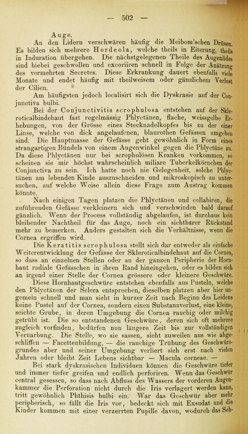 Auge. An den Lidern verschwären häufig die Meiboni'schen Drüsen. Es bilden sieh mehrere Hordeola, welche theils in Eiterung, theils in Induration übergehen. Die näehstgelegenen Theile des Augenlides sind hiebei gesehwollen und excoriiren schnell in Folge der Anätzung des vermehrten Seeretes. Diese Erkrankung dauert ebenfalls viele Monate und endet häufig mit theilweisem oder gänzlichem Verlust der Cilien. Am häufigsten jedoch localisirt sich die Dyskrasie auf der Con- junctiva bulbi. Bei der Conjunctivitis scrophulosa entstehen auf der Skle- roticalbindehaut fast regelmässig Phlyetänen, flache, weissgelbe Er- hebungen, von der Grösse eines Stecknadelkopfes bis zu der einer Linse, welche von dick angelaufenen, blaurothen Gefässen umgeben sind. Die Hauptmasse der Gefässe geht gewöhnlich in Form eines strangartigen Bündels von einem Augenwinkel gegen die Phlyctäne zu. Da diese Phlyetänen nur bei scrophulösen Kranken vorkommen, so scheinen sie mir höchst wahrscheinlich miliare Tuberkelkörnchen der Conjunctiva zu sein. Ich hatte noch nie Gelegenheit, solche Phlye- tänen am lebenden Kinde auszuschneiden und mikroskopisch zu unter- suchen, auf welche Weise allein diese Frage zum Austrag kommen könnte. Nach einigen Tagen platzen die Phlyetänen und collabiren, die zuführenden Gefässe verkleinern sich und verschwinden bald darauf gänzlich. Wenn der Process vollständig abgelaufen, ist durchaus kein bleibender Nachtheil für das Auge, noch ein sichtbarer Rückstand mehr zu bemerken. Anders gestalten sich die Verhältnisse, wenn die Cornea ergriffen wird. Die Keratitis scrophulosa stellt sich dar entweder als einfache Weiterentwicklung der Gefässe der Skleroticalbindehaut auf die Cornea, so dass an einzelnen Stellen oder an der ganzen Peripherie der Horn- haut radiale Gefässchen in ihren Rand hineingehen, oder es bilden sich an irgend einer Stelle der Cornea grössere oder kleinere Geschwüre. Diese Hornhautgeschwüre entstehen ebenfalls aus Pusteln, welche den Phlyetänen der Sclera entsprechen, dieselben platzen aber hier un- gemein schnell und man sieht in kurzer Zeit nach Beginn des Leidens keine Pustel auf der Cornea, sondern einen Substanzverlust, eine kleine, seichte Grube, in deren Umgebung die Cornea rauchig oder milchig getrübt ist. Die so entstandenen Geschwüre, deren sich oft mehrere zugleich vorfinden, bedürfen nun längere Zeit bis zur vollständigen Vernarbung. Die Stelle, wo sie sassen, sieht zuweilen aus wie abge- schliffen — Facettenbildnng, — die rauchige Trübung des Geschwürs- grundes aber und seiner Umgebung verliert sich erst nach vielen Jahren oder bleibt Zeit Lebens sichtbar — Macula corneae. — Bei stark dyskrasischen Individuen können die Geschwüre tiefer und immer tiefer greifen und endlich perforiren. Wenn das Geschwür central gesessen, so dass nach Abfluss des Wassers der vorderen Augen- kammer die Perforation nicht durch die Iris verlagert werden kann, tritt gewöhnlich Phthisis bulbi ein. War das Geschwür aber mehr peripherisch, so fällt die Iris vor, bedeckt sich mit Exsudat und die Kinder kommen mit einer verzerrten Pupille davon, wodurch das Seh-