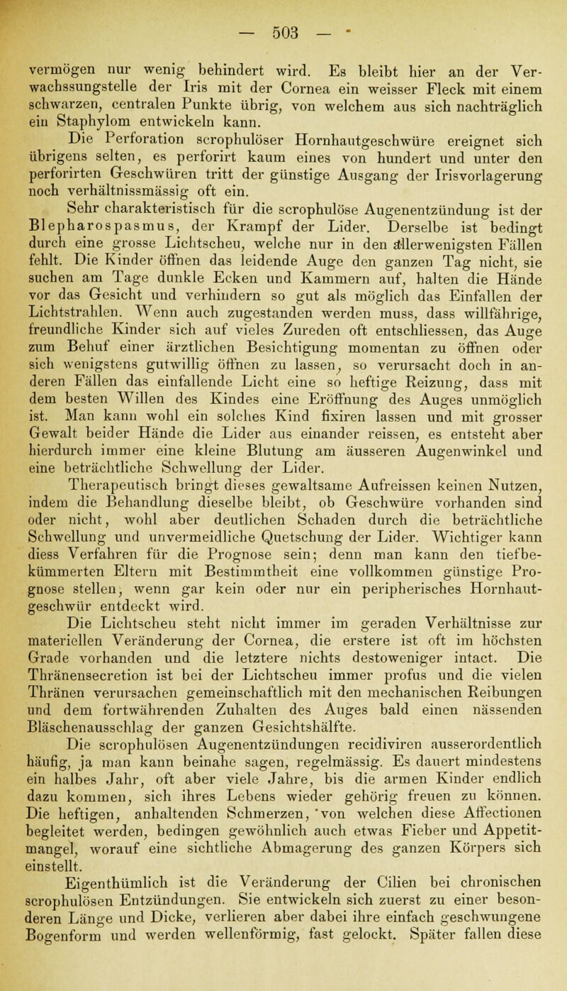 vermögen nur wenig behindert wird. Es bleibt hier an der Ver- wachssungstelle der Iris mit der Cornea ein weisser Fleck mit einem schwarzen, centralen Punkte übrig, von welchem aus sich nachträglich ein Staphylom entwickeln kann. Die Perforation scrophulöser Hornhautgeschwüre ereignet sich übrigens selten, es perforirt kaum eines von hundert und unter den perforirten Geschwüren tritt der günstige Ausgang der Irisvorlagerung noch verhältnissmässig oft ein. Sehr charakteristisch für die scrophulöse Augenentzündung ist der Blepharospasmus, der Krampf der Lider. Derselbe ist bedingt durch eine grosse Lichtscheu, welche nur in den allerwenigsten Fällen fehlt. Die Kinder öffnen das leidende Auge den ganzen Tag nicht, sie suchen am Tage dunkle Ecken und Kammern auf, halten die Hände vor das Gesicht und verhindern so gut als möglich das Einfallen der Lichtstrahlen. Wenn auch zugestanden werden muss, dass willfährige, freundliche Kinder sich auf vieles Zureden oft entschliessen, das Auge zum Behuf einer ärztlichen Besichtigung momentan zu öffnen oder sich wenigstens gutwillig öffnen zu lassen, so verursacht doch in an- deren Fällen das einfallende Licht eine so heftige Reizung, dass mit dem besten Willen des Kindes eine Eröffnung des Auges unmöglich ist. Man kann wohl ein solches Kind fixiren lassen und mit grosser Gewalt beider Hände die Lider aus einander reissen, es entsteht aber hierdurch immer eine kleine Blutung am äusseren Augenwinkel und eine beträchtliche Schwellung der Lider. Therapeutisch bringt dieses gewaltsame Aufreissen keinen Nutzen, indem die Behandlung dieselbe bleibt, ob Geschwüre vorhanden sind oder nicht, wohl aber deutlichen Schaden durch die beträchtliche Schwellung und unvermeidliche Quetschung der Lider. Wichtiger kann diess Verfahren für die Prognose sein; denn man kann den tief be- kümmerten Eltern mit Bestimmtheit eine vollkommen günstige Pro- gnose stellen, wenn gar kein oder nur ein peripherisches Hornhaut- geschwür entdeckt wird. Die Lichtscheu steht nicht immer im geraden Verhältnisse zur materiellen Veränderung der Cornea, die erstere ist oft im höchsten Grade vorhanden und die letztere nichts destoweniger intact. Die Thränensecretion ist bei der Lichtscheu immer profus und die vielen Thränen verursachen gemeinschaftlich mit den mechanischen Reibungen und dem fortwährenden Zuhalten des Auges bald einen nässenden Bläschenausschlag der ganzen Gesichtshälfte. Die scrophulösen Augenentzündungen recidiviren ausserordentlich häufig, ja man kann beinahe sagen, regelmässig. Es dauert mindestens ein halbes Jahr, oft aber viele Jahre, bis die armen Kinder endlich dazu kommen, sich ihres Lebens wieder gehörig freuen zu können. Die heftigen, anhaltenden Schmerzen, 'von welchen diese Affectionen begleitet werden, bedingen gewöhnlich auch etwas Fieber und Appetit- mangel, worauf eine sichtliche Abmagerung des ganzen Körpers sich einstellt. Eigenthümlich ist die Veränderung der Cilien bei chronischen scrophulösen Entzündungen. Sie entwickeln sich zuerst zu einer beson- deren Länge und Dicke, verlieren aber dabei ihre einfach geschwungene Bogenform und werden wellenförmig, fast gelockt. Später fallen diese