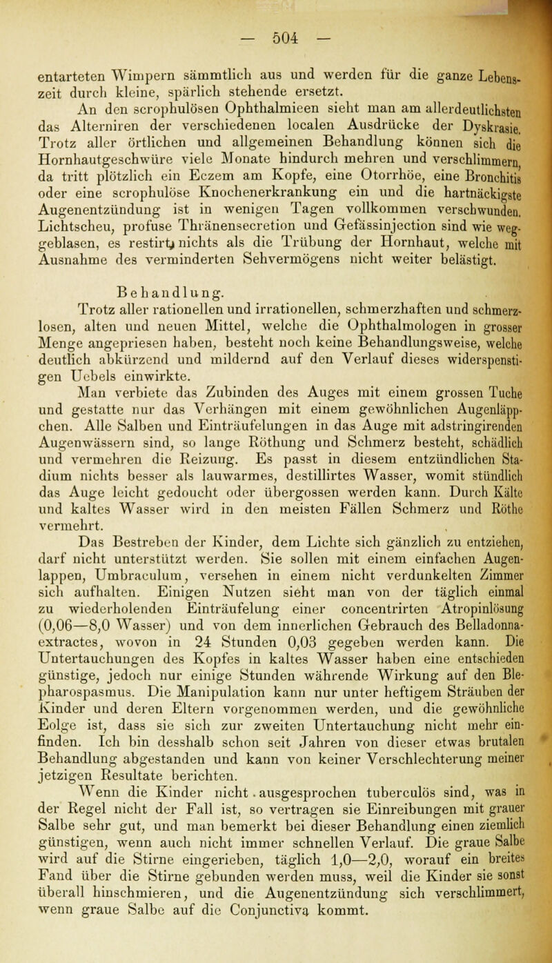 entarteten Wimpern sämmtlich aus und werden für die ganze Lebens- zeit durch kleine, spärlich stehende ersetzt. An den scrophulösen Ophthalmieen sieht man am allerdeutliehsten das Altenliren der verschiedenen localen Ausdrücke der Dyskrasie. Trotz aller örtlichen und allgemeinen Behandlung können sich die Hornhautgeschwüre viele Monate hindurch mehren und verschlimmern da tritt plötzlich ein Eczem am Kopfe, eine Otorrhöe, eine Bronchitis oder eine scrophulöse Knochenerkrankung ein und die hartnäckigste Augenentzündung ist in wenigen Tagen vollkommen verschwunden. Lichtscheu, profuse Thränensecretion und Grefässinjection sind wie weg- geblasen, es restirtj nichts als die Trübung der Hornhaut, welche mit Ausnahme des verminderten Sehvermögens nicht weiter belästigt. Behandlung. Trotz aller rationellen und irrationellen, schmerzhaften und schmerz- losen, alten und neuen Mittel, welche die Ophthalmologen in grosser Menge angepriesen haben, besteht noch keine Behandlungsweise, welche deutlich abkürzend und mildernd auf den Verlauf dieses widerspensti- gen Uebels einwirkte. Man verbiete das Zubinden des Auges mit einem grossen Tuche und gestatte nur das Verhängen mit einem gewöhnlichen Augenläpp- chen. Alle Salben und Einträufelungen in das Auge mit adstringirenden Augenwässern sind, so lange Röthung und Schmerz besteht, schädlich und vermehren die Reizung. Es passt in diesem entzündlichen Sta- dium nichts besser als lauwarmes, destillirtes Wasser, womit stündlich das Auge leicht gedoucht oder übergössen werden kann. Durch Kälte und kaltes Wasser wird in den meisten Fällen Schmerz und Röthe vermehrt. Das Bestreben der Kinder, dem Lichte sich gänzlich zu entziehen, darf uicht unterstützt werden. Sie sollen mit einem einfachen Augen- lappen, Umbraculum, versehen in einem nicht verdunkelten Zimmer sich aufhalten. Einigen Nutzen sieht man von der täglich einmal zu wiederholenden Einträufelung einer concentrirten Atropinlösung (0,06—8,0 Wasser) und von dem innerlichen Gebrauch des Belladonna- extractes, wovon in 24 Stunden 0,03 gegeben werden kann. Die Untertauchungen des Kopfes in kaltes Wasser haben eine entschieden günstige, jedoch nur einige Stunden währende Wirkung auf den Ble- pharospasmus. Die Manipulation kann nur unter heftigem Sträuben der Kinder und deren Eltern vorgenommen werden, und die gewöhnliche Eolge ist, dass sie sich zur zweiten Untertauchung nicht mehr ein- finden. Ich bin desshalb schon seit Jahren von dieser etwas brutalen Behandlung abgestanden und kann von keiner Verschlechterung meiner jetzigen Resultate berichten. Wenn die Kinder nicht. ausgesprochen tuberculös sind, was in der Regel nicht der Fall ist, so vertragen sie Einreibungen mit grauer Salbe sehr gut, und man bemerkt bei dieser Behandlung einen ziemlich günstigen, wenn auch nicht immer schnellen Verlauf. Die graue Salbe wird auf die Stirne eingerieben, täglich 1,0—2,0, worauf ein breites Fand über die Stirne gebunden werden muss, weil die Kinder sie sonst überall hinschmieren, und die Augenentzündung sich verschlimmert, wenn graue Salbe auf die Conjunctiva kommt.