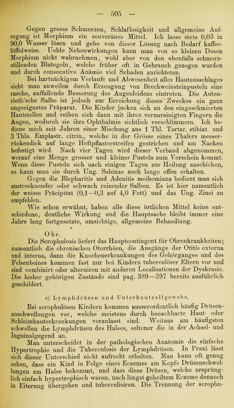 Gegen grosse Schmerzen, Schlaflosigkeit und allgemeine Auf- regung ist Morphium ein souveränes Mittel. Ich lasse stets 0,03 in 90,0 Wasser lösen und gebe von dieser Lösung nach Bedarf kaffee- löffelweise. Ueble Nebenwirkungen kann man von so kleinen Dosen •Morphium nicht wahrnehmen, wohl aber von den ebenfalls schmerz- stillenden Blutegeln, welche früher oft in Gebrauch gezogen wurden und durch consecutive Anämie viel Schaden anrichteten. Bei hartnäckigem Verlaufe und Abwesenheit alles Hautausschlages sieht man zuweilen durch Erzeugung von Brechweinsteinpusteln eine rasche, auffallende Besserung des Augenleidens eintreten. Die Auten- rieth'sche Salbe ist jedoch zur Erreichung dieses Zweckes ein ganz ungeeignetes Präparat. Die Kinder jucken sich an den eingeschmierten Hautstellen und reiben sich dann mit ihren verunreinigten Fingern die Augen, wodurch sie ihre Ophthalmie sichtlich verschlimmern. Ich be- diene mich seit Jahren einer Mischung aus 1 Thl. Tartar. stibiat. und 3 Thln. Emplastr. citrin., welche in der Grösse eines Thalers messer- rückendick auf lange Heftpflasterstreifen gestrichen und am Nacken befestigt wird. Nach vier Tagen wird dieser Verband abgenommen, worauf eine Menge grosser und kleiner Pusteln zum Vorschein kommt. Wenn diese Pusteln sich nach einigen Tagen zur Heilung anschicken, so kann man sie durch Ung. Sabinae noch lange offen erhalten. Gegen die Blepharitis und Adenitis meibomiana bedient man sich austrocknender oder schwach reizender Salben. Es ist hier namentlich der weisse Präcipitat (0,1—0,3 auf 4,0 Fett) und das Ung. Zinci zu empfehlen. Wie schon erwähnt, haben alle diese örtlichen Mittel keine ent- schiedene, deutliche Wirkung und die Hauptsache bleibt immer eine Jahre lang fortgesetzte, umsichtige, allgemeine Behandlung. Ohr. Die Scrophulosis liefert das Hauptcontingent für Ohrenkrankheiten; namentlich die chronischen Otorrhöen, die Ausgänge der Otitis externa und interna, dann die Knochenerkrankungen des Gehörganges und des Felsenbeines kommen fast nur bei Kindern tuberculöser Eltern vor und sind combinirt oder alterniren mit anderen Localisationen der Dyskrasie. Die hieher gehörigen Zustände sind pag. 389—397 bereits ausführlich geschildert. c) Lymphdrüsen und Unterhautzellgewebe. Bei scrophulösen Kindern kommen ausserordentlich häufig Drüsen- anschwellungen vor, welche meistens durch benachbarte Haut- oder Schleimhauterkrankungen veranlasst sind. Weitaus am häufigsten schwellen die Lymphdrüsen des Halses, seltener die in der Achsel- und Inguinalgegend an. Man unterscheidet in der pathologischen Anatomie die einfache Hypertrophie und die Tuberculosis der Lymphdrüsen. In Praxi lässt sich dieser Unterschied nicht aufrecht erhalten. Man kann oft genug sehen, dass ein Kind in Folge eines Eczemes am Kopfe Drüsenschwel- lungen am Halse bekommt, und dass diese Drüsen, welche ursprüng- lich einfach hypertrophisch waren, nach längst geheiltem Eczeme dennoch in Eiterung übergehen und tuberculisiren. Die Trennung der scrophu-