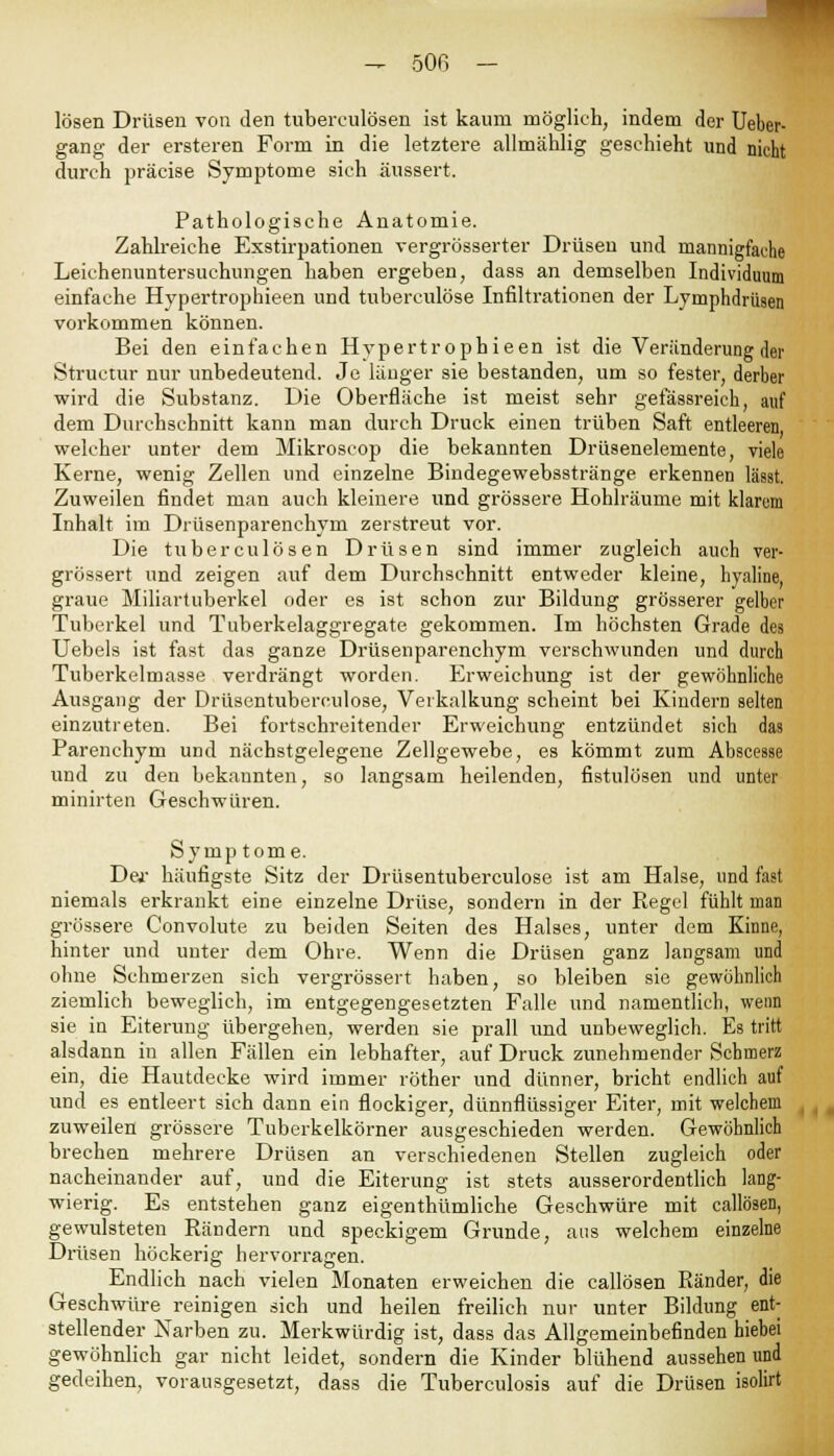 lösen Drüsen von den tuberculösen ist kaum möglich, indem der Ueber- gang der ersteren Form in die letztere allmählig geschieht und nicht durch präcise Symptome sich äussert. Pathologische Anatomie. Zahlreiche Exstirpationen vergrösserter Drüsen und mannigfache Leichenuntersuchungen haben ergeben, dass an demselben Individuum einfache Hypertrophieen und tuberculöse Infiltrationen der Lymphdrüsen vorkommen können. Bei den einfachen Hypertrophieen ist die Veränderung der Structur nur unbedeutend. Je länger sie bestanden, um so fester, derber wird die Substanz. Die Oberfläche ist meist sehr gefässreieh, auf dem Durchschnitt kann man durch Druck einen trüben Saft entleeren, welcher unter dem Mikroscop die bekannten Drüsenelemente, viele Kerne, wenig Zellen und einzelne Bindegewebsstränge erkennen lässt. Zuweilen findet man auch kleinere und grössere Hohlräume mit klarem Inhalt im Drüsenparenchym zerstreut vor. Die tuberculösen Drüsen sind immer zugleich auch ver- grössert und zeigen auf dem Durchschnitt entweder kleine, hyaline, graue Miliartuberkel oder es ist schon zur Bildung grösserer gelber Tuberkel und Tuberkelaggregate gekommen. Im höchsten Grade des Uebels ist fast das ganze Drüsenparenchym verschwunden und durch Tuberkelmasse verdrängt worden. Erweichung ist der gewöhnliche Ausgang der Drüsentuberculose, Verkalkung scheint bei Kindern selten einzutreten. Bei fortschreitender Erweichung entzündet sich das Parenchym und nächstgelegene Zellgewebe, es kömmt zum Absceäse und zu den bekannten, so langsam heilenden, fistulösen und unter minirten Geschwüren. Symptome. Der häufigste Sitz der Drüsentuberculose ist am Halse, und fast niemals erkrankt eine einzelne Drüse, sondern in der Regel fühlt man grössere Convolute zu beiden Seiten des Halses, unter dem Kinne, hinter und unter dem Ohre. Wenn die Drüsen ganz langsam und ohne Schmerzen sich vergrössert haben, so bleiben sie gewöhnlich ziemlich beweglich, im entgegengesetzten Falle und namentlich, wenn sie in Eiterung übergehen, werden sie prall und unbeweglich. Es tritt alsdann in allen Fällen ein lebhafter, auf Druck zunehmender Schmerz ein, die Hautdecke wird immer röther und dünner, bricht endlich auf und es entleert sich dann ein flockiger, dünnflüssiger Eiter, mit welchem zuweilen grössere Tuberkelkörner ausgeschieden werden. Gewöhnlich brechen mehrere Drüsen an verschiedenen Stellen zugleich oder nacheinander auf, und die Eiterung ist stets ausserordentlich lang- wierig. Es entstehen ganz eigenthümliche Geschwüre mit callösen, gewulsteten Rändern und speckigem Grunde, aus welchem einzelne Drüsen höckerig hervorragen. Endlich nach vielen Monaten erweichen die callösen Ränder, die Geschwüre reinigen sich und heilen freilich nur unter Bildung ent- stellender Narben zu. Merkwürdig ist, dass das Allgemeinbefinden hiebei gewöhnlich gar nicht leidet, sondern die Kinder blühend aussehen und gedeihen, vorausgesetzt, dass die Tuberculosis auf die Drüsen isolirt