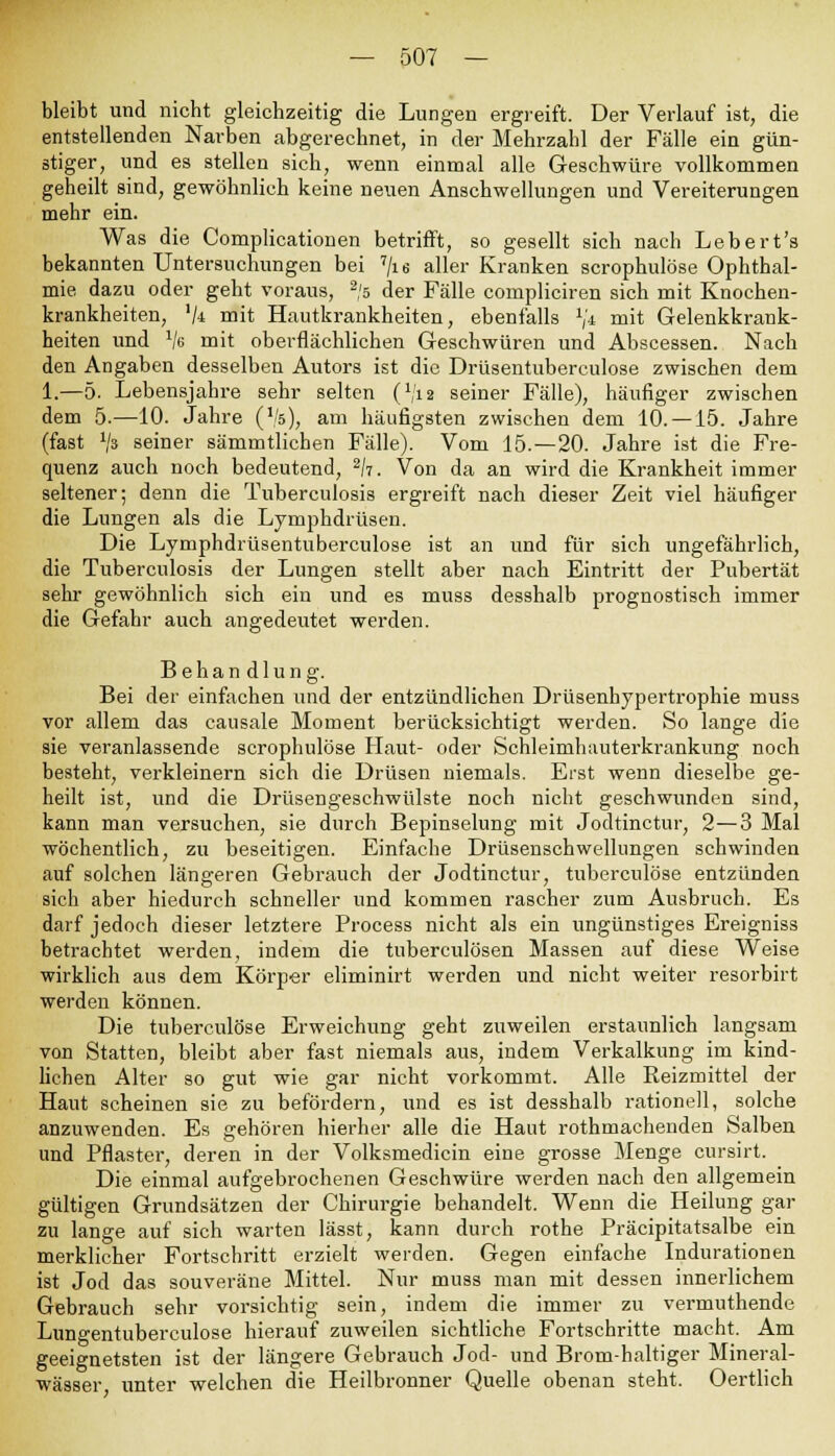 bleibt und nicht gleichzeitig die Lungen ergreift. Der Verlauf ist, die entstellenden Narben abgerechnet, in der Mehrzahl der Fälle ein gün- stiger, und es stellen sich, wenn einmal alle Geschwüre vollkommen geheilt sind, gewöhnlich keine neuen Anschwellungen und Vereiterungen mehr ein. Was die Complicationen betrifft, so gesellt sich nach Lebert's bekannten Untersuchungen bei 7/ie aller Kranken scrophulöse Ophthal- mie dazu oder geht voraus, 2/s der Fälle compliciren sich mit Knochen- krankheiten, '/* mit Hautkrankheiten, ebenfalls */* mit Gelenkkrank- heiten und Ve mit oberflächlichen Geschwüren und Abscessen. Nach den Angaben desselben Autors ist die Drüsentuberculose zwischen dem 1.—5. Lebensjahre sehr selten (x/ia seiner Fälle), häufiger zwischen dem 5.—10. Jahre ('/s), am häufigsten zwischen dem 10. —15. Jahre (fast x/s seiner sämmtlicben Fälle). Vom 15.—20. Jahre ist die Fre- quenz auch noch bedeutend, 2h. Von da an wird die Krankheit immer seltener; denn die Tuberculosis ergreift nach dieser Zeit viel häufiger die Lungen als die Lymphdrüsen. Die Lymphdrüsentuberculose ist an und für sich ungefährlich, die Tuberculosis der Lungen stellt aber nach Eintritt der Pubertät sehr gewöhnlich sich ein und es muss desshalb prognostisch immer die Gefahr auch angedeutet werden. Behandlung. Bei der einfachen und der entzündlichen Drüsenhypertrophie muss vor allem das causale Moment berücksichtigt werden. So lange die sie veranlassende scrophulöse Haut- oder Schleimhauterkrankung noch besteht, verkleinern sich die Drüsen niemals. Erst wenn dieselbe ge- heilt ist, und die Drüsengeschwülste noch nicht geschwunden sind, kann man versuchen, sie durch Bepinselung mit Jodtinctur, 2—3 Mal wöchentlich, zu beseitigen. Einfache Drüsenschwellungen schwinden auf solchen längeren Gebrauch der Jodtinctur, tuberculöse entzünden sich aber hiedurch schneller und kommen rascher zum Ausbruch. Es darf jedoch dieser letztere Process nicht als ein ungünstiges Ereigniss betrachtet werden, indem die tuberculösen Massen auf diese Weise wirklich aus dem Körper eliminirt werden und nicht weiter resorbirt werden können. Die tuberculöse Erweichung geht zuweilen erstaunlich langsam von Statten, bleibt aber fast niemals aus, indem Verkalkung im kind- lichen Alter so gut wie gar nicht vorkommt. Alle Reizmittel der Haut scheinen sie zu befördern, und es ist desshalb rationell, solche anzuwenden. Es gehören hierher alle die Haut rothmachenden Salben und Pflaster, deren in der Volksmedicin eine grosse Menge cursirt. Die einmal aufgebrochenen Geschwüre werden nach den allgemein gültigen Grundsätzen der Chirurgie behandelt. Wenn die Heilung gar zu lange auf sich warten lässt, kann durch rothe Präcipitatsalbe ein merklicher Fortschritt erzielt werden. Gegen einfache Indurationen ist Jod das souveräne Mittel. Nur muss man mit dessen innerlichem Gebrauch sehr vorsichtig sein, indem die immer zu vermuthende Lnngentuberculose hierauf zuweilen sichtliche Fortschritte macht. Am geeignetsten ist der längere Gebrauch Jod- und Brom-haltiger Mineral- wässer unter welchen die Heilbronner Quelle obenan steht. Oertlich
