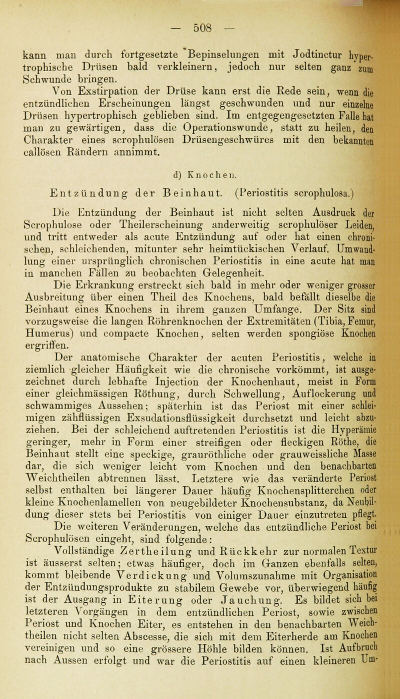 kann man durch fortgesetzte Bepinselungen mit Jodtinctur hyper- trophische Drüsen bald verkleinern, jedoch nur selten ganz zum Schwunde bringen. Von Exstirpation der Drüse kann erst die Rede sein, wenn die entzündlichen Erscheinungen längst geschwunden und nur einzelne Drüsen hypertrophisch geblieben sind. Im entgegengesetzten Falle hat man zu gewärtigen, dass die Operationswunde, statt zu heilen, den Charakter eines scrophulösen Drüsengeschwüres mit den bekannten callösen Rändern annimmt. d) Knochen. Entzündung der Bein haut. (Periostitis scrophulosa.) Die Entzündung der Beinhaut ist nicht selten Ausdruck der Scrophulose oder Theilerscheinung anderweitig scrophulöser Leiden, und tritt entweder als acute Entzündung auf oder hat einen chroni- schen, schleichenden, mitunter sehr heimtückischen Verlauf. Umwand- lung einer ursprünglich chronischen Periostitis in eine acute hat man in manchen Fällen zu beobachten Gelegenheit. Die Erkrankung erstreckt sich bald in mehr oder weniger grosser Ausbreitung über einen Theil des Knochens, bald befällt dieselbe die Beinhaut eines Knochens in ihrem ganzen Umfange. Der Sitz sind vorzugsweise die langen Röhrenknochen der Extremitäten (Tibia, Feniur, Humerus) und compacte Knochen, selten werden spongiöse Knochen ergriffen. Der anatomische Charakter der acuten Periostitis, welche in ziemlich gleicher Häufigkeit wie die chronische vorkömmt, ist ausge- zeichnet durch lebhafte Injection der Knochenhaut, meist in Form einer gleichmässigen Röthung, durch Schwellung, Auflockerung und schwammiges Aussehen; späterhin ist das Periost mit einer schlei- migen zähflüssigen Exsudationsflüssigkeit durchsetzt und leicht abzu- ziehen. Bei der schleichend auftretenden Periostitis ist die Hyperämie geringer, mehr in Form einer streifigen oder fleckigen Rothe, die Beinhaut stellt eine speckige, grauröthliche oder grauweissliche Masse dar, die sich weniger leicht vom Knochen und den benachbarten Weichtheilen abtrennen lässt. Letztere wie das veränderte Periost selbst enthalten bei längerer Dauer häufig Knochensplitterchen oder kleine Knochenlamellen von neugebildeter Knocheusubstanz, da Neubil- dung dieser stets bei Periostitis von einiger Dauer einzutreten pflegt. Die weiteren Veränderungen, welche das entzündliche Periost bei Scrophulösen eingeht, sind folgende: Vollständige Zertheilung und Rückkehr zur normalen Textur ist äusserst selten; etwas häufiger, doch im Ganzen ebenfalls selten, kommt bleibende Verdickung und Volumszunahme mit Organisation der Entzündungsprodukte zu stabilem Gewebe vor, überwiegend häufig ist der Ausgang in Eiterung oder Jauchung. Es bildet sich bei letzteren Vorgängen in dem entzündlichen Periost, sowie zwischen Periost und Knochen Eiter, es entstehen in den benachbarten Weich- theilen nicht selten Abscesse, die sich mit dem Eiterherde am Knochen vereinigen und so eine grössere Höhle bilden können. Ist Aufbruch nach Aussen erfolgt und war die Periostitis auf einen kleineren Um-