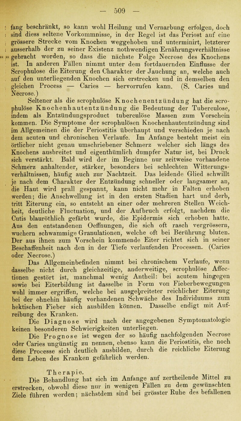1 fang beschränkt, so kann wohl Heilung und Vernarbung erfolgen, doch : sind diess seltene Vorkommnisse, in der Regel ist das Periost auf eine i grössere Strecke vom Knochen weggehoben und unterminirt, letzterer : ausserhalb der zu seiner Existenz nothwendigen Ernährungsverhältnisse ,» gebracht worden, so dass die nächste Folge Necrose des Knochens ist. In anderen Fällen nimmt unter dem fortdauernden Einflüsse der Scrophulose die Eiterung den Charakter der Jauchung an, welche auch auf den unterliegenden Knochen sich erstrecken und in demselben den gleichen Process — Caries — hervorrufen kann. (S. Caries und Necrose.) Seltener als die scrophulose Knochenentzündung hat die scro- phulose Knochenhautentzündung die Bedeutung der Tuberculose, indem als Entzündungsproduct tuberculose Massen zum Vorschein kommen. Die Symptome der scrophulösen Knochenhautentzündung sind im Allgemeinen die der Periostitis überhaupt und verschieden je nach dem acuten und chronischen Verlaufe. Im Anfange besteht meist ein örtlicher nicht genau umschriebener Schmerz welcher sich längs des Knochens ausbreitet und eigentümlich dumpfer Natur ist, bei Druck sich verstärkt. Bald wird der im Beginne nur zeitweise vorhandene Schmerz anhaltender, stärker, besonders bei schlechten Witterungs- verhältnissen, häufig auch zur Nachtzeit. Das leidende Glied schwillt je nach dem Charakter der Entzündung schneller oder langsamer an, die Haut wird prall gespannt, kann nicht mehr in Falten erhoben werden; die Anschwellung ist in den ersten Stadien hart und derb, tritt Eiterung ein, so entsteht an einer oder mehreren Stellen Weich- heit, deutliche Fluctuation, und der Aufbruch erfolgt, nachdem die Cutis blauröthlich gefärbt wurde, die Epidermis sich erhoben hatte. Aus den entstandenen Oeffnungen, die sich oft rasch vergrössern, wuchern schwammige Granulationen, welche oft bei Berührung bluten. Der aus ihnen zum Vorschein kommende Eiter richtet sich in seiner Beschaffenheit nach den in der Tiefe verlaufenden Processen. (Caries oder Necrose.) Das Allgemeinbefinden nimmt bei chronischem Verlaufe, wenn dasselbe nicht durch gleichzeitige, anderweitige, scrophulose Affec- tionen gestört ist, manchmal wenig Antheil: bei acutem hingegen sowie bei Eiterbildung ist dasselbe in Form von Fieberbewegungen wohl immer ergriffen, welche bei ausgebreiteter reichlicher Eiterung bei der ohnehin häufig vorhandenen Schwäche des Individuums zum hektischen Fieber sich ausbilden können. Dasselbe endigt mit Auf- reibung des Kranken. Die Diagnose wird nach der angegebenen Symptomatologie keinen besonderen Schwierigkeiten unterliegen. Die Prognose ist wegen der so häufig nachfolgenden Necrose oder Caries ungünstig zu nennen, ebenso kann die Periostitis, ehe noch diese Processe sich deutlich ausbilden, durch die reichliche Eiterung dem Leben des Kranken gefährlich werden. Therapie. Die Behandlung hat sich im Anfange auf zertheilende Mittel zu erstrecken, obwohl diese nur in wenigen Fällen zu dem gewünschten Ziele führen werden; nächstdem sind bei grösster Ruhe des befallenen