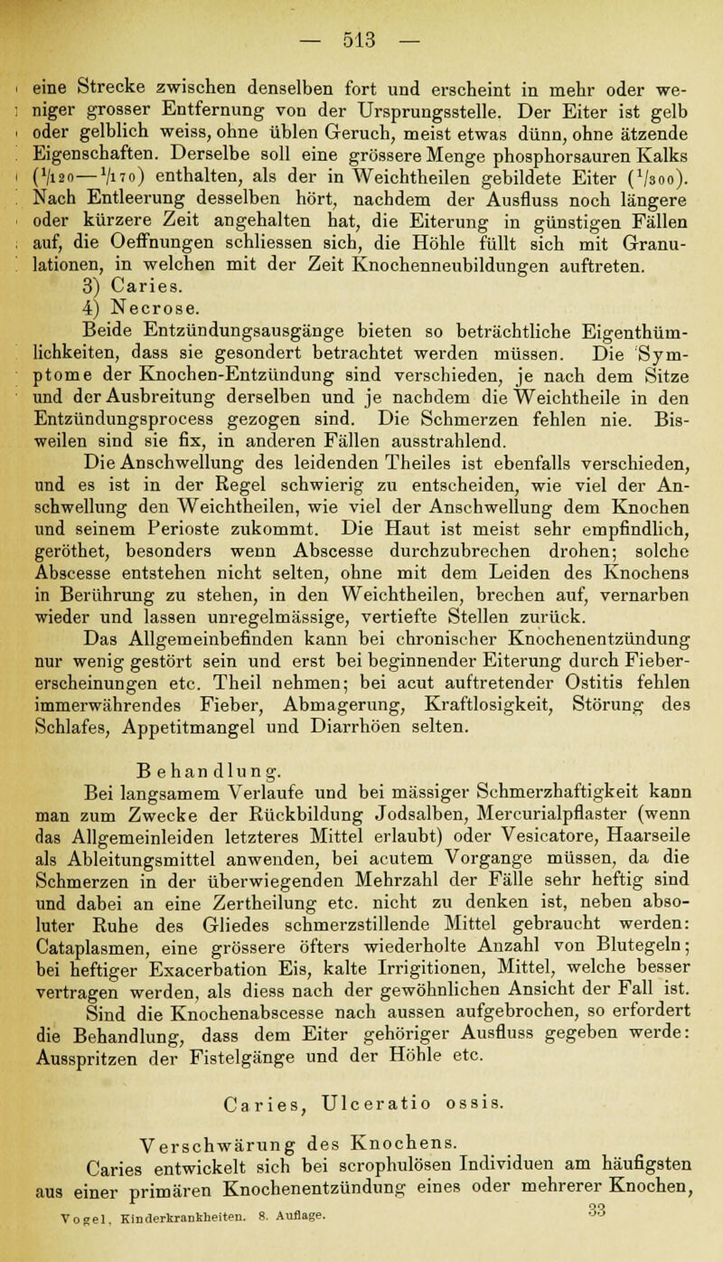 eine Strecke zwischen denselben fort und erscheint in mehr oder we- niger grosser Entfernung von der Ursprungsstelle. Der Eiter ist gelb oder gelblich weiss, ohne üblen Geruch, meist etwas dünn, ohne ätzende Eigenschaften. Derselbe soll eine grössere Menge phosphorsauren Kalks (lliio— V170) enthalten, als der in Weichtheilen gebildete Eiter (Vsoo). Nach Entleerung desselben hört, nachdem der Ausfluss noch längere oder kürzere Zeit angehalten hat, die Eiterung in günstigen Fällen auf, die Oeffnungen schliessen sich, die Höhle füllt sich mit Granu- lationen, in welchen mit der Zeit Knochenneubildungen auftreten. 3) Caries. 4) Necrose. Beide Entzündungsausgänge bieten so beträchtliche Eigentüm- lichkeiten, dass sie gesondert betrachtet werden müssen. Die Sym- ptome der Knochen-Entzündung sind verschieden, je nach dem Sitze und der Ausbreitung derselben und je nachdem die Weichtheile in den Entzündungsprocess gezogen sind. Die Schmerzen fehlen nie. Bis- weilen sind sie fix, in anderen Fällen ausstrahlend. Die Anschwellung des leidenden Theiles ist ebenfalls verschieden, und es ist in der Regel schwierig zu entscheiden, wie viel der An- schwellung den Weichtheilen, wie viel der Anschwellung dem Knochen und seinem Perioste zukommt. Die Haut ist meist sehr empfindlich, geröthet, besonders wenn Abscesse durchzubrechen drohen; solche Abscesse entstehen nicht selten, ohne mit dem Leiden des Knochens in Berührung zu stehen, in den Weichtheilen, brechen auf, vernarben wieder und lassen unregelmässige, vertiefte Stellen zurück. Das Allgemeinbefinden kann bei chronischer Knochenentzündung nur wenig gestört sein und erst bei beginnender Eiterung durch Fieber- erscheinungen etc. Theil nehmen; bei acut auftretender Ostitis fehlen immerwährendes Fieber, Abmagerung, Kraftlosigkeit, Störung des Schlafes, Appetitmangel und Diarrhöen selten. B ehan dlung. Bei langsamem Verlaufe und bei massiger Schmerzhaftigkeit kann man zum Zwecke der Rückbildung Jodsalben, Mercurialpflaster (wenn das Allgemeinleiden letzteres Mittel erlaubt) oder Vesicatore, Haarseile als Ableitungsmittel anwenden, bei acutem Vorgange müssen, da die Schmerzen in der überwiegenden Mehrzahl der Fälle sehr heftig sind und dabei an eine Zertheilung etc. nicht zu denken ist, neben abso- luter Ruhe des Gliedes schmerzstillende Mittel gebraucht werden: Cataplasmen, eine grössere öfters wiederholte Anzahl von Blutegeln; bei heftiger Exacerbation Eis, kalte Irrigitionen, Mittel, welche besser vertragen werden, als diess nach der gewöhnlichen Ansicht der Fall ist. Sind die Knochenabscesse nach aussen aufgebrochen, so erfordert die Behandlung, dass dem Eiter gehöriger Ausfluss gegeben werde: Ausspritzen der Fistelgänge und der Höhle etc. Caries, Ulceratio ossis. Verschwärung des Knochens. Caries entwickelt sich bei scrophulösen Individuen am häufigsten aus einer primären Knochenentzündung eines oder mehrerer Knochen, Vogel. Kinderkrankheiten. 8. Auflage. oo