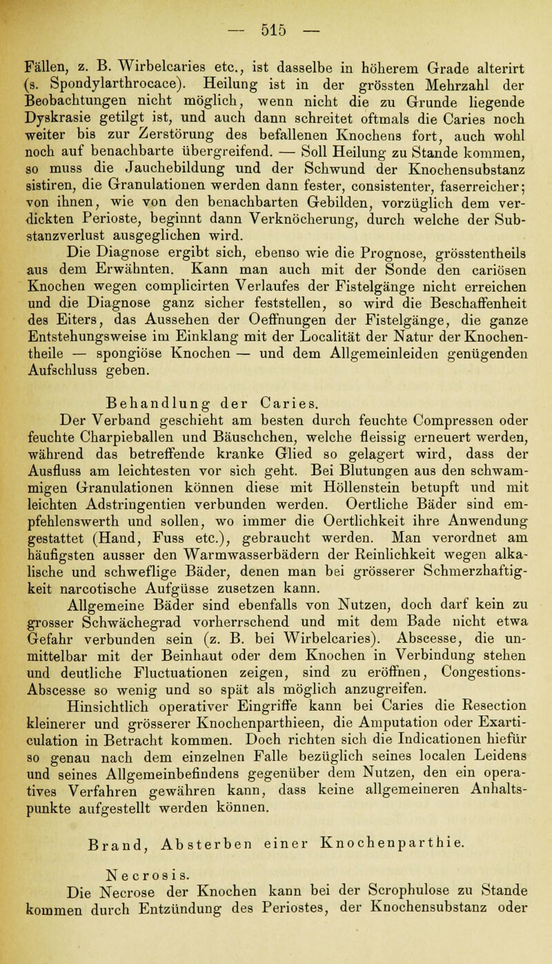 Fällen, z. B. Wirbelcaries etc., ist dasselbe in höherem Grade alterirt (s. Spondylarthrocace). Heilung ist in der grössten Mehrzahl der Beobachtungen nicht möglich, wenn nicht die zu Grunde liegende Dyskrasie getilgt ist, und auch dann schreitet oftmals die Caries noch weiter bis zur Zerstörung des befallenen Knochens fort, auch wohl noch auf benachbarte übergreifend. — Soll Heilung zu Stande kommen, so muss die Jauchebildung und der Schwund der Knochensubstanz sistiren, die Granulationen werden dann fester, consistenter, faserreicher; von ihnen, wie von den benachbarten Gebilden, vorzüglich dem ver- dickten Perioste, beginnt dann Verknöcherung, durch welche der Sub- stanzverlust ausgeglichen wird. Die Diagnose ergibt sich, ebenso wie die Prognose, grösstentheils aus dem Erwähnten. Kann man auch mit der Sonde den cariösen Knochen wegen complicirten Verlaufes der Fistelgänge nicht erreichen und die Diagnose ganz sicher feststellen, so wird die Beschaffenheit des Eiters, das Aussehen der Oeffnungen der Fistelgänge, die ganze Entstehungsweise im Einklang mit der Localität der Natur der Knochen- theile — spongiöse Knochen — und dem Allgemeinleiden genügenden Aufschluss geben. Behandlung der Caries. Der Verband geschieht am besten durch feuchte Compressen oder feuchte Charpieballen und Bäuschchen, welche fleissig erneuert werden, während das betreffende kranke Glied so gelagert wird, dass der Ausfluss am leichtesten vor sich geht. Bei Blutungen aus den schwam- migen Granulationen können diese mit Höllenstein betupft und mit leichten Adstringentien verbunden werden. Oertliche Bäder sind ein- pfehlenswerth und sollen, wo immer die Oertlichkeit ihre Anwendung gestattet (Hand, Fuss etc.), gebraucht werden. Man verordnet am häufigsten ausser den Warmwasserbädern der Reinlichkeit wegen alka- lische und schweflige Bäder, denen man bei grösserer Schmerzhaftig- keit narcotische Aufgüsse zusetzen kann. Allgemeine Bäder sind ebenfalls von Nutzen, doch darf kein zu grosser Schwächegrad vorherrschend und mit dem Bade nicht etwa Gefahr verbunden sein (z. B. bei Wirbelcaries). Abscesse, die un- mittelbar mit der Beinhaut oder dem Knochen in Verbindung stehen und deutliche Fluctuationen zeigen, sind zu eröffnen, Congestions- Abscesse so wenig und so spät als möglich anzugreifen. Hinsichtlich operativer Eingriffe kann bei Caries die Resection kleinerer und grösserer Knochenparthieen, die Amputation oder Exarti- culation in Betracht kommen. Doch richten sich die Indicationen hiefür so genau nach dem einzelnen Falle bezüglich seines localen Leidens und seines Allgemeinbefindens gegenüber dem Nutzen, den ein opera- tives Verfahren gewähren kann, dass keine allgemeineren Anhalts- punkte aufgestellt werden können. Brand, Absterben einer Knochenparthie. Necrosis. Die Necrose der Knochen kann bei der Scrophulose zu Stande kommen durch Entzündung des Periostes, der Knochensubstanz oder