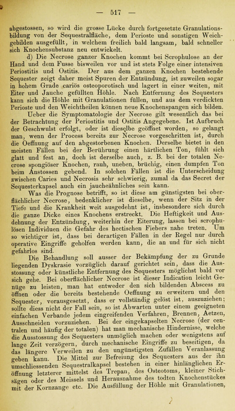 abgestossen, so wird die grosse Lücke durch fortgesetzte Granulations- bildung von der Sequestralfläche, dem Perioste und sonstigen Weich- gebilden ausgefüllt, in welchem freilich bald langsam, bald schneller sich Knochensubstanz neu entwickelt. d) Die Necrose ganzer Knochen kommt bei Scrophulose an der Hand und dem Fusse bisweilen vor und ist stets Folge einer intensiven Periostitis und Ostitis. Der aus dem ganzen Knochen bestehende Sequester zeigt daher meist Spuren der Entzündung, ist zuweilen sogar in hohem Grade cariös osteoporotisch und lagert in einer weiten, mit Eiter und Jauche gefüllten Höhle. Nach Entfernung des Sequesters kann sich die Höhle mit Granulationen füllen, und aus dem verdickten Perioste und den Weichtheilen können neue Knochenspangen sich bilden. Ueber die Symptomatologie der Necrose gilt wesentlich das bei der Betrachtung der Periostitis und Ostitis Angegebene. Ist Aufbruch der Geschwulst erfolgt, oder ist dieselbe geöffnet worden, so gelangt man, wenn der Process bereits zur Necrose vorgeschritten ist, durch die Oeffnung auf den abgestorbenen Knochen. Derselbe bietet in den meisten Fällen bei der Berührung einen härtlichen Ton, fühlt sich glatt und fest an, doch ist derselbe auch, z. B. bei der totalen Ne- crose spongiöser Knochen, rauh, uneben, brüchig, einen dumpfen Ton beim Anstossen gebend. In solchen Fällen ist die Unterscheidung zwischen Caries und Necrosis sehr schwierig, zumal da das Secret der Sequesterkapsel auch ein jaucheähnliches sein kann. Was die Prognose betrifft, so ist diese am günstigsten bei ober- flächlicher Necrose, bedenklicher ist dieselbe, wenn der Sitz in der Tiefe und die Krankheit weit ausgedehnt ist, insbesondere sich durch die ganze Dicke eines Knochens erstreckt. Die Heftigkeit und Aus- dehnung der Entzündung, weiterhin der Eiterung, lassen bei scrophu- lösen Individuen die Gefahr des hectischen Fiebers nahe treten. Um so wichtiger ist, dass bei derartigen Fällen in der Regel nur durch operative Eingriffe geholfen werden kann, die an und für sich nicht gefahrlos sind. Die Behandlung soll ausser der Bekämpfung der zu Grunde liegenden Dyskrasie vorzüglich darauf gerichtet sein, dass die Aus- stossung oder künstliche Entfernung des Sequesters möglichst bald vor sich gehe. Bei oberflächlicher Necrose ist dieser Indication leicht Ge- nüge zu leisten, man hat entweder den sich bildenden Abscess zu öffnen oder die bereits bestehende Oeffnung zu erweitern und den Sequester, vorausgesetzt, dass er vollständig gelöst ist, auszuziehen; sollte diess nicht der Fall sein, so ist Abwarten unter einem geeigneten einfachen Verbände jedem eingreifenden Verfahren, Brennen, Aetzen, Ausschneiden vorzuziehen. Bei der eingekapselten Necrose (der cen- tralen und häufig der totalen) hat man mechanische Hindernisse, welche die Ausstossung des Sequesters unmöglich machen oder wenigstens auf lange Zeit verzögern, durch mechanische Eingriffe zu beseitigen, da das längere Verweilen zu den ungünstigsten Zufällen Veranlassung geben kann Die Mittel zur Befreiung des Sequesters aus der ihn umschliessenden Sequestralkapsel bestehen in einer hinlänglichen Er- öffnung letzterer mittelst des Trepan, des Osteotoms, kleiner teticn- säeen oder des Meisseis und Herausnahme des todten Knochenstuckes mit der Kornzange etc. Die Ausfüllung der Höhle mit Granulationen,