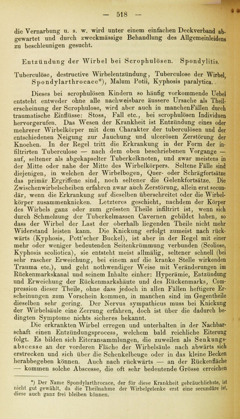 die Vernarbung u. s. w. wird unter einem einfachen Deckverband ab- gewartet und durch zweckmässige Behandlung des Allgemeinleidens zu beschleunigen gesucht. Entzündung der Wirbel bei Scrophulösen. Spondylitis. Tuberculose, destructive Wirbelentzündung, Tuberculose der Wirbel Spondylarthrocace*), Malum Potii, Kyphosis paralytica. Dieses bei scrophulösen Kindern so häufig vorkommende Uebel entsteht entweder ohne alle nachweisbare äussere Ursache als Theil- erscheinung der Scrophulose, wird aber auch in manchenFällen durch traumatische Einflüsse: Stoss, Fall etc., bei scrophulösen Individuen hervorgerufen. Das Wesen der Krankheit ist Entzündung eines oder mehrerer Wirbelkörper mit dem Charakter der tuberculösen und der entschiedenen Neigung zur Jauchung und ulcerösen Zerstörung der Knochen. In der Regel tritt die Erkrankung in der Form der in- filtrirten Tuberculose — nach dem oben beschriebenen Vorgange — auf, seltener als abgekapselter Tuberkelknoten, und zwar meistens in der Mitte oder nahe der Mitte des Wirbelkörpers. Seltene Fälle sind diejenigen, in welchen der Wirbelbogen, Quer- oder Schrägfortsätze das primär Ergriffene sind, noch seltener die Gelenkfortsätze. Die Zwischenwirbelscheiben erfahren zwar auch Zerstörung, allein erst secun- där, wenn die Erkrankung auf dieselben überschreitet oder die Wirbel- körper zusammenknicken. Letzteres geschieht, nachdem der Körper des Wirbels ganz oder zum grössten Theile infiltrirt ist, wenn sich durch Schmelzung der Tuberkelmassen Cavernen gebildet haben, so dass der Wirbel der Last der oberhalb liegenden Theile nicht mehr Widerstand leisten kann. Die Knickung erfolgt zumeist nach rück- wärts (Kyphosis, Pott'scher Buckel), ist aber in der Regel mit einer mehr oder weniger bedeutenden Seitenkrümmung verbunden (Scoliose, Kyphosis scoliotica), sie entsteht meist allmälig, seltener schnell (bei sehr rascher Erweichung, bei einem auf die kranke Stelle wirkenden Trauma etc.), und geht nothwendiger Weise mit Veränderungen im Rückenmarkskanal und seinem Inhalte einher: Hyperämie, Entzündung und Erweichung der Rückenmarkshäute und des Rückenmarks, Com- pression dieser Theile, ohne dass jedoch in allen Fällen heftigere Er- scheinungen zum Vorschein kommen, in manchen sind im Gegentheile dieselben sehr gering. Der Nervus sympathicus muss bei Knickung der Wirbelsäule eine Zerrung erfahren, doch ist über die dadurch be- dingten Symptome nichts sicheres bekannt. Die erkrankten Wirbel erregen und unterhalten in der Nachbar- schaft einen Entzündungsprocess, welchem bald reichliche Eiterung folgt. Es bilden sich Eiteransammlungen, die zuweilen als Senkungs- abscesse an der vorderen Fläche der Wirbelsäule nach abwärts sich erstrecken und sich über die Schenkelbeuge oder in das kleine Becken herabbegeben können. Auch nach rückwärts — an der Rückenfläche — kommen solche Abscesse, die oft sehr bedeutende Grösse erreichen *) Der Name Spondylarthrocace, der für diese Krankheit gebräuchlichste, ist nicht gut gewählt, da die Theilnahme der Wirbelgelenke erst eine secundäre ist, diese auch ganz frei bleiben können.