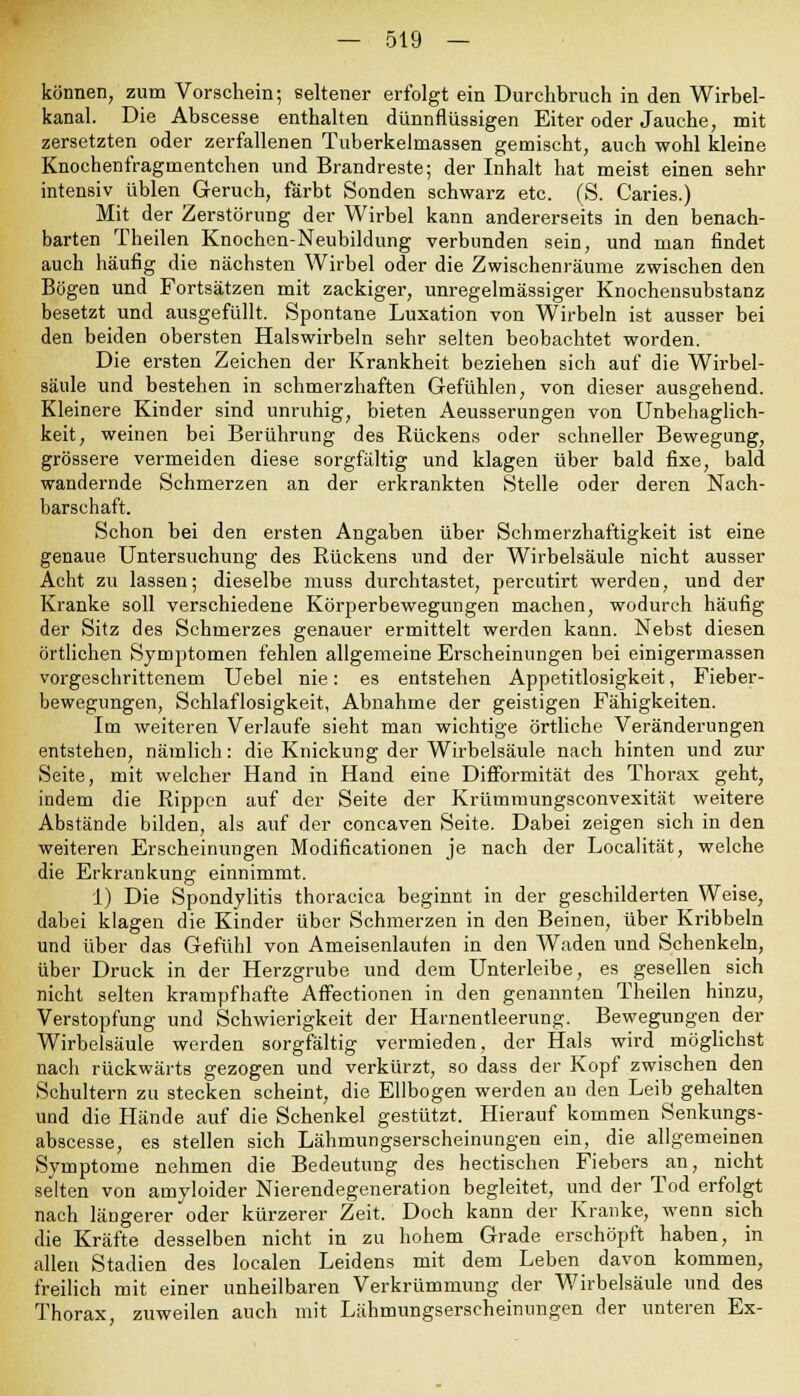können, zum Vorschein; seltener erfolgt ein Durchbruch in den Wirbel- kanal. Die Abscesse enthalten dünnflüssigen Eiter oder Jauche, mit zersetzten oder zerfallenen Tuberkelmassen gemischt, auch wohl kleine Knochenfragmentchen und Brandreste; der Inhalt hat meist einen sehr intensiv üblen Geruch, färbt Sonden schwarz etc. (S. Caries.) Mit der Zerstörung der Wirbel kann andererseits in den benach- barten Theilen Knochen-Neubildung verbunden sein, und man findet auch häufig die nächsten Wirbel oder die Zwischenräume zwischen den Bögen und Fortsätzen mit zackiger, unregelmässiger Knochensubstanz besetzt und ausgefüllt. Spontane Luxation von Wirbeln ist ausser bei den beiden obersten Halswirbeln sehr selten beobachtet worden. Die ersten Zeichen der Krankheit beziehen sich auf die Wirbel- säule und bestehen in schmerzhaften Gefühlen, von dieser ausgehend. Kleinere Kinder sind unruhig, bieten Aeusserungen von Unbehaglich- keit, weinen bei Berührung des Rückens oder schneller Bewegung, grössere vermeiden diese sorgfältig und klagen über bald fixe, bald wandernde Schmerzen an der erkrankten Stelle oder deren Nach- barschaft. Schon bei den ersten Angaben über Schmerzhaftigkeit ist eine genaue Untersuchung des Rückens und der Wirbelsäule nicht ausser Acht zu lassen; dieselbe muss durchtastet, percutirt werden, und der Kranke soll verschiedene Körperbewegungen machen, wodurch häufig der Sitz des Schmerzes genauer ermittelt werden kann. Nebst diesen örtlichen Symptomen fehlen allgemeine Erscheinungen bei einigermassen vorgeschrittenem Uebel nie: es entstehen Appetitlosigkeit, Fieber- bewegungen, Schlaflosigkeit, Abnahme der geistigen Fähigkeiten. Im weiteren Verlaufe sieht man wichtige örtliche Veränderungen entstehen, nämlich: die Knickung der Wirbelsäule nach hinten und zur Seite, mit welcher Hand in Hand eine Difformität des Thorax geht, indem die Rippen auf der Seite der Krümmungsconvexität weitere Abstände bilden, als auf der coneaven Seite. Dabei zeigen sich in den weiteren Erscheinungen Modificationen je nach der Localität, welche die Erkrankung einnimmt. 1) Die Spondylitis thoracica beginnt in der geschilderten Weise, dabei klagen die Kinder über Schmerzen in den Beinen, über Kribbeln und über das Gefühl von Ameisenlauten in den Waden und Schenkeln, über Druck in der Herzgrube und dem Unterleibe, es gesellen sich nicht selten krampfhafte Affectionen in den genannten Theilen hinzu, Verstopfung und Schwierigkeit der Harnentleerung. Bewegungen der Wirbelsäule werden sorgfältig vermieden, der Hals wird möglichst nach rückwärts gezogen und verkürzt, so dass der Kopf zwischen den Schultern zu stecken scheint, die Ellbogen werden an den Leib gehalten und die Hände auf die Schenkel gestützt. Hierauf kommen Senkungs- abscesse, es stellen sich Lähmungserscheinungen ein, die allgemeinen Symptome nehmen die Bedeutung des hectischen Fiebers an, nicht selten von amyloider Nierendegeneration begleitet, und der Tod erfolgt nach längerer oder kürzerer Zeit. Doch kann der Kranke, wenn sich die Kräfte desselben nicht in zu hohem Grade erschöpft haben, in allen Stadien des localen Leidens mit dem Leben davon kommen, freilich mit einer unheilbaren Verkrümmung der Wirbelsäule und des Thorax, zuweilen auch mit Lähmungserscheinungen der unteren Ex-