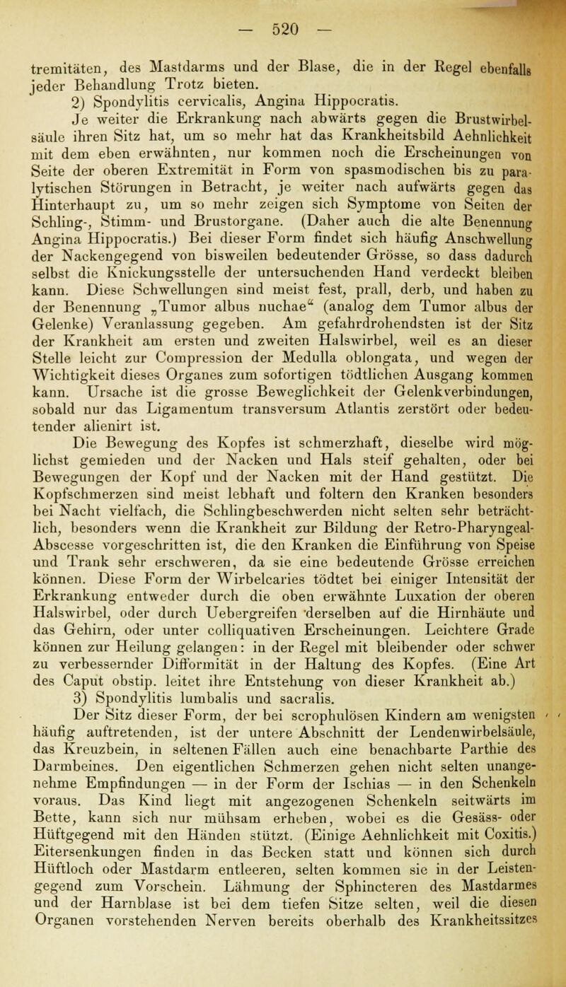 tremitäten, des Mastdarms und der Blase, die in der Regel ebenfalls jeder Behandlung Trotz bieten. 2) Spondylitis eervicalis, Angina Hippocratis. Je weiter die Erkrankung nach abwärts gegen die Brustwirbel- säulc ihren Sitz hat, um so mehr hat das Krankheitsbild Aehnlichkeit mit dem eben erwähnten, nur kommen noch die Erscheinungen von Seite der oberen Extremität in Form von spasmodischen bis zu para- lytischen Störungen in Betracht, je weiter nach aufwärts gegen das Hinterhaupt zu, um so mehr zeigen sich Symptome von Seiten der Schling-, Stimm- und Brustorgane. (Daher auch die alte Benennung Angina Hippocratis.) Bei dieser Form findet sich häufig Anschwellung der Nackengegend von bisweilen bedeutender Grösse, so dass dadurch selbst die Knickungsstelle der untersuchenden Hand verdeckt bleiben kann. Diese Schwellungen sind meist fest, prall, derb, und haben zu der Benennung „Tumor albus nuchae (analog dem Tumor albus der Gelenke) Veranlassung gegeben. Am gefahrdrohendsten ist der Sitz der Krankheit am ersten und zweiten Halswirbel, weil es an dieser Stelle leicht zur Compression der Medulla oblongata, und wegen der Wichtigkeit dieses Organes zum sofortigen tödtlichen Ausgang kommen kann. Ursache ist die grosse Beweglichkeit der Gelenkverbindungen, sobald nur das Ligamentum transversum Atlantis zerstört oder bedeu- tender alienirt ist. Die Bewegung des Kopfes ist schmerzhaft, dieselbe wird mög- lichst gemieden und der Nacken und Hals steif gehalten, oder bei Bewegungen der Kopf und der Nacken mit der Hand gestützt. Die Kopfschmerzen sind meist lebhaft und foltern den Kranken besonders bei Nacht vielfach, die Schlingbeschwerden nicht selten sehr beträcht- lich, besonders wenn die Krankheit zur Bildung der Retro-Pharyngeal- Abscesse vorgeschritten ist, die den Krauken die Einführung von Speise und Trank sehr erschweren, da sie eine bedeutende Grösse erreichen können. Diese Form der Wirbelcaries tödtet bei einiger Intensität der Erkrankung entweder durch die oben erwähnte Luxation der oberen Halswirbel, oder durch Uebergreifen 'derselben auf die Hirnhäute und das Gehirn, oder unter colliquativen Erscheinungen. Leichtere Grade können zur Heilung gelangen: in der Regel mit bleibender oder schwer zu verbessernder Difformität in der Haltung des Kopfes. (Eine Art des Caput obstip. leitet ihre Entstehung von dieser Krankheit ab.) 3) Spondylitis lumbalis und sacralis. Der Sitz dieser Form, der bei scrophulösen Kindern am wenigsten häufig auftretenden, ist der untere Abschnitt der Lendenwirbelsäule, das Kreuzbein, in seltenen Fällen auch eine benachbarte Parthie des Darmbeines. Den eigentlichen Schmerzen gehen nicht selten unange- nehme Empfindungen — in der Form der Ischias — in den Schenkeln voraus. Das Kind liegt mit angezogenen Schenkeln seitwärts im Bette, kann sich nur mühsam erheben, wobei es die Gesäss- oder Hüftgegend mit den Händen stützt. (Einige Aehnlichkeit mit Coxitis.) Eitersenkungen finden in das Becken statt und können sich durch Hüftloch oder Mastdarm entleeren, selten kommen sie in der Leisten- gegend zum Vorschein. Lähmung der Sphincteren des Mastdarmes und der Harnblase ist bei dem tiefen Sitze selten, weil die diesen Organen vorstehenden Nerven bereits oberhalb des Krankheitssitzes