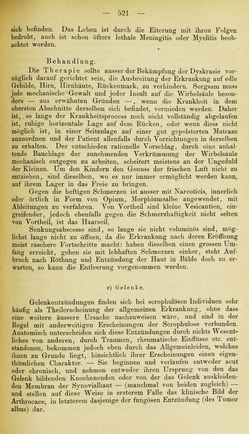 sich befinden. Das Leben ist durch die Eiterung mit ihren Folgen bedroht, auch ist schon öfters lethale Meningitis oder Myelitis beob- achtet worden. Behandlung. Die Therapie sollte ausser der Bekämpfung der Dyskrasie vor- züglich darauf gerichtet sein, die Ausbreitung der Erkrankung auf edle Gebilde, Hirn, Hirnhäute, Rückenmark, zu verhindern. Sorgsam muss jede mechanische Gewalt und jeder Insult auf die Wirbelsäule beson- ders — aus erwähnten Gründen —, wenn die Krankheit in dem obersten Abschnitte derselben sich befindet, vermieden werden. Daher ist,, so lange der Krankheitsprocess noch nicht vollständig abgelaufen ist, ruhige horizontale Lage auf dem Rücken, oder wenn diess nicht möglich ist, in einer Seitenlage auf einer gut gepolsterten Matraze anzuordnen und der Patient allenfalls durch Vorrichtungen in derselben zu erhalten. Der entschieden rationelle Vorschlag, durch eine anhal- tende Bauchlage der zunehmenden Verkrümmung der Wirbelsäule mechanisch entgegen zu arbeiten, scheitert meistens an der Ungeduld der Kleinen. Um den Kindern den Genuss der frischen Luft nicht zu entziehen, sind dieselben, wo es nur immer ermöglicht werden kann, auf ihrem Lager in das Freie zu bringen. Gegen die heftigen Schmerzen ist ausser mit Narcoticis, innerlich oder örtlich in Form von Opium, Morphiumsalbe angewendet, mit Ableitungen zu verfahren. Von Vortheil sind kleine Vesicantien, ein- greifender, jedoch ebenfalls gegen die Schmerzhaftigkeit nicht selten von Vortheil, ist das Haarseil. Senkungsabscesse sind, so lange sie nicht voluminös sind, mög- lichst lange nicht zu öffnen, da die Erkrankung nach deren Eröffnung meist raschere Fortschritte macht: haben dieselben einen grossen Um- fang erreicht, gehen sie mit lebhaften Schmerzen einher, steht Auf- bruch nach Röthung und Entzündung der Haut in Bälde doch zu er- warten, so kann die Entleerung vorgenommen werden. e) Gelenke. Gelenkentzündungen finden sich bei scrophulösen Individuen sehr häufig als Theilerscheinung der allgemeinen Erkrankung, ohne dass eine weitere äussere Ursache nachzuweisen wäre, und sind in der Regel mit anderweitigen Erscheinungen der Scrophulose verbunden. Anatomisch unterscheiden sich diese Entzündungen durch nichts Wesent- liches von anderen, durch Traumen, rheumatische Einflüsse etc. ent- standenen, bekommen jedoch eben durch das Allgemeinleiden, welches ihnen zu Grunde liegt, hinsichtlich ihrer Erscheinungen einen eigen- thümlichen Charakter. — Sie beginnen und verlaufen entweder acut oder chronisch, und nehmen entweder ihren Ursprung von den das Gelenk bildenden Knochenenden oder von der das Gelenk auskleiden- den Membran der Synovialhaut — (manchmal von beiden zugleich) — und stellen auf diese Weise in ersterem Falle das klinische Bild der Arthrocace, in letzterem dasjenige der fungösen Entzündung (des Tumor albus) dar.