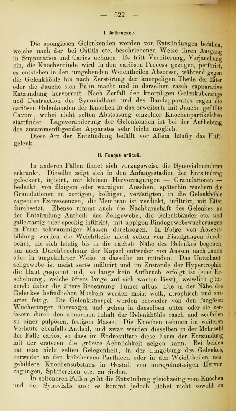 I. Arthrocace. Die spongiösen Gelenkenden werden von Entzündungen befallen welche nach der bei Ostitis etc. beschriebenen Weise ihren Ausgang in Suppuration und Carics nehmen. Es tritt Vereiterung, Verjauchung ein, die Knochenrinde wird in den cariösen Process gezogen, perforirt es entstehen in den umgebenden Weichtheilen Abscesse, während gegen die Gelenkhöhle hin nach Zerstörung der knorpeligen Theile der Eiter oder die Jauche sich Bahn macht und in derselben rasch suppurative Entzündung hervorruft. Nach Zerfall der knorpligen Gelenküberzüge und Destruction der Synovialhaut und des Bandapparates ragen die cariösen Gelenkenden der Knochen in das erweiterte mit Jauche gefüllte Cavum, wobei nicht selten Abstossung einzelner Knochenpartikelchen stattfindet. Lageveränderung der Gelenkenden ist bei der Aufhebung des zusammenfügenden Apparates sehr leicht möglich. Diese Art der Entzündung befällt vor Allem häufig das Hüft- gelenk. II. Fungus articuli. In anderen Fällen findet sich vorzugsweise die Synovialmembran erkrankt. Dieselbe zeigt sich in den Anfangsstadien der Entzündung gelockert, injicirt, mit kleinen Hervorragungen — Granulationen — bedeckt, von filzigem oder warzigem Ansehen, späterhin wuchern die Granulationen zu zottigen, kolbigen, verästigten, in die Gelenkhöhle ragenden Excrescenzen, die Membran ist verdickt, iufiltrirt, mit Eiter durchsetzt. Ebenso nimmt auch die Nachbarschaft des Gelenkes an der Entzündung Antheil: das Zellgewebe, die Gelenkbänder etc. sind gallertartig oder speckig infiltrirt, mit üppigen Bindegewebswucherungen in Form schwammiger Massen durchzogen. In Folge von Abscess- bildung werden die Weichtheile nicht selten von Fistelgängen durch- bohrt, die sich häufig bis in die nächste Nähe des Gelenkes begeben, um nach Durchbrechung der Kapsel entweder von Aussen nach Innen oder in umgekehrter Weise in dasselbe zu münden. Das Unterhaut- zellgewebe ist meist serös infiltrirt und im Zustande der Hypertrophie, die Haut gespannt und, so lange kein Aufbruch erfolgt ist (eine Er- scheinung, welche öfters lange auf sich warten lässt), weisslich glän- zend: daher die ältere Benennung Tumor albus. Die in der Nähe des Gelenkes befindlichen Muskeln werden meist welk, atrophisch und ent- arten fettig. Die Gelenkknorpel werden entweder von den fungösen Wucherungen überzogen und gehen in denselben unter oder sie zer- fasern durch den abnormen Inhalt der Gelenkhöhle rasch und zerfallen zu einer pulpösen, fettigen Masse. Die Knochen nehmen im weiteren Verlaufe ebenfalls Antheil, und zwar werden dieselben in der Mehrzahl der Fälle cariös, so dass im Endresultate diese Form der Entzündung mit der ersteren die grösste Aehnlichkeit zeigen kann. Bei beiden hat man nicht selten Gelegenheit, in der Umgebung des Gelenkes, entweder an den knöchernen Parthieen oder in den Weichtheilen, neu- gebildete Knochensubstanz in Gestalt von unregelmässigen Hervor- ragungen, Splitterchen etc. zu finden. In selteneren Fällen geht die Entzündung gleichzeitig vom Knochen und der Synovialis aus: es kommt jedoch hiebei nicht sowohl zu