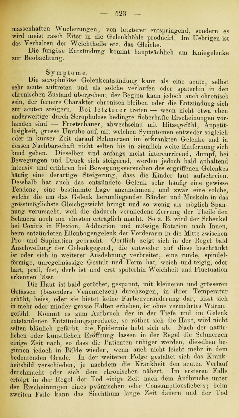 massenhaften Wucherungen, von letzterer entspringend, sondern es wird meist raseh Eiter in die Gelenkhöhle produeirt. Im Uebrigen ist das Verhalten der Weichtheile etc. das Gleiche. Die ftmgöse Entzündung kommt hauptsächlich am Kniegelenke zur Beobachtung. Symptome. Die scrophulöse Gelenkentzündung kann als eine acute, selbst sehr acute auftreten und als solche verlaufen oder späterhin in den chronischen Zustand übergehen; der Beginn kann jedoch auch chronisch sein, der fernere Charakter chronisch bleiben oder die Entzündung sich zur acuten steigern. Bei letzterer treten— wenn nicht etwa eben anderweitige durch Scrophulöse bedingte fieberhafte Erscheinungen vor- handen sind — Frostschauer, abwechselnd mit Hitzegefühl, Appetit- losigkeit, grosse Unruhe auf, mit welchen Symptomen entweder sogleich oder in kurzer Zeit darauf Schmerzen im erkrankten Gelenke und in dessen Nachbarschaft nicht selten bis in ziemlich weite Entfernung sich kund geben. Dieselben sind anfangs meist intercurrirend, dumpf, bei Bewegungen und Druck sich steigernd, werden jedoch bald anhaltend intensiv und erfahren bei Bewegungsversuchen des ergriffenen Gelenkes häufig eine derartige Steigerung, dass die Kinder laut aufschreien. Desshalb hat auch das entzündete Gelenk sehr häufig eine gewisse Tendenz, eine bestimmte Lage anzunehmen, und zwar eine solche, welche die um das Gelenk herumliegenden Bänder und Muskeln in das grösstmöglichste Gleichgewicht bringt und so wenig als möglich Span- nung verursacht, weil die dadurch vermiedene Zerrung der Theile den Schmerz noch am ehesten erträglich macht. So z. B. wird der Schenkel bei Coxitis in Flexion, Adduction und massige Rotation nach Innen, beim entzündeten Ellenbogengelenk der Vorderarm in die Mitte zwischen Pro- und Stipulation gebracht. Oertlich zeigt sich in der Regel bald Anschwellung der Gelenkgegend, die entweder auf diese beschränkt ist oder sich in weiterer Ausdehnung verbreitet, eine runde, spindel- förmige, unregelmässige Gestalt und Form hat, weich und teigig, oder hart, prall, fest, derb ist und erst späterhin Weichheit und Fluctuation erkennen lässt. Die Haut ist bald geröthet, gespannt, mit kleineren und grösseren Gefässen (besonders Venennetzen) durchzogen, in ihrer Temperatur erhöht, heiss, oder sie bietet keine Farbenveränderung dar, lässt sich in mehr oder minder grosse Falten erheben, ist ohne vermehrtes Wärme- gefühl. Kommt es zum Aufbruch der in der Tiefe und im Gelenk entstandenen Entzündungsproducte, so röthet sich die Haut, wird nicht selten bläulich gefärbt, die; Epidermis hebt sich ab. Nach der natür- lichen oder künstlichen Eröffnung lassen in der Regel die Schmerzen einige Zeit nach, so dass die Patienten ruhiger werden, dieselben be- ginnen jedoch in Bälde wieder, wenn auch nicht leicht mehr in dem bedeutenden Grade. In der weiteren Folge gestaltet sich das Krank- heitsbild verschieden, je nachdem die Krankheit den acuten Verlauf durchmacht oder sich dem chronischen nähert. Im ersteren Falle erfolgt in der Regel der Tod einige Zeit nach dem Aufbruche unter den Erscheinungen eines pyämischen oder Consumptionsfiebers; beim zweiten Falle kann das Siechthum lange Zeit dauern und der Tod