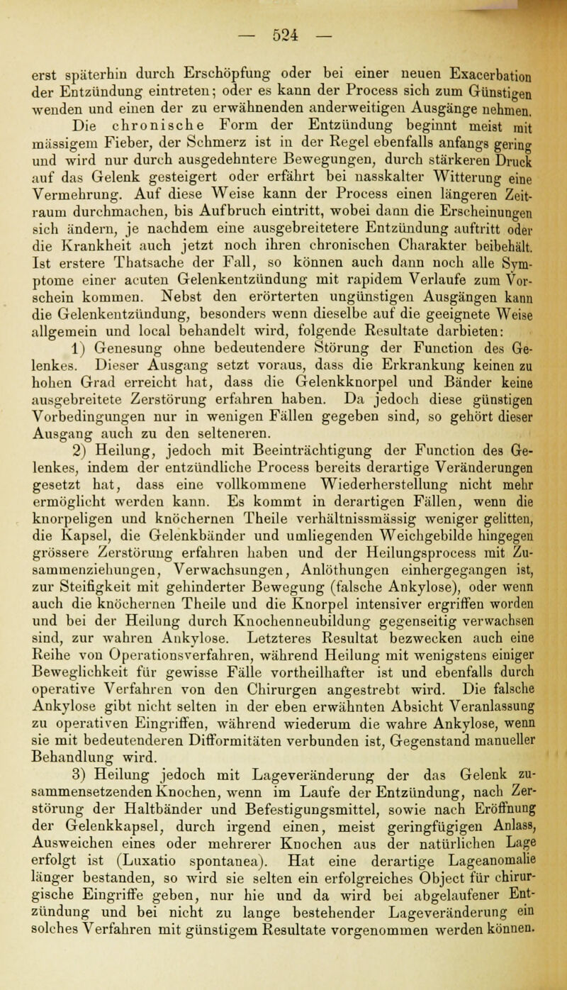 erst späterhin durch Erschöpfung oder bei einer neuen Exacerbation der Entzündung eintreten; oder es kann der Process sich zum Günstigen wenden und einen der zu erwähnenden anderweitigen Ausgänge nehmen. Die chronische Form der Entzündung beginnt meist mit massigem Fieber, der Schmerz ist in der Regel ebenfalls anfangs gering und wird nur durch ausgedehntere Bewegungen, durch stärkeren Druck auf das Gelenk gesteigert oder erfährt bei nasskalter Witterung eine Vermehrung. Auf diese Weise kann der Process einen längeren Zeit- raum durchmachen, bis Aufbruch eintritt, wobei dann die Erscheinungen sich ändern, je nachdem eine ausgebreitetere Entzündung auftritt oder die Krankheit auch jetzt noch ihren chronischen Charakter beibehält. Ist erstere Thatsache der Fall, so können auch dann noch alle Sym- ptome einer acuten Gelenkentzündung mit rapidem Verlaufe zum Vor- schein kommen. Nebst den ei'örterten ungünstigen Ausgängen kann die Gelenkentzündung, besonders wenn dieselbe auf die geeignete Weise allgemein und local behandelt wird, folgende Resultate darbieten: 1) Genesung ohne bedeutendere Störung der Function des Ge- lenkes. Dieser Ausgang setzt voraus, dass die Erkrankung keinen zu hohen Grad erreicht hat, dass die Gelenkknorpel und Bänder keine ausgebreitete Zerstörung erfahren haben. Da jedoch diese günstigen Vorbedingungen nur in wenigen Fällen gegeben sind, so gehört dieser Ausgang auch zu den selteneren. 2) Heilung, jedoch mit Beeinträchtigung der Function des Ge- lenkes, indem der entzündliche Process bereits derartige Veränderungen gesetzt hat, dass eine vollkommene Wiederherstellung nicht mehr ermöglicht werden kann. Es kommt in derartigen Fällen, wenn die knorpeligen und knöchernen Theile verhältnissmässig weniger gelitten, die Kapsel, die Gelenkbänder und umliegenden Weichgebilde hingegen grössere Zerstörung erfahren haben und der Heilungsprocess mit Zu- sammenziehungen, Verwachsungen, Anlöthungen einhergegangen ist, zur Steifigkeit mit gehinderter Bewegung (falsche Ankylose), oder wenn auch die knöchernen Theile und die Knorpel intensiver ergriffen worden und bei der Heilung durch Knochenneubildung gegenseitig verwachsen sind, zur wahren Ankylose. Letzteres Resultat bezwecken auch eine Reihe von Operationsverfahren, während Heilung mit wenigstens einiger Beweglichkeit für gewisse Fälle vortheilhafter ist und ebenfalls durch operative Verfahren von den Chirurgen angestrebt wird. Die falsche Ankylose gibt nicht selten in der eben erwähnten Absicht Veranlassung zu operativen Eingriffen, während wiederum die wahre Ankylose, wenn sie mit bedeutenderen Difformitäten verbunden ist, Gegenstand manueller Behandlung wird. 3) Heilung jedoch mit Lageveränderung der das Gelenk zu- sammensetzenden Knochen, wenn im Laufe der Entzündung, nach Zer- störung der Haltbänder und Befestigungsmittel, sowie nach Eröffnung der Gelenkkapsel, durch irgend einen, meist geringfügigen Anlass, Ausweichen eines oder mehrerer Knochen aus der natürlichen Lage erfolgt ist (Luxatio spontanea). Hat eine derartige Lageanomalie länger bestanden, so wird sie selten ein erfolgreiches Object für chirur- gische Eingriffe geben, nur hie und da wird bei abgelaufener Ent- zündung und bei nicht zu lange bestehender Lageveränderung ein solches Verfahren mit günstigem Resultate vorgenommen werden können.