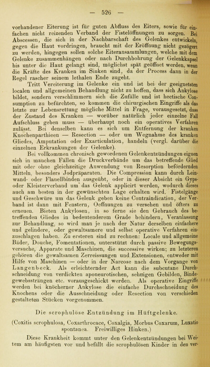vorhandener Eiterung ist für guten Abfluss des Eiters, sowie für ein- fachen nicht reizenden Verband der Fistelöffnungen zu sorgen. Bei Abscessen, die sich in der Nachbarschaft des Gelenkes entwickeln, gegen die Haut vordringen, braucht mit der Eröffnung nicht gezögert zu werden, hingegen sollen solche Eiteransatninlungen, welche mit dem Gelenke zusammenhängen oder nach Durchbohrung der Gelenkkapsel bis unter die Haut gelangt sind, möglichst spät geöffnet werden, wenn die Kräfte des Kranken im Sinken sind, da der Process dann in der Regel rascher seinem lethalen Ende zugeht. Tritt Vereiterung im Gelenke ein und ist bei der geeignetsten localen und allgemeinen Behandlung nicht zu hoffen, dass sich Ankylose bildet, sondern verschlimmern sich die Zufälle und ist hectische Con- sumption zu befürchten, so kommen die chirurgischen Eingriffe als das letzte zur Lebensrettung mögliche Mittel in Frage, vorausgesetzt, dass der Zustand des Kranken — worüber natürlich jeder einzelne Fall Aufschluss geben muss — überhaupt noch ein operatives Verfahren zulässt. Bei denselben kanu es sich um Entfernung der kranken Knochenparthieen — Resection — oder um Wegnahme des kranken Gliedes, Amputation oder Exarticulation, handeln (vergl. darüber die einzelnen Erkrankungen der Gelenke). Bei vollkommen chronisch gewordenen Gelenkentzündungen eignen sich in manchen Fällen die Druckverbände um das betreffende Glied mit oder ohne gleichzeitige Anwendung von Resorption befördernden Mitteln, besonders Jodpräparaten. Die Compression kann durch Lein- wand- oder Flanellbinden ausgeübt, oder in dieser Absicht ein Gyps- oder Kleisterverband um das Gelenk applicirt werden, wodurch dieses auch am besten in der gewünschten Lage erhalten wird. Fistelgänge und Geschwüre um das Gelenk geben keine Contraindication, der Ver- band ist dann mit Fenstern, Oeffnungen zu versehen und öfters zu erneuen. Bieten Ankylosen, in so ferne sie den Gebrauch des be- treffenden Gliedes in bedeutenderem Grade behindern, Veranlassung zur Behandlung, so wird man je nach der Natur derselben einfachere und gelindere, oder gewaltsamere und selbst operative Verfahren ein- zuschlagen haben. Zu ersteren sind zu rechnen: Locale und allgemeine Bäder, Douche, Fomeutationen, unterstützt durch passive Bewegungs- versuche, Apparate und Maschinen, die successive wirken; zu letzteren gehören die gewaltsamen Zerreissungen und Extensionen, entweder mit Hilfe von Maschinen — oder in der Narcose nach dem Vorgange von Langenbeck. Als erleichternder Act kann die subcutane Durch- schneidung von verdickten aponeurotischen, sehnigen Gebilden, Binde- gewebssträngen etc. vorausgeschickt werden. Als operative Eingriffe werden bei knöcherner Ankylose die einfache Durchschneidung des Knochens oder die Ausschneidung oder Resection von verschieden gestalteten Stücken vorgenommen. Die scrophulöse Entzündung im Hüftgelenke. (Coxitis scrophulosa, Coxarthrocace, Coxalgia, Morbus Coxarum, Luxatio spontanea. Freiwilliges Hinken.) Diese Krankheit kommt unter den Gelenkentzündungen bei Wei- tem am häufigsten vor und befällt die scrophulösen Kinder in den ver-