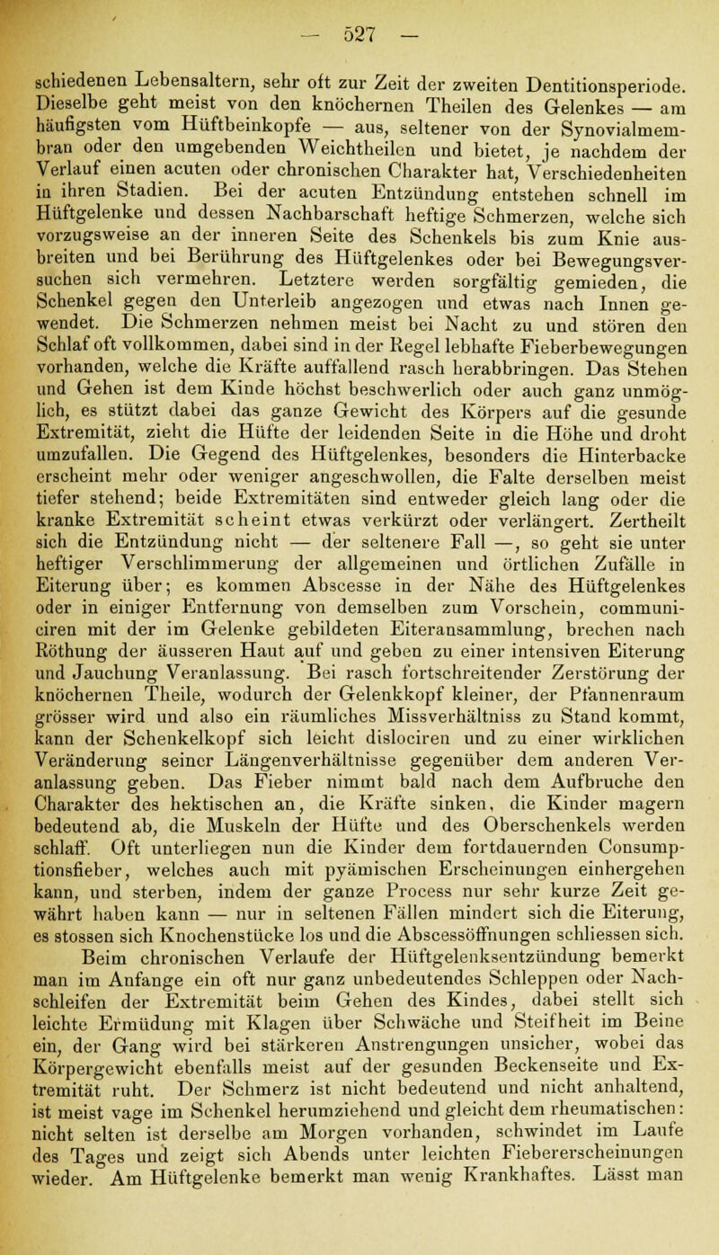 schiedenen Lebensaltern, sehr oft zur Zeit der zweiten Dentitionsperiode. Dieselbe gebt meist von den knöchernen Theilen des Gelenkes — am häufigsten vom Hüftbeinkopfe — aus, seltener von der Synovialmem- bran oder den umgebenden Weichtheilen und bietet, je nachdem der Verlauf einen acuten oder chronischen Charakter hat, Verschiedenheiten in ihren Stadien. Bei der acuten Entzündung entstehen schnell im Hüftgelenke und dessen Nachbarschaft heftige Schmerzen, welche sich vorzugsweise an der inneren Seite des Schenkels bis zum Knie aus- breiten und bei Berührung des Hüftgelenkes oder bei Bewegungsver- suchen sich vermehren. Letztere werden sorgfältig gemieden, die Schenkel gegen den Unterleib angezogen und etwas nach Innen ge- wendet. Die Schmerzen nehmen meist bei Nacht zu und stören den Schlaf oft vollkommen, dabei sind in der Regel lebhafte Fieberbewegungen vorhanden, welche die Kräfte auffallend rasch herabbringen. Das Stehen und Gehen ist dem Kinde höchst beschwerlich oder auch ganz unmög- lich, es stützt dabei das ganze Gewicht des Körpers auf die gesunde Extremität, zieht die Hüfte der leidenden Seite in die Höhe und droht umzufallen. Die Gegend des Hüftgelenkes, besonders die Hinterbacke erscheint mehr oder weniger angeschwollen, die Falte derselben meist tiefer stehend; beide Extremitäten sind entweder gleich lang oder die kranke Extremität scheint etwas verkürzt oder verlängert. Zertheilt sich die Entzündung nicht — der seltenere Fall —, so geht sie unter heftiger Verschlimmerung der allgemeinen und örtlichen Zufälle in Eiterung über; es kommen Abscesse in der Nähe des Hüftgelenkes oder in einiger Entfernung von demselben zum Vorschein, communi- ciren mit der im Gelenke gebildeten Eiteransammlung, brechen nach Röthung der äusseren Haut auf und geben zu einer intensiven Eiterung und Jauchung Veranlassung. Bei rasch fortschreitender Zerstörung der knöchernen Theile, wodurch der Gelenkkopf kleiner, der Pfannenraum grösser wird und also ein räumliches Missverhältniss zu Stand kommt, kann der Schenkelkopf sich leicht dislociren und zu einer wirklichen Veränderung seiner Längenverhältnisse gegenüber dem anderen Ver- anlassung geben. Das Fieber nimmt bald nach dem Aufbruche den Charakter des hektischen an, die Kräfte sinken, die Kinder magern bedeutend ab, die Muskeln der Hüfte und des Oberschenkels werden schlaff. Oft unterliegen nun die Kinder dem fortdauernden Consump- tionsfieber, welches auch mit pyämischen Erscheinungen einhergehen kann, und sterben, indem der ganze Process nur sehr kurze Zeit ge- währt haben kann — nur in seltenen Fällen mindert sich die Eiterung, es stossen sich Knochenstücke los und die Abscessöffnungen schliessen sich. Beim chronischen Verlaufe der Hüftgelenksentzündung bemerkt man im Anfange ein oft nur ganz unbedeutendes Schleppen oder Nach- schleifen der Extremität beim Gehen des Kindes, dabei stellt sich leichte Ermüdung mit Klagen über Schwäche und Steifheit im Beine ein, der Gang wird bei stärkeren Anstrengungen unsicher, wobei das Körpergewicht ebenfalls meist auf der gesunden Beckenseite und Ex- tremität ruht. Der Schmerz ist nicht bedeutend und nicht anhaltend, ist meist vage im Schenkel herumziehend und gleicht dem rheumatischen: nicht selten ist derselbe am Morgen vorhanden, schwindet im Laufe des Tages und zeigt sich Abends unter leichten Fiebererscheinungen wieder. Am Hüftgelenke bemerkt man wenig Krankhaftes. Lässt man