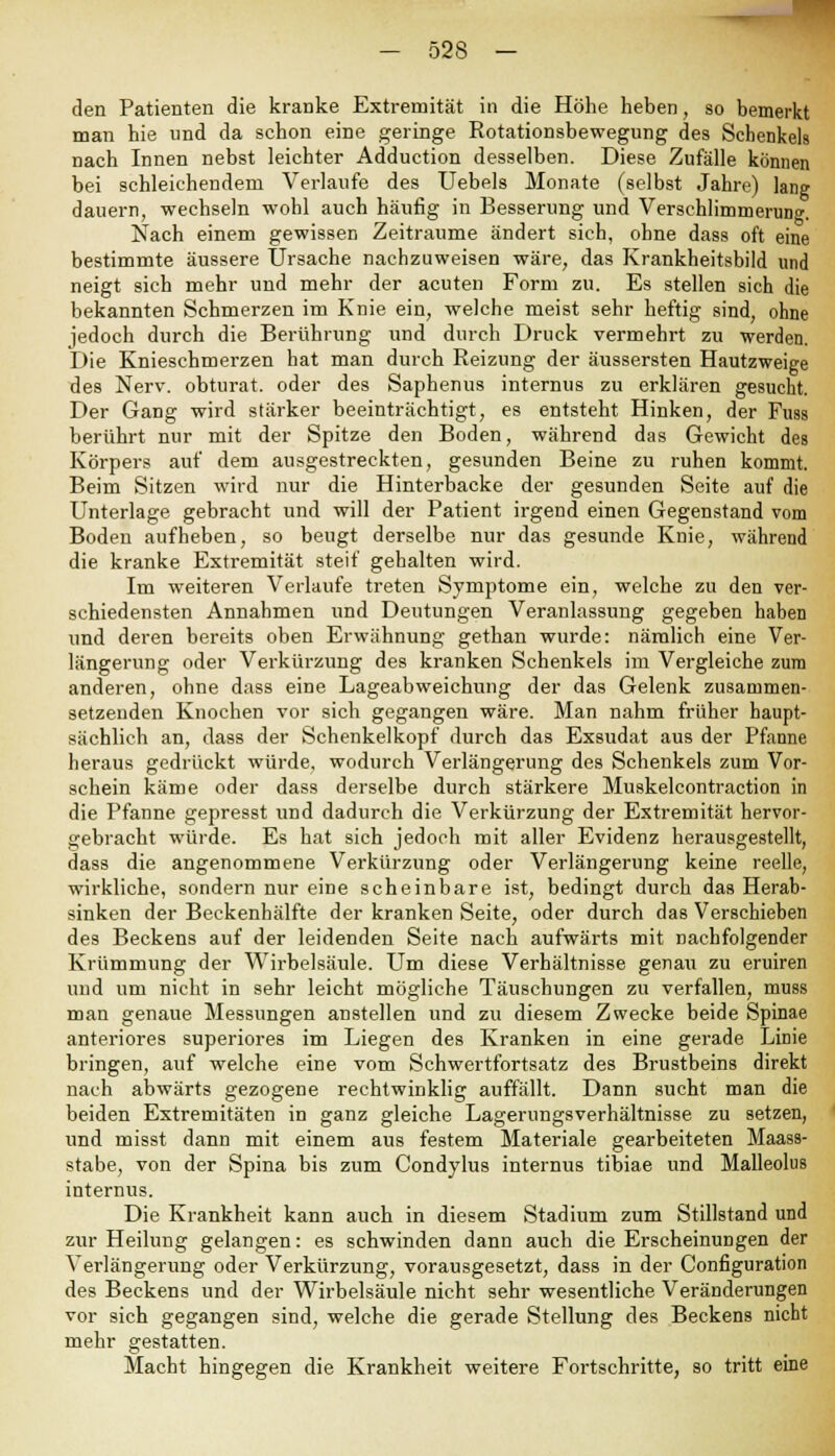 den Patienten die kranke Extremität in die Höhe heben, so bemerkt man hie und da schon eine geringe Kotationsbewegung des Schenkels nach Innen nebst leichter Adduction desselben. Diese Zufälle können bei schleichendem Verlaufe des Uebels Monate (selbst Jahre) lang dauern, wechseln wohl auch häufig in Besserung und Verschlimmerung. Nach einem gewissen Zeiträume ändert sich, ohne dass oft eine bestimmte äussere Ursache nachzuweisen wäre, das Krankheitsbild und neigt sich mehr und mehr der acuten Form zu. Es stellen sich die bekannten Schmerzen im Knie ein, welche meist sehr heftig sind, ohne jedoch durch die Berührung und durch Druck vermehrt zu werden. Die Kniesehmerzen hat man durch Reizung der äussersten Hautzweige des Nerv, obturat. oder des Saphenus internus zu erklären gesucht. Der Gang wird stärker beeinträchtigt, es entsteht Hinken, der Fuss berührt nur mit der Spitze den Boden, während das Gewicht des Körpers auf dem ausgestreckten, gesunden Beine zu ruhen kommt. Beim Sitzen wird nur die Hinterbacke der gesunden Seite auf die Unterlage gebracht und will der Patient irgend einen Gegenstand vom Boden aufheben, so beugt derselbe nur das gesunde Knie, während die kranke Extremität steif gehalten wird. Im weiteren Verlaufe treten Symptome ein, welche zu den ver- schiedensten Annahmen und Deutungen Veranlassung gegeben haben und deren bereits oben Erwähnung gethan wurde: nämlich eine Ver- längerung oder Verkürzung des kranken Schenkels im Vergleiche zum anderen, ohne dass eine Lageabweichung der das Gelenk zusammen- setzenden Knochen vor sich gegangen wäre. Man nahm früher haupt- sächlich an, dass der Schenkelkopf durch das Exsudat aus der Pfanne heraus gedrückt würde, wodurch Verlängerung des Schenkels zum Vor- schein käme oder dass derselbe durch stärkere Muskelcontraction in die Pfanne gepresst und dadurch die Verkürzung der Extremität hervor- gebracht würde. Es hat sich jedoch mit aller Evidenz herausgestellt, dass die angenommene Verkürzung oder Verlängerung keine reelle, wirkliche, sondern nur eine scheinbare ist, bedingt durch das Herab- sinken der Beckenhälfte der kranken Seite, oder durch das Verschieben des Beckens auf der leidenden Seite nach aufwärts mit nachfolgender Krümmung der Wirbelsäule. Um diese Verhältnisse genau zu eruiren und um nicht in sehr leicht mögliche Täuschungen zu verfallen, muss man genaue Messungen anstellen und zu diesem Zwecke beide Spinae anteriores superiores im Liegen des Kranken in eine gerade Linie bringen, auf welche eine vom Schwertfortsatz des Brustbeins direkt nach abwärts gezogene rechtwinklig auffällt. Dann sucht man die beiden Extremitäten in ganz gleiche Lagerungsverhältnisse zu setzen, und misst dann mit einem aus festem Materiale gearbeiteten Maass- stabe, von der Spina bis zum Condylus internus tibiae und Malleolus internus. Die Krankheit kann auch in diesem Stadium zum Stillstand und zur Heilung gelangen: es schwinden dann auch die Erscheinungen der Verlängerung oder Verkürzung, vorausgesetzt, dass in der Configuration des Beckens und der Wirbelsäule nicht sehr wesentliche Veränderungen vor sich gegangen sind, welche die gerade Stellung des Beckens nicht mehr gestatten. Macht hingegen die Krankheit weitere Fortschritte, so tritt eine