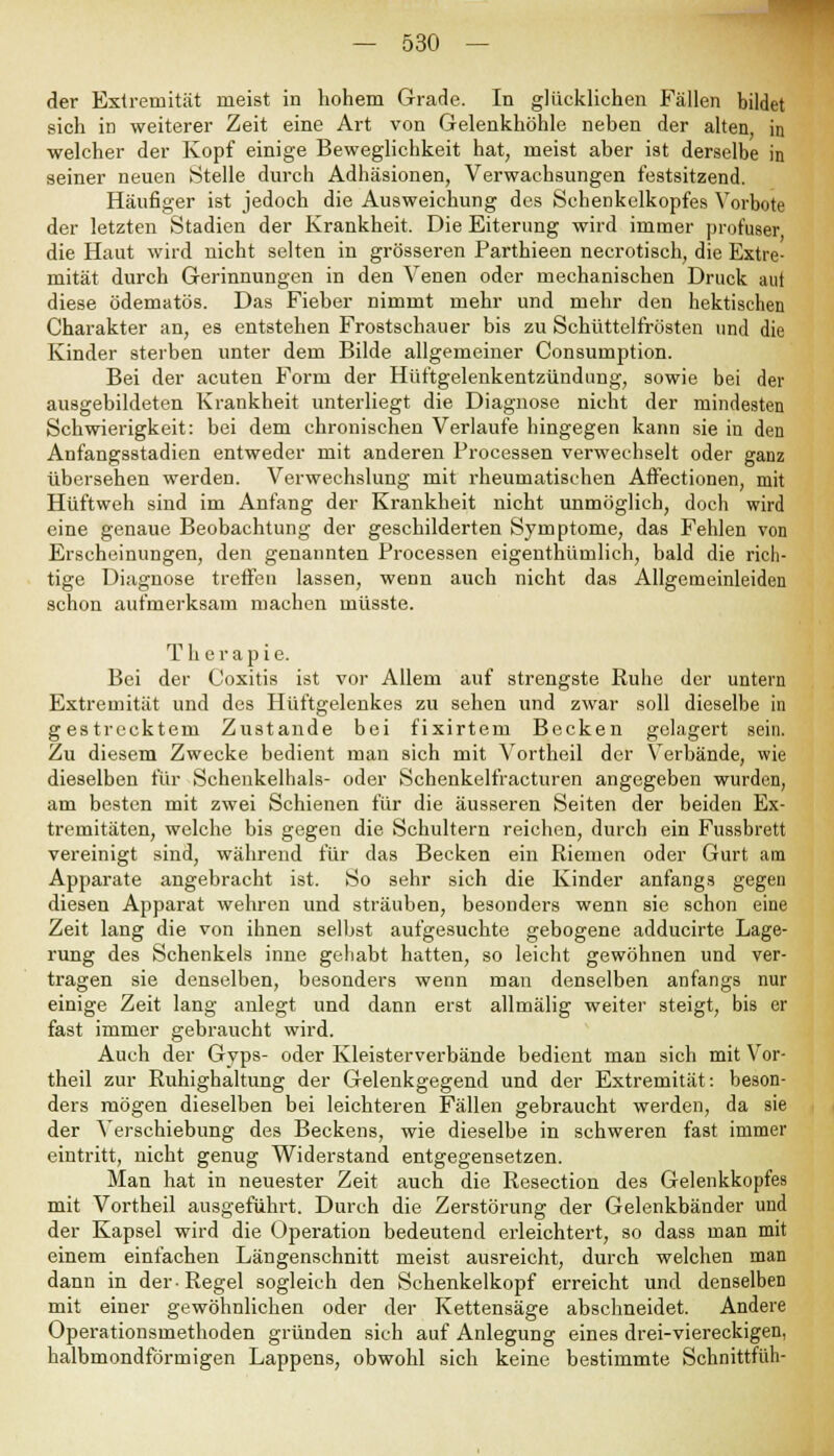 der Extremität meist in hohem Grade. In glücklichen Fällen bildet sich in weiterer Zeit eine Art von Gelenkhöhle neben der alten, in welcher der Kopf einige Beweglichkeit hat, meist aber ist derselbe in seiner neuen Stelle durch Adhäsionen, Verwachsungen festsitzend. Häufiger ist jedoch die Ausweichung des Schenkelkopfes Vorbote der letzten Stadien der Krankheit. Die Eiterung wird immer profuser die Haut wird nicht selten in grösseren Parthieen necrotisch, die Extre- mität durch Gerinnungen in den Venen oder mechanischen Druck aut diese ödematös. Das Fieber nimmt mehr und mehr den hektischen Charakter an, es entstehen Frostschauer bis zu Schüttelfrösten und die Kinder sterben unter dem Bilde allgemeiner Consumption. Bei der acuten Form der Hüftgelenkentzündung, sowie bei der ausgebildeten Krankheit unterliegt die Diagnose nicht der mindesten Schwierigkeit: bei dem chronischen Verlaufe hingegen kann sie in den Anfangsstadien entweder mit anderen Processen verwechselt oder ganz übersehen werden. Verwechslung mit rheumatischen AfFectionen, mit Hüftweh sind im Anfang der Krankheit nicht unmöglich, doch wird eine genaue Beobachtung der geschilderten Symptome, das Fehlen von Erscheinungen, den genannten Processen eigenthümlich, bald die rich- tige Diagnose treffen lassen, wenn auch nicht das Allgemeinleiden schon aufmerksam machen müsste. Therapie. Bei der Coxitis ist vor Allem auf strengste Ruhe der untern Extremität und des Hüftgelenkes zu sehen und zwar soll dieselbe in gestrecktem Zustande bei fixirtem Becken gelagert sein. Zu diesem Zwecke bedient man sich mit Vortheil der Verbände, wie dieselben für Schenkelhals- oder Schenkelfracturen angegeben wurden, am besten mit zwei Schienen für die äusseren Seiten der beiden Ex- tremitäten, welche bis gegen die Schultern reichen, durch ein Fussbrett vereinigt sind, während für das Becken ein Riemen oder Gurt am Apparate angebracht ist. So sehr sich die Kinder anfangs gegen diesen Apparat wehren und sträuben, besonders wenn sie schon eine Zeit lang die von ihnen selbst aufgesuchte gebogene adducirte Lage- rung des Schenkels inne gehabt hatten, so leicht gewöhnen und ver- tragen sie denselben, besonders wenn man denselben anfangs nur einige Zeit lang anlegt und dann erst allmälig weiter steigt, bis er fast immer gebraucht wird. Auch der Gyps- oder Kleisterverbände bedient man sich mit Vor- theil zur Ruhighaltung der Gelenkgegend und der Extremität: beson- ders mögen dieselben bei leichteren Fällen gebraucht werden, da sie der Verschiebung des Beckens, wie dieselbe in schweren fast immer eintritt, nicht genug Widerstand entgegensetzen. Man hat in neuester Zeit auch die Resection des Gelenkkopfes mit Vortheil ausgeführt. Durch die Zerstörung der Gelenkbänder und der Kapsel wird die Operation bedeutend erleichtert, so dass man mit einem einfachen Längenschnitt meist ausreicht, durch welchen man dann in der-Regel sogleich den Schenkelkopf erreicht und denselben mit einer gewöhnlichen oder der Kettensäge abschneidet. Andere Operationsmethoden gründen sich auf Anlegung eines drei-viereckigen, halbmondförmigen Lappens, obwohl sich keine bestimmte Schnittfüh-
