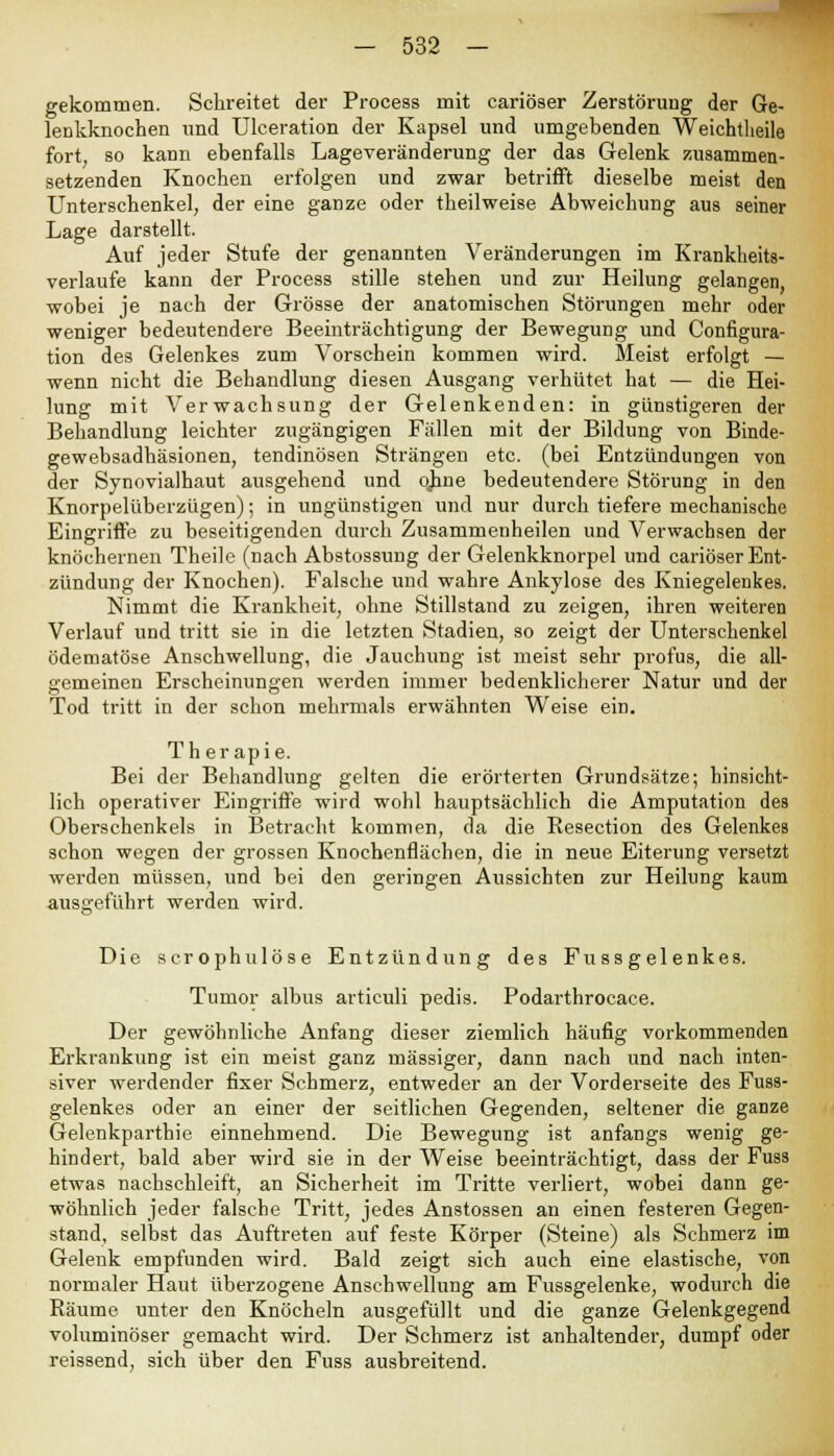 gekommen. Schreitet der Process mit cariöser Zerstörung der Ge- lenkknochen und Ulceration der Kapsel und umgebenden Weichtheile fort, so kann ebenfalls Lageveränderung der das Gelenk zusammen- setzenden Knochen erfolgen und zwar betrifft dieselbe meist den Unterschenkel, der eine ganze oder theilweise Abweichung aus seiner Lage darstellt. Auf jeder Stufe der genannten Veränderungen im Krankheits- verlaufe kann der Process stille stehen und zur Heilung gelangen, wobei je nach der Grösse der anatomischen Störungen mehr oder weniger bedeutendere Beeinträchtigung der Bewegung und Configura- tion des Gelenkes zum Vorschein kommen wird. Meist erfolgt — wenn nicht die Behandlung diesen Ausgang verhütet hat — die Hei- lung mit Verwachsung der Gelenkenden: in günstigeren der Behandlung leichter zugängigen Fällen mit der Bildung von Binde- gewebsadhäsionen, tendinösen Strängen etc. (bei Entzündungen von der Synovialhaut ausgehend und o.b.ne bedeutendere Störung in den Knorpelüberzügen); in ungünstigen und nur durch tiefere mechanische Eingriffe zu beseitigenden durch Zusammenheilen und Verwachsen der knöchernen Theile (nach Abstossung der Gelenkknorpel und cariöser Ent- zündung der Knochen). Falsche und wahre Ankylose des Kniegelenkes. Nimmt die Krankheit, ohne Stillstand zu zeigen, ihren weiteren Verlauf und tritt sie in die letzten Stadien, so zeigt der Unterschenkel ödematöse Anschwellung, die Jauchung ist meist sehr profus, die all- gemeinen Erscheinungen werden immer bedenklicherer Natur und der Tod tritt in der schon mehrmals erwähnten Weise ein. Th er apie. Bei der Behandlung gelten die erörterten Grundsätze; hinsicht- lich operativer Eingriffe wird wohl hauptsächlich die Amputation des Oberschenkels in Betracht kommen, da die Resection des Gelenkes schon wegen der grossen Knochenflächen, die in neue Eiterung versetzt werden müssen, und bei den geringen Aussichten zur Heilung kaum ausgeführt werden wird. Die scrophulöse Entzündung des Fussgelenkes. Tumor albus articuli pedis. Podarthrocace. Der gewöhnliche Anfang dieser ziemlich häufig vorkommenden Erki-ankung ist ein meist ganz massiger, dann nach und nach inten- siver werdender fixer Schmerz, entweder an der Vorderseite des Fuss- gelenkes oder an einer der seitlichen Gegenden, seltener die ganze Gelenkparthie einnehmend. Die Bewegung ist anfangs wenig ge- hindert, bald aber wird sie in der Weise beeinträchtigt, dass der Fuss etwas nachschleift, an Sicherheit im Tritte verliert, wobei dann ge- wöhnlich jeder falsche Tritt, jedes Anstossen an einen festeren Gegen- stand, selbst das Auftreten auf feste Körper (Steine) als Schmerz im Gelenk empfunden wird. Bald zeigt sich auch eine elastische, von normaler Haut überzogene Anschwellung am Fussgelenke, wodurch die Räume unter den Knöcheln ausgefüllt und die ganze Gelenkgegend voluminöser gemacht wird. Der Schmerz ist anhaltender, dumpf oder reissend, sich über den Fuss ausbreitend.