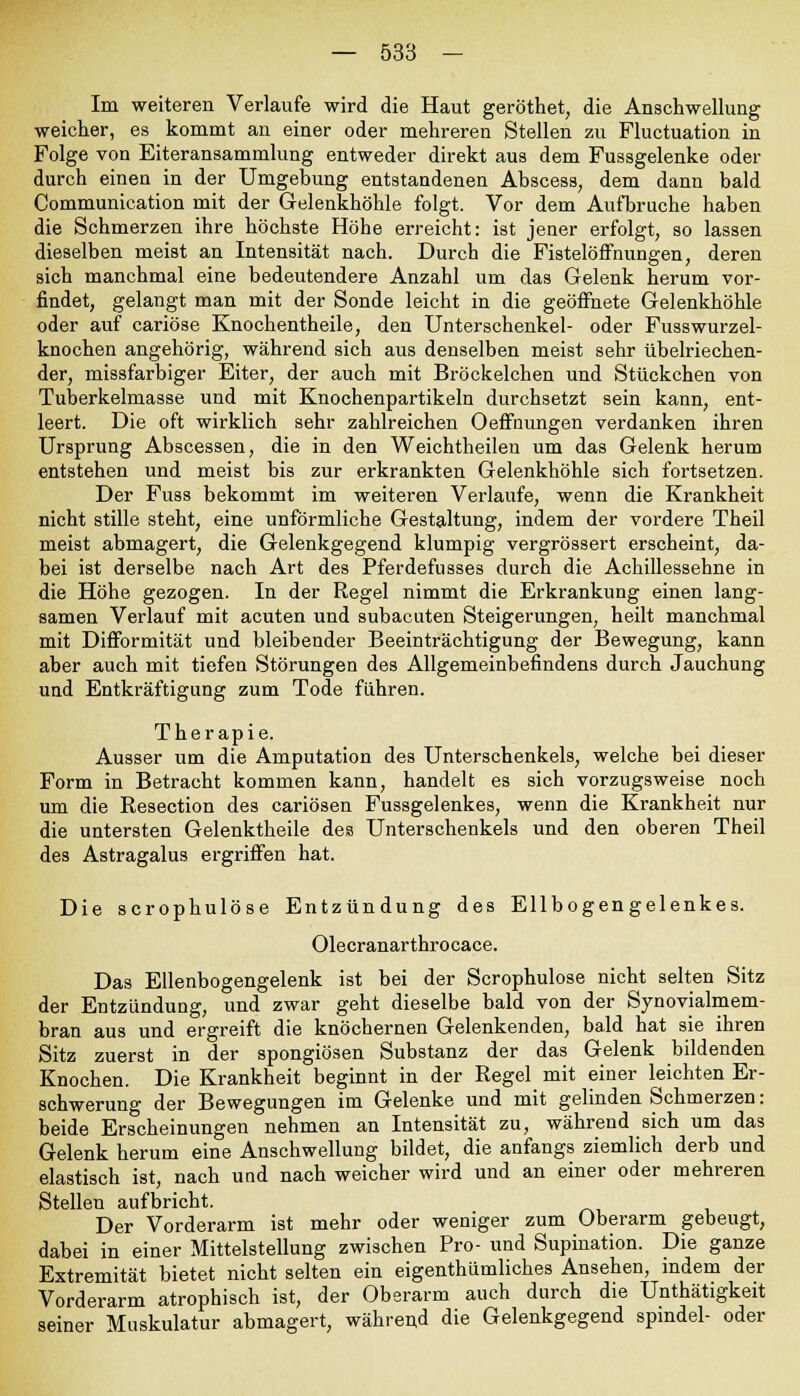 Im weiteren Verlaufe wird die Haut geröthet, die Anschwellung weicher, es kommt an einer oder mehreren Stellen zu Fluctuation in Folge von Eiteransammlung entweder direkt aus dem Fussgelenke oder durch einen in der Umgehung entstandenen Abscess; dem dann bald Communication mit der Gelenkhöhle folgt. Vor dem Aufbruche haben die Schmerzen ihre höchste Höhe erreicht: ist jener erfolgt, so lassen dieselben meist an Intensität nach. Durch die Fistelöffnungen, deren sich manchmal eine bedeutendere Anzahl um das Gelenk herum vor- findet, gelangt man mit der Sonde leicht in die geöffnete Gelenkhöhle oder auf cariöse Knochentheile, den Unterschenkel- oder Fusswurzel- knochen angehörig, während sich aus denselben meist sehr übelriechen- der, missfarbiger Eiter, der auch mit Bröckelchen und Stückchen von Tuberkelmasse und mit Knochenpartikeln durchsetzt sein kann, ent- leert. Die oft wirklich sehr zahlreichen Oeffnungen verdanken ihren Ursprung Abscessen, die in den Weichtheilen um das Gelenk herum entstehen und meist bis zur erkrankten Gelenkhöhle sich fortsetzen. Der Fuss bekommt im weiteren Verlaufe, wenn die Krankheit nicht stille steht, eine unförmliche Gestaltung, indem der vordere Theil meist abmagert, die Gelenkgegend klumpig vergrössert erscheint, da- bei ist derselbe nach Art des Pferdefusses durch die Achillessehne in die Höhe gezogen. In der Regel nimmt die Erkrankung einen lang- samen Verlauf mit acuten und subacuten Steigerungen, heilt manchmal mit Difformität und bleibender Beeinträchtigung der Bewegung, kann aber auch mit tiefen Störungen des Allgemeinbefindens durch Jauchung und Entkräftigung zum Tode führen. Therapie. Ausser um die Amputation des Unterschenkels, welche bei dieser Form in Betracht kommen kann, handelt es sich vorzugsweise noch um die Resection des cariösen Fussgelenkes, wenn die Krankheit nur die untersten Gelenktheile des Unterschenkels und den oberen Theil des Astragalus ergriffen hat. Die scrophulöse Entzündung des Ellbogengelenkes. Olecranarthrocace. Das Ellenbogengelenk ist bei der Scrophulöse nicht selten Sitz der Entzündung, und zwar geht dieselbe bald von der Synovialmem- bran aus und ergreift die knöchernen Gelenkenden, bald hat sie ihren Sitz zuerst in der spongiösen Substanz der das Gelenk bildenden Knochen. Die Krankheit beginnt in der Regel mit einer leichten Er- schwerung der Bewegungen im Gelenke und mit gelinden Schmerzen: beide Erscheinungen nehmen an Intensität zu, während sich um das Gelenk herum eine Anschwellung bildet, die anfangs ziemlich derb und elastisch ist, nach und nach weicher wird und an einer oder mehreren Stellen aufbricht. Der Vorderarm ist mehr oder weniger zum Oberarm gebeugt, dabei in einer Mittelstellung zwischen Pro- und Supination. Die ganze Extremität bietet nicht selten ein eigenthümliches Ansehen, indem der Vorderarm atrophisch ist, der Oberarm auch durch die Unthätigkeit seiner Muskulatur abmagert, während die Gelenkgegend spindel- oder