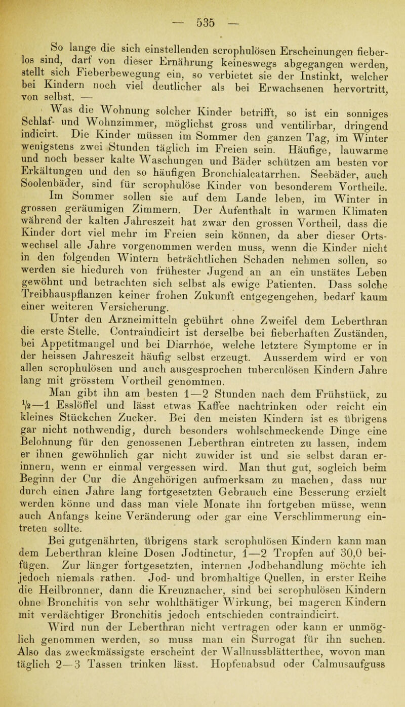 So lange die sich einstellenden scrophulösen Erscheinungen fieber- los sind, darf von dieser Ernährung keineswegs abgegangen werden, stellt sich Fieberbewegung ein, so verbietet sie der Instinkt, welcher bei Kindern noch viel deutlicher als bei Erwachsenen hervortritt, von selbst. — Was die Wohnung solcher Kinder betrifft, so ist ein sonniges Schlaf- und Wohnzimmer, möglichst gross und ventilirbar, dringend indicirt. Die Kinder müssen im Sommer den ganzen Tag, im Winter wenigstens zwei Stunden täglich im Freien sein. Häufige, lauwarme und noch besser kalte Waschungen und Bäder schützen am besten vor Erkältungen und den so häufigen Bronchialcatarrhen. Seebäder, auch Soolenbäder, sind für scrophulöse Kinder von besonderem Vortheile. Im Sommer sollen sie auf dem Lande leben, im Winter in grossen geräumigen Zimmern. Der Aufenthalt in warmen Klimaten während der kalten Jahreszeit hat zwar den grossen Vortheil, dass die Kinder dort viel mehr im Freien sein können, da aber dieser Orts- wechsel alle Jahre vorgenommen werden muss, wenn die Kinder nicht in den folgenden Wintern beträchtlichen Schaden nehmen sollen, so werden sie hiedurch von frühester Jugend an an ein unstätes Leben gewöhnt und betrachten sich selbst als ewige Patienten. Dass solche Treibhauspflanzen keiner frohen Zukunft entgegengehen, bedarf kaum einer weiteren Versicherung. Unter den Arzneimitteln gebührt ohne Zweifel dem Leberthran die erste Stelle. Contraindicirt ist derselbe bei fieberhaften Zuständen, bei Appetitmangel und bei Diarrhöe, welche letztere Symptome er in der heissen Jahreszeit häufig selbst erzeugt. Ausserdem wird er von allen scrophulösen und auch ausgesprochen tuberculösen Kindern Jahre lang mit grösstem Vortheil genommen. Man gibt ihn am besten 1—2 Stunden nach dem Frühstück, zu V»—1 Esslöffel und lässt etwas Kaffee nachtrinken oder reicht ein kleines Stückchen Zucker. Bei den meisten Kindern ist es übrigens gar nicht nothwendig, durch besonders wohlschmeckende Dinge eine Belohnung für den genossenen Leberthran eintreten zu lassen, indem er ihnen gewöhnlich gar nicht zuwider ist und sie selbst daran er- innern, wenn er einmal vergessen wird. Man thut gut, sogleich beim Beginn der Cur die Angehörigen aufmerksam zu machen, dass nur durch einen Jahre lang fortgesetzten Gebrauch eine Besserung erzielt werden könne und dass man viele Monate ihn fortgeben müsse, wenn auch Anfangs keine Veränderung oder gar eine Verschlimmerung ein- treten sollte. Bei gutgenährten, übrigens stark scrophulösen Kindern kann man dem Leberthran kleine Dosen Jodtinctur, 1—2 Tropfen auf 30,0 bei- fügen. Zur länger fortgesetzten, internen Jodbehandlung möchte ich jedoch niemals rathen. Jod- und bromhaltige Quellen, in erster Reihe die Heilbronner, dann die Kreuznacher, sind bei scrophulösen Kindern ohne Bronchitis von sehr wohlthätiger Wirkung, bei mageren Kindern mit verdächtiger Bronchitis jedoch entschieden contraindicirt. Wird nun der Leberthran nicht vertragen oder kann er unmög- lich genommen werden, so muss man ein Surrogat für ihn suchen. Also das zweckmässigste erscheint der Wallnussblätterthee, wovon man täglich 2—3 Tassen trinken lässt. Hopfenabsud oder Calmusaufguss