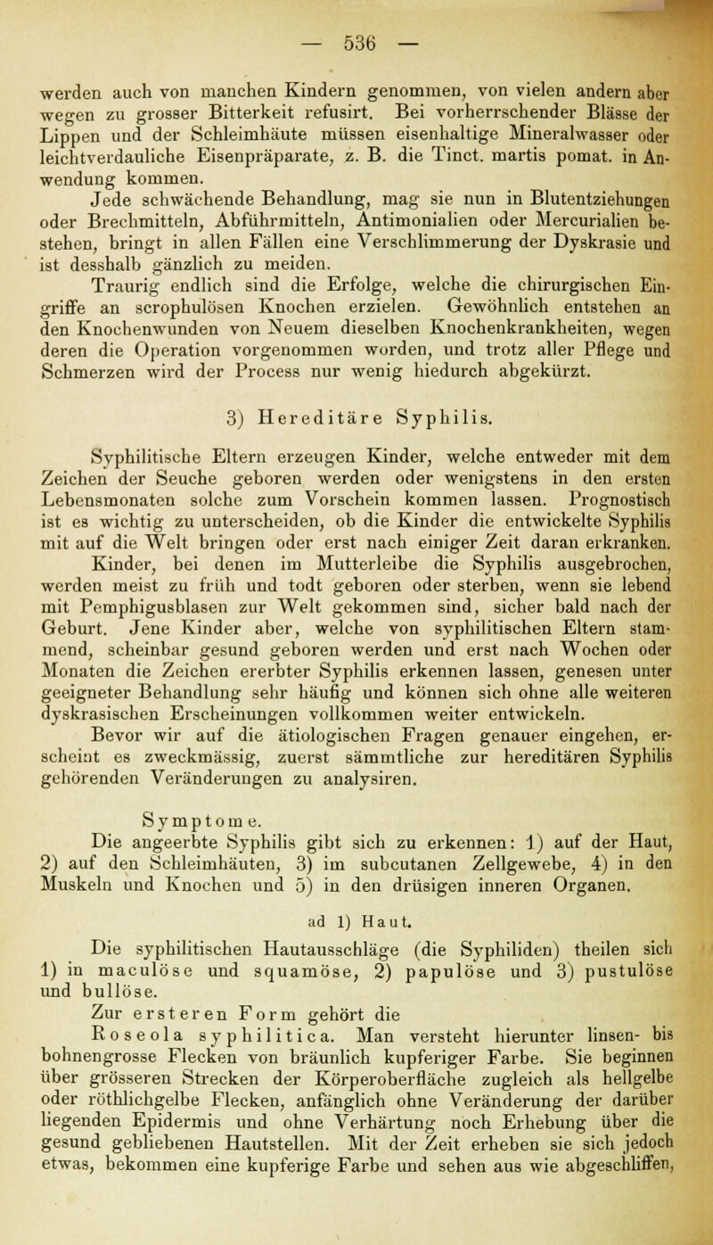 werden auch von manchen Kindern genommen, von vielen andern aber wegen zu grosser Bitterkeit refusirt. Bei vorherrschender Blässe der Lippen und der Schleimhäute müssen eisenhaltige Mineralwasser oder leichtverdauliche Eisenpräparate, z. B. die Tinct. martis pomat. in An- wendung kommen. Jede schwächende Behandlung, mag sie nun in Blutentziehungen oder Brechmitteln, Abführmitteln, Antimonialien oder Mercurialien be- stehen, bringt in allen Fällen eine Verschlimmerung der Dyskrasie und ist desshalb gänzlich zu meiden. Traurig endlich sind die Erfolge, welche die chirurgischen Ein- griffe an scrophulösen Knochen erzielen. Gewöhnlich entstehen an den Knochenwunden von Neuem dieselben Knochenkrankheiten, wegen deren die Operation vorgenommen worden, und trotz aller Pflege und Schmerzen wird der Process nur wenig hiedurch abgekürzt. 3) Hereditäre Syphilis. Syphilitische Eltern erzeugen Kinder, welche entweder mit dem Zeichen der Seuche geboren werden oder wenigstens in den ersten Lebensmonaten solche zum Vorschein kommen lassen. Prognostisch ist es wichtig zu unterscheiden, ob die Kinder die entwickelte Syphilis mit auf die Welt bringen oder erst nach einiger Zeit daran erkranken. Kinder, bei denen im Mutterleibe die Syphilis ausgebrochen, werden meist zu früh und todt geboren oder sterben, wenn sie lebend mit Pemphigusblasen zur Welt gekommen sind, sicher bald nach der Geburt. Jene Kinder aber, welche von syphilitischen Eltern stam- mend, scheinbar gesund geboren werden und erst nach Wochen oder Monaten die Zeichen ererbter Syphilis erkennen lassen, genesen unter geeigneter Behandlung sehr häufig und können sich ohne alle weiteren dyskrasischen Erscheinungen vollkommen weiter entwickeln. Bevor wir auf die ätiologischen Fragen genauer eingehen, er- scheint es zweckmässig, zuerst sämmtliche zur hereditären Syphilis gehörenden Veränderungen zu analysiren. Symptome. Die angeerbte Syphilis gibt sich zu erkennen: 1) auf der Haut, 2) auf den Schleimhäuten, 3) im subcutanen Zellgewebe, 4) in den Muskeln und Knochen und 5) in den drüsigen inneren Organen. ad 1) Haut. Die syphilitischen Hautausschläge (die Syphiliden) theilen sich 1) in maculöse und squamöse, 2) papulöse und 3) pustulöse und bullöse. Zur ersteren Form gehört die Roseola syphilitica. Man versteht hierunter linsen- bis bohnengrosse Flecken von bräunlich kupferiger Farbe. Sie beginnen über grösseren Strecken der Körperoberfläche zugleich als hellgelbe oder röthlichgelbe Flecken, anfänglich ohne Veränderung der darüber liegenden Epidermis und ohne Verhärtung noch Erhebung über die gesund gebliebenen Hautstellen. Mit der Zeit erheben sie sich jedoch etwas, bekommen eine kupferige Farbe und sehen aus wie abgeschliffen,