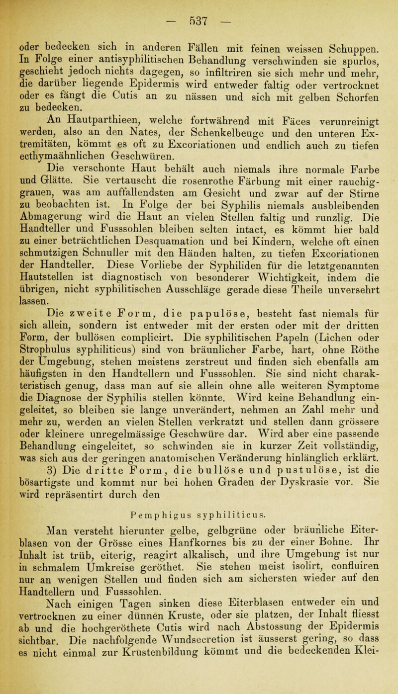 oder bedecken sich in anderen Fällen mit feinen weissen Schuppen. In Folge einer antisyphilitischen Behandlung verschwinden sie spurlos, geschieht jedoch nichts dagegen, so infiltriren sie sich mehr und mehr, die darüber liegende Epidermis wird entweder faltig oder vertrocknet oder es fängt die Cutis an zu nässen und sich mit gelben Schorfen zu bedecken. An Hautparthieen, welche fortwährend mit Fäces verunreinigt werden, also an den Nates, der Schenkelbeuge und den unteren Ex- tremitäten, kömmt es oft zu Excoriationen und endlich auch zu tiefen ecthymaähnlichen Geschwüren. Die verschonte Haut behält auch niemals ihre normale Farbe und Glätte. Sie vertauscht die rosenrothe Färbung mit einer rauchig- grauen, was am auffallendsten am Gesicht und zwar auf der Stirne zu beobachten ist. In Folge der bei Syphilis niemals ausbleibenden Abmagerung wird die Haut an vielen Stellen faltig und runzlig. Die Handteller und Fusssohlen bleiben selten intact, es kömmt hier bald zu einer beträchtlichen Desquamation und bei Kindern, welche oft einen schmutzigen Schnuller mit den Händen halten, zu tiefen Excoriationen der Handteller. Diese Vorliebe der Syphiliden für die letztgenannten Hautstellen ist diagnostisch von besonderer Wichtigkeit, indem die übrigen, nicht syphilitischen Ausschläge gerade diese Theile unversehrt lassen. Die zweite Form, die papulöse, besteht fast niemals für sich allein, sondern ist entweder mit der ersten oder mit der dritten Form, der bullösen complicirt. Die syphilitischen Papeln (Liehen oder Strophulus syphiliticus) sind von bräunlicher Farbe, hart, ohne Röthe der Umgebung, stehen meistens zerstreut und finden sich ebenfalls am häufigsten in den Handtellern und Fusssohlen. Sie sind nicht charak- teristisch genug, dass man auf sie allein ohne alle weiteren Symptome die Diagnose der Syphilis stellen könnte. Wird keine Behandlung ein- geleitet, so bleiben sie lange unverändert, nehmen an Zahl mehr und mehr zu, werden an vielen Stellen verkratzt und stellen dann grössere oder kleinere unregelmässige Geschwüre dar. Wird aber eine passende Behandlung eingeleitet, so schwinden sie in kurzer Zeit vollständig, was sich aus der geringen anatomischen Veränderung hinlänglich erklärt. 3) Die dritte Form, die bullöse und pustulöse, ist die bösartigste und kommt nur bei hohen Graden der Dyskrasie vor. Sie wird repräsentirt durch den Pemphigus syphiliticus. Man versteht hierunter gelbe, gelbgrüne oder bräunliche Eiter- blasen von der Grösse eines Hanfkornes bis zu der einer Bohne. Ihr Inhalt ist trüb, eiterig, reagirt alkalisch, und ihre Umgebung ist nur in schmalem Umkreise geröthet. Sie stehen meist isolirt, confluiren nur an wenigen Stellen und finden sich am sichersten wieder auf den Handtellern und Fusssohlen. Nach einigen Tagen sinken diese Eiterblasen entweder ein und vertrocknen zu einer dünnen Kruste, oder sie platzen, der Inhalt fliesst ab und die hochgeröthete Cutis wird nach Abstossung der Epidermis sichtbar. Die nachfolgende Wundseeretion ist äusserst gering, so dass es nicht einmal zur Krustenbildung kömmt und die bedeckenden Klei-