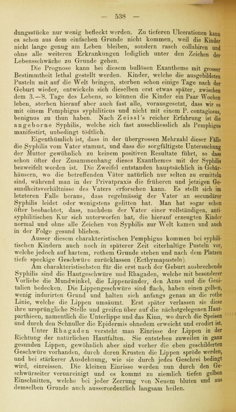 dungsstücke nur wenig befleckt werden. Zu tieferen Ulcerationen kann es schon aus dem einfachen Grunde nicht kommen, weil die Kinder nicht lange genug am Leben bleiben, sondern rasch collabiren und ohne alle weiteren Erkrankungen lediglich unter den Zeichen der Lebensschwäche zu Grunde gehen. Die Prognose kann bei diesem bullösen Exantheme mit grosser Bestimmtheit lethal gestellt werden. Kinder, welche die ausgebildeten Pusteln mit auf die Welt bringen, sterben schon einige Tage nach der Geburt wieder, entwickeln sich dieselben erst etwas später, zwischen dem 3.—'8. Tage des Lebens, so können die Kinder ein Paar Wochen leben, sterben hierauf aber auch fast alle, vorausgesetzt, dass wir es mit einem Pemphigus syphiliticus und nicht mit einem P. contagiosus, benignus zu thun haben. Nach Zeissl's reicher Erfahrung ist die angeborne Syphilis, welche sich fast ausschliesslich als Pemphigus manifestirt, unbedingt tödtlich. Eigentümlich ist, dass in der übergrossen Mehrzahl dieser Fälle die Syphilis vom Vater stammt, und dass die sorgfältigste Untersuchung der Mutter gewöhnlich zu keinem positiven Resultate führt, so dass schon öfter der Zusammenhang dieses Exanthemes mit der Syphilis bezweifelt worden ist. Die Zweifel entstanden hauptsächlich in Gebär- häusern, wo die betreffenden Väter natürlich nur selten zu ermitteln sind, während man in der Privatpraxis die früheren und jetzigen Ge- sundheitsverhältnisse des Vaters erforschen kann. Es stellt sich im letzteren Falle heraus, dass regelmässig der Vater an secundärer Syphilis leidet oder wenigstens gelitten hat. Man hat sogar schon öfter beobachtet, dass, nachdem der Vater einer vollständigen, anti- syphilitischen Kur sich unterworfen hat, die hierauf erzeugten Kinder normal und ohne alle Zeichen von Syphilis zur Welt kamen und auch in der Folge gesund blieben. Ausser diesem charakteristischen Pemphigus kommen bei syphili- tischen Kindern auch noch in späterer Zeit eiterhaltige Pusteln vor, welche jedoch auf hartem, rothem Grunde stehen und nach dem Platzen tiefe speckige Geschwüre zurücklassen (Ecthymapusteln). Am charakteristischsten für die erst nach der Geburt ausbrechende Syphilis sind die Hautgeschwüre und Rhagaden, welche mit besonderer Vorliebe die Mundwinkel, die Lippenränder, den Anus und die Geni- talien bedecken. Die Lippengeschwüre sind flach, haben einen gelben, wenig indurirten Grund und halten sich anfangs genau an die rothe Linie, welche die Lippen umsäumt. Erst später verlassen sie diese ihre ursprüngliche Stelle und greifen über auf die nächstgelegenen Haut- parthieen, namentlich die Unterlippe und das Kinn, wo durch die Speisen und durch den Schnuller die Epidermis ohnedem erweicht und erodirt ist. Unter Rhagaden versteht man Einrisse der Lippen in der Richtung der natürlichen Hautfalten. Sie entstehen zuweilen in ganz gesunden Lippen, gewöhnlich aber sind vorher die eben geschilderten Geschwüre vorhanden, durch deren Krusten die Lippen spröde werden, und bei stärkerer Ausdehnung, wie sie durch jedes Geschrei bedingt wird, einreissen. Die kleinen Einrisse werden nun durch den Ge- schwürseiter verunreinigt und es kommt zu ziemlich tiefen gelben Einschnitten, welche bei jeder Zerrung von Neuem bluten und aus demselben Grunde auch ausserordentlich langsam heilen.