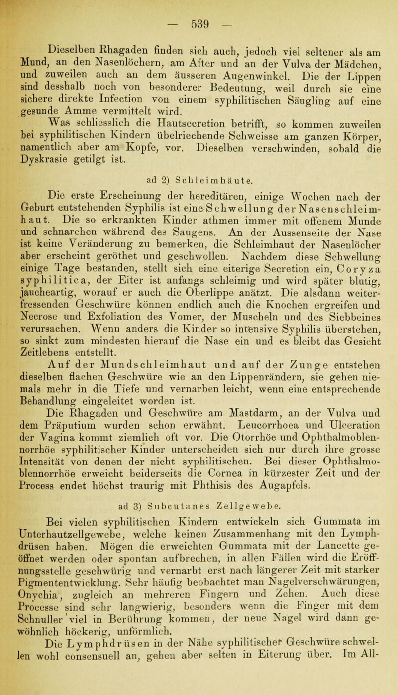 Dieselben Rhagaden finden sich auch, jedoch viel seltener als am Mund, an den Nasenlöchern, am After und an der Vulva der Mädchen, und zuweilen auch an dem äusseren Augenwinkel. Die der Lippen sind desshalb noch von besonderer Bedeutung, weil durch sie eine sichere direkte Infection von einem syphilitischen Säugling auf eine gesunde Amme vermittelt wird. Was schliesslich die Hautsecretion betrifft, so kommen zuweilen bei syphilitischen Kindern übelriechende Schweisse am ganzen Körper, namentlich aber am Kopfe, vor. Dieselben verschwinden, sobald die Dyskrasie getilgt ist. ad 2) Schleimhäute. Die erste Erscheinung der hereditären, einige Wochen nach der Geburt entstehenden Syphilis ist eine Schwellung der Nasenschleim- haut. Die so erkrankten Kinder athmen immer mit offenem Munde und schnarchen während des Saugens. An der Aussenseite der Nase ist keine Veränderung zu bemerken, die Schleimhaut der Nasenlöcher aber erscheint geröthet und geschwollen. Nachdem diese Schwellung einige Tage bestanden, stellt sich eine eiterige Secretion ein, Coryza syphilitica, der Eiter ist anfangs schleimig und wird später blutig, jaucheartig, worauf er auch die Oberlippe anätzt. Die alsdann weiter- fressenden Geschwüre können endlich auch die Knochen ergreifen und Necrose und Exfoliation des Vomer, der Muscheln und des Siebbeines verursachen. Wenn anders die Kinder so intensive Syphilis überstehen, so sinkt zum mindesten hierauf die Nase ein und es bleibt das Gesicht Zeitlebens entstellt. Auf der Mundschleimhaut und auf der Zunge entstehen dieselben flachen Geschwüre wie an den Lippenrändern, sie gehen nie- mals mehr in die Tiefe und vernarben leicht, wenn eine entsprechende Behandlung eingeleitet worden ist. Die Rhagaden und Geschwüre am Mastdarm, an der Vulva und dem Präputium wurden schon erwähnt. Leucorrhoea und Ulceration der Vagina kommt ziemlich oft vor. Die Otorrhöe und Ophthalmoblen- norrhoe syphilitischer Kinder unterscheiden sich nur durch ihre grosse Intensität von denen der nicht syphilitischen. Bei dieser Ophthalmo- blennorrhoe erweicht beiderseits die Cornea in kürzester Zeit und der Process endet höchst traurig mit Phthisis des Augapfels. ad 3) Subcutanes Zellgewebe. Bei vielen syphilitischen Kindern entwickeln sich Gummata im Unterhautzellgewebe, welche keinen Zusammenhang mit den Lymph- drüsen haben. Mögen die erweichten Gummata mit der Lancette ge- öffnet werden oder spontan aufbrechen, in allen Fällen wird die Eröff- nungsstelle geschwürig und vernarbt erst nach längerer Zeit mit starker Pigmententwicklung. Sehr häufig beobachtet man Nagelverschwärungen, Onychia, zugleich an mehreren Fingern und Zehen. Auch diese Processe sind sehr langwierig, besonders wenn die Finger mit dem Schnuller'viel in Berührung kommen, der neue Nagel wird dann ge- wöhnlich höckerig, unförmlich. Die Lymphdrüsen in der Nähe syphilitischer Geschwüre schwel- len wohl consensuell an, gehen aber selten in Eiterung über. Im All-