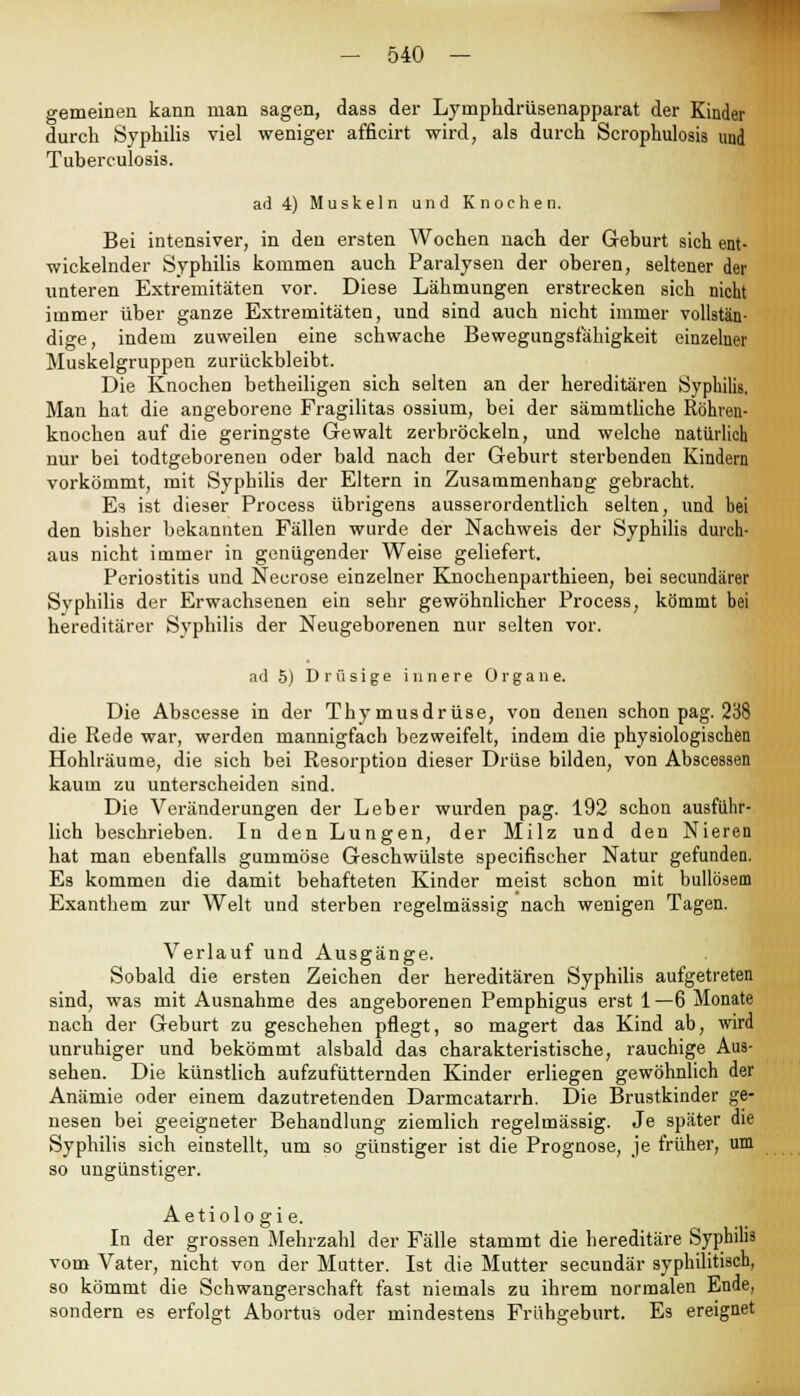 gemeinen kann man sagen, dass der Lymphdrüsenapparat der Kinder durch Syphilis viel weniger afficirt wird, als durch Scrophulosis und Tuberculosis. ad 4) Muskeln und Knochen. Bei intensiver, in den ersten Wochen nach der Geburt sich ent- wickelnder Syphilis kommen auch Paralysen der oberen, seltener der unteren Extremitäten vor. Diese Lähmungen erstrecken sich nicht immer über ganze Extremitäten, und sind auch nicht immer vollstän- dige, indem zuweilen eine schwache Bewegungsfähigkeit einzelner Muskelgruppen zurückbleibt. Die Knochen betheiligen sich selten an der hereditären Syphilis. Man hat die angeborene Fragilitas ossium, bei der sämmtliche Röhren- knochen auf die geringste Gewalt zerbröckeln, und welche natürlich nur bei todtgeborenen oder bald nach der Geburt sterbenden Kindern vorkömmt, mit Syphilis der Eltern in Zusammenhang gebracht. Es ist dieser Process übrigens ausserordentlich selten, und bei den bisher bekannten Fällen wurde der Nachweis der Syphilis durch- aus nicht immer in genügender Weise geliefert. Periostitis und Necrose einzelner Knochenparthieen, bei secundärer Syphilis der Erwachsenen ein sehr gewöhnlicher Process, kömmt bei hereditärer Syphilis der Neugeborenen nur selten vor. ad 5) Drüsige innere Organe. Die Abscesse in der Thymusdrüse, von denen schon pag. 238 die Rede war, werden mannigfach bezweifelt, indem die physiologischen Hohlräume, die sich bei Resorption dieser Drüse bilden, von Abscessen kaum zu unterscheiden sind. Die Veränderungen der Leber wurden pag. 192 schon ausführ- lich beschrieben. In den Lungen, der Milz und den Nieren hat man ebenfalls gummöse Geschwülste specifischer Natur gefunden. Es kommen die damit behafteten Kinder meist schon mit bullösem Exanthem zur Welt und sterben regelmässig nach wenigen Tagen. Verlauf und Ausgänge. Sobald die ersten Zeichen der hereditären Syphilis aufgetreten sind, was mit Ausnahme des angeborenen Pemphigus erst 1 —6 Monate nach der Geburt zu geschehen pflegt, so magert das Kind ab, wird unruhiger und bekömmt alsbald das charakteristische, rauchige Aus- sehen. Die künstlich aufzufütternden Kinder erliegen gewöhnlich der Anämie oder einem dazutretenden Darmcatarrh. Die Brustkinder ge- nesen bei geeigneter Behandlung ziemlich regelmässig. Je später die Syphilis sich einstellt, um so günstiger ist die Prognose, je früher, um so ungünstiger. Aetiolo gi e. In der grossen Mehrzahl der Fälle stammt die hereditäre Syphilis vom Vater, nicht von der Mutter. Ist die Mutter secundär syphilitisch, so kömmt die Schwangerschaft fast niemals zu ihrem normalen Ende, sondern es erfolgt Abortus oder mindestens Frühgeburt. Es ereignet