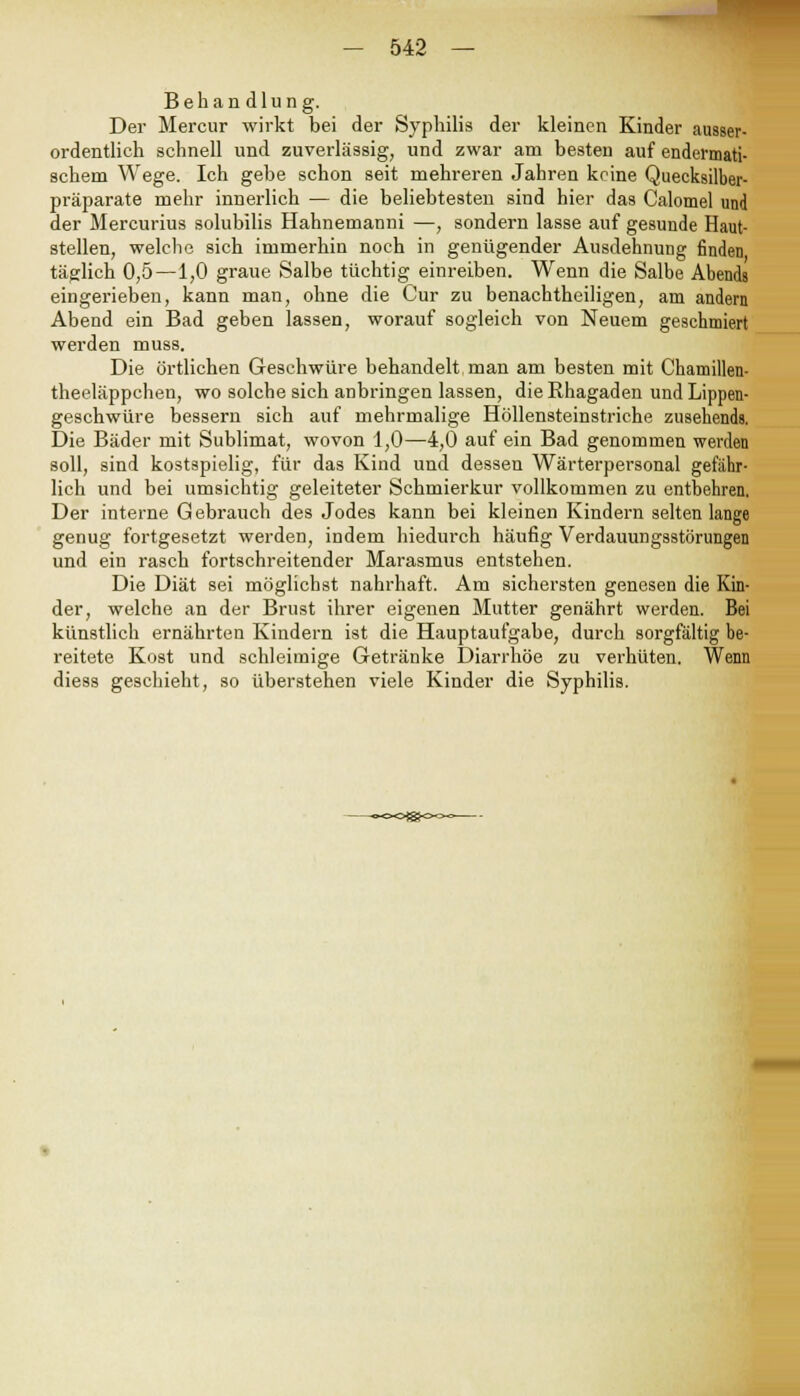 Behandlung. Der Mercur wirkt bei der Syphilis der kleinen Kinder ausser- ordentlich schnell und zuverlässig, und zwar am besten auf endermati- schem Wege. Ich gebe schon seit mehreren Jahren keine Quecksilber- präparate mehr innerlich — die beliebtesten sind hier das Calomel und der Mercurius solubilis Hahnemanni —, sondern lasse auf gesunde Haut- stellen, welche sich immerhin noch in genügender Ausdehnung finden täglich 0,5—1,0 graue Salbe tüchtig einreiben. Wenn die Salbe Abends eingerieben, kann man, ohne die Cur zu benachtheiligen, am andern Abend ein Bad geben lassen, worauf sogleich von Neuem geschmiert werden muss. Die örtlichen Geschwüre behandelt man am besten mit Chamillen- theeläppchen, wo solche sich anbringen lassen, die Rhagaden und Lippen- geschwüre bessern sich auf mehrmalige Höllensteinstriche zusehends. Die Bäder mit Sublimat, wovon 1,0—4,0 auf ein Bad genommen werden soll, sind kostspielig, für das Kind und dessen Wärterpersonal gefahr- lich und bei umsichtig geleiteter Schmierkur vollkommen zu entbehren. Der interne Gebrauch des Jodes kann bei kleinen Kindern selten lange genug fortgesetzt werden, indem hiedurch häufig Verdauungsstörungen und ein rasch fortschreitender Marasmus entstehen. Die Diät sei möglichst nahrhaft. Am sichersten genesen die Kin- der, welche an der Brust ihrer eigenen Mutter genährt werden. Bei künstlich ernährten Kindern ist die Hauptaufgabe, durch sorgfältig be- reitete Kost und schleimige Getränke Diarrhöe zu verhüten. Wenn diess geschieht, so überstehen viele Kinder die Syphilis.