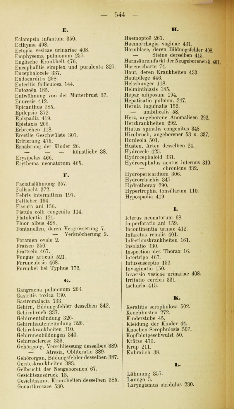 Eclampsia infantum 350. Ecthyma 498. Ectopia vesicae urinariae 408. Emphysema pulmonum 257. Englische Krankheit 476. Encephalitis simplex und purulenta 327. Encephalocele 337. Endocarditis 298. Enteritis folliculosa 144. Entozopn 185. Entwöhnung von der Mutterbrust 37. Enuresis 412. Epicanthus 385. Epilepsia 372. Epispadia 419. Epistaxis 200. Erbrechen 118. Erectile Geschwülste 307. Erfrierung 475. Ernährung der Kinder 26. — — — künstliche 38. Erysipelas 466. Erythema neonatorum 465. F. Facialislähmung 357. Fallsucht 372. Febris intermittens 197. Fettleher 194. Fissura ani 156. Fistula colli congenita 114. Flatulentia 121. Fluor albus 428. Fontanellen, deren Vergrösserung 7. — Verknöcherung 9. Foramen ovale 2. Fraisen 350. Frattsein 467. Fungus articuli 521. Furunculosis 468. Furunkel bei Typhus 172. Gangraena pulmonum 263. Gastritis toxica 130. Gastromalacia 133. Gehirn, Bildungsfehler desselben 342. Gehirnbruch 337. Gehirnentzündung 326. Gehirnhautentzündung 326. Gehirnkrankheiten 310. Gehirnneubildungen 340. Gehirnsclerose 339. Gehörgang, Verschliessung desselben 389- — Atresia, Obliteratio 389. Gehörorgan, Bildungsfehler desselben 387. Geisteskrankheiten 383. Gelbsucht der Neugeborenen 67. Gesichtsausdruck 13. Gesichtssinn, Krankheiten desselben 385. Gonarthrocace 530- H. Haemoptoe 261. Haemorrhagia vaginae 431. Harnblase, deren Bildungsfehler 408. — Steine derselben 415. Harnsäureinfarkt der Neugeborenen 5.401. Hasenscharte 74. Haut, deren Krankheiten 433. Hautpflege 446. Heisshunger 118. Helminthiasis 185. Hepar adiposum 194. Hepatisatio pulmon. 247. Hernia inguinalis 152. — umbilicalis 58. Herz, angeborene Anomalieen 292. Herzkrankheiten 292. Hiatus spinalis congenitus 348. Hirnbruch, angeborener 53 u. 337. Hordeola 501. Husten, Arten desselben 24. Hydrocele 425. Hydrocephaloid 331. Hydrocephalus acutus internus 310. — chronicus 332. Hydropericardium 306. Hydrorrhachis 347. Hydrothorax 290. Hypertrophia tonsillarum 110. Hypospadia 419. Icterus neonatorum 68. Imperforatio ani 159. Incontinentia urinae 412. Infarctus renalis 401. Infectionskrankheiten 161. Insolatio 330. Inspection des Thorax 16. Intertrigo 467. Intussusceptio 150. Invaginatio 150. Inversio vesicae urinariae 408. Irritatio cerebri 331. Ischuria 415. Keratitis scrophulosa 502. Keuchhusten 272. Kinderstube 45. Kleidung der Kinder 44. Knochen-Scrophulosis 507. Kopfblutgeschwulst 50. Krätze 470. Krup 211. Kuhmilch 38. Lähmung 357. Lanugo 5. Laryngismus stridulus 230.