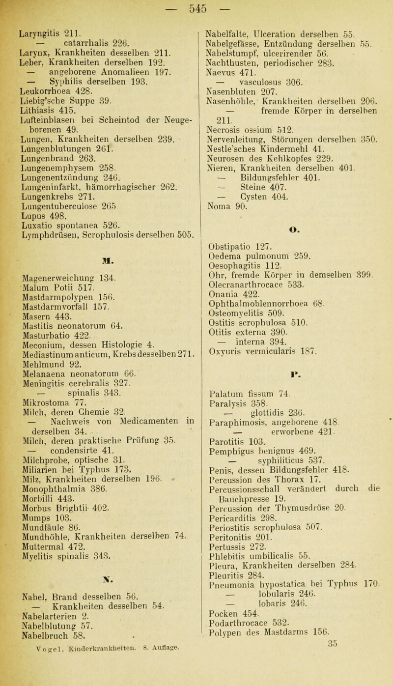 Laryngitis 211. — catarrhalis 226. Larynx, Krankheiten desselben 211. Leber, Krankheiten derselben 192. — angeborene Anomalieen 197. — Syphilis derselben 193. Leukorrhoea 428. Liebig'sehe Suppe 39. Lithiasis 415. Lufteinblasen bei Scheintod der Neuge- borenen 49. Lungen, Krankheiten derselben 239. Lungenblutungen 261. Lungenbrand 263. Lungenemphysem 258- Lungenentzündung 246. Lungeninfarkt, hämorrhagischer 262. Lungenkrebs 271. Lungentuberculose 265 Lupus 498. Luxatio spontanea 526. Lymphdrüsen, Scrophulosis derselben 505. M. Magenerweichung 134. Malum Potii 517. Mastdarmpolypen 156. Mastdarm Vorfall 157. Masern 443. Mastitis neonatorum 64. Masturbatio 422. Meconium, dessen Histologie 4. Mediastinum anticum, Krebs desselben 271. Mehlmund 92. Melanaena neonatorum 66. Meningitis cerebralis 327. — spinalis 343. Mikrostoma 77. Milch, deren Chemie 32. — Nachweis von Medicamenten in derselben 34. Milch, deren praktische Prüfung 35. — condensirte 41. Milchprobe, optische 31. Miliarien hei Typhus 173. Milz, Krankheiten derselben 196. •■ Monophthalmia 386. Morbilli 443. Morbus Brightii 402. Mumps 103. Mundfäule 86. Mundhöhle. Krankheiten derselben 74. Muttermal 472. Myelitis spinalis 343. Nabel, Brand desselben 56. — Krankheiten desselben 54. Nabelarterien 2. Nabelblutung 57. Nabelbruch 58. Vogel. Kinderkrankheiten. R. Auflage. Nabelfalte, Ulceration derselben 55. Nabelgefässe, Entzündung derselben 55. Nabelstumpf, ulcerirender 56. Nachthusten, periodischer 283. Naevus 471. — vasculosus 306. Nasenbluten 207. Nasenhöhle, Krankheiten derselben 206. — fremde Körper in derselben 211. Necrosis ossium 512. Nervenleitung, Störungen derselben 350. Nestle'sches Kindermebl 41. Neurosen des Kehlkopfes 229. Nieren, Krankheiten derselben 401. — Bildungsfehler 401. — Steine 407. — Cysten 404. Noma 90. O. Obstipatio 127. Oedema pulmonum 259. Oesophagitis 112. Ohr, fremde Körper in demselben 399 Olecranarthrocace 533. Onania 422. Ophthalmoblennorrboea 68. ] Osteomyelitis 509. Ostitis scrophulosa 510. Otitis externa 390. — interna 394. Oxvuris vermieularis 187. Palatum fissurn 74. Paralysis 358. — glottidis 236. Paraphimosis, angeborene 418. — erworbene 421- Parotitis 103. Pemphigus benignus 469. — syphiliticus 537. Penis, dessen Bildungsfehler 418. Percussion des Thorax 17. Percussionsschall verändert durch die Bauchpresse 19. Percussion der Thymusdrüse 20. Pericarditis 298. Periostitis scrophulosa 507. Peritonitis 201. Pertussis 272. Phlebitis umbilicalis 55. Pleura, Krankheiten derselben 284. Pleuritis 284. Pneumonia bypostalica hei Typhus 170. — lobularis 246. — lobaris 246. Pocken 454. Podarthrocace 532. Polypen des Mastdarms 156. 35