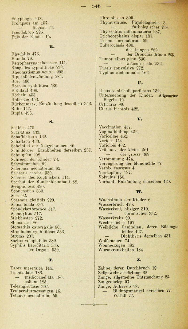 04b — Polyphagia 118. Prolapsus ani 157. — linguae 77. Pseudokrup 226. Puls der Kinder 15. R. Rhaehilis 476. Ranula 79. Retropharyngealabseess 111. Rhagades syphiliticae 538. Rheumatismus acutus 298. Rippenfellentzündung 284. Rose 466. Roseola syphilitica 536. Rothlauf 466. Röthein 453. Rubeolae 453. , Rückenmark. Entzündung desselben 343. Ruhr 147. Rupia 498. S. Scabies 470. Scarlatina 433. Schafblattern 462. Scharlach 433. Scheintod der Neugeborenen 46. Schilddrüse, Krankheiten derselben 237. Schnupfen 208. Schreien der Kinder 23. Schwämmchen 92. Seieroma neonatorum 62. Sclerosis cerehri 339. Scleroso des Kopfnickers 114. Scorbut der Mundschleimhaut 88. Scrophulosis 490. Sonnenstich 330. Soor 92. Spasmus glottidis 229. Spina bifida 347. Spondylarthrocace 517. Spondylitis 517. Stickhusten 272. Stomacace 86. Stomatitis eatanhalis 80. Strophulus syphiliticus 536. Struma 237. Suctus yoluptabilis 382. Syphilis hereditaria 535. — der Organe 539. T. Tabes meseraica 144. Taenia lata 186. — mediocanellata 186. — solium 185. Teleangiectasie 307. Temperaturmessungen 16. Tetanus neonatorum 59. Thrombosen 309. Thymusdrüse. Physiologisches 3. — Pathologisches 239. Thyreoditis inflammatoria 237. Trichocephalus dispar 187. Trismus neonatorum 59. Tuberculosis 490. — der Lungen 262. — der Bronchialdrüsen 265. Tumor albus genu 530. — — articuli pedis 532. Tussis convulsiva 272. Typhus abdominalis 162. IT. Ulcus ventriculi perforans 132. Untersuchung der Kinder. Allgemeine Regeln 12. Urticaria 99. Uterus bicornis 428. V. Vaccination 457. Vaginalblutung 432. Varicellae 462. Variola 454. Variolois 462. Veitstanz, der kleine 361. — der grosse 369. Verbrennung 474. Verengerung der Mundhöhle 77. Vernix caseosus 4. Verstopfung 127. Volvulus 150. Vorhaut, Entzündung derselben 420. W. Wachsthum der Kinder 6. Wasserbruch 425. Wasserkopf, hitziger 310. — chronischer 332. Wasserkrebs 90. Wechselfieber 197. Weibliche Genitalien, deren Bildungs- fehler 427. — Diphtherie derselben 431. Wolfsrachen 74. Wonnesaugen 382. Wurmkrankheiten 184. Z. Zähne, deren Durchbruch 10. Zellgewebsverhärtung 62. Zunge, allgemeine Untersuchung 23. Zungenbeleg 97. Zunge, Adhaesio 78. — Bildungsmangel derselben 77. — Vorfall 77.