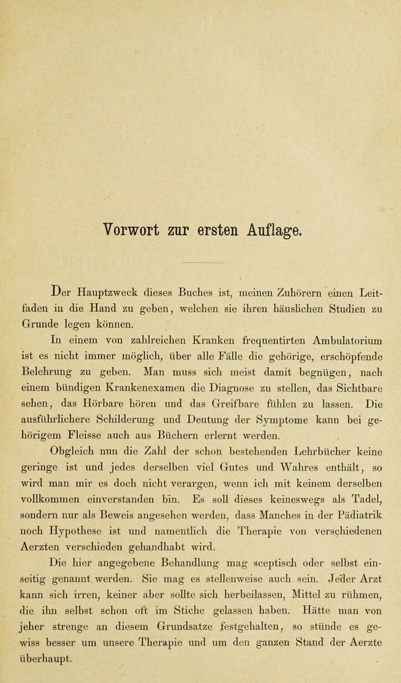 Der Hauptzweck dieses Buches ist, meinen Zuhörern einen Leit- faden in die Hand zu geben, welchen sie ihren häuslichen Studien zu Grunde legen können. In einem von zahlreichen Kranken frequentirten Ambulatorium ist es nicht immer möglich, über alle Fälle die gehörige, erschöpfende Belehrung zu geben. Man muss sich meist damit begnügen, nach einem bündigen Krankenexamen die Diagnose zu stellen, das Sichtbare sehen, das Hörbare hören und das Greifbare fühlen zu lassen. Die ausführlichere Schilderung und Deutung der Symptome kann bei ge- hörigem Fleisse auch aus Büchern erlernt werden. Obgleich nun die Zahl der schon bestehenden Lehrbücher keine geringe ist und jedes derselben viel Gutes und Wahres enthält, so wird man mir es doch nicht verargen, wenn ich mit keinem derselben vollkommen einverstanden bin. Es soll dieses keineswegs als Tadel, sondern nur als Beweis angesehen werden, dass Manches in der Pädiatrik noch Hypothese ist und namentlich die Therapie von verschiedenen Aerzten verschieden gehandhabt wird. Die hier angegebene Behandlung mag sceptisch oder selbst ein- seitig genannt werden. Sie mag es stellenweise auch sein. Jeder Arzt kann sich irren, keiner aber sollte sich herbeilassen, Mittel zu rühmen, die ihn selbst schon oft im Stiche gelassen haben. Hätte man von jeher strenge an diesem Grundsatze festgehalten, so stünde es ge- wiss besser um unsere Therapie und um den ganzen Stand der Aerzte überhaupt.