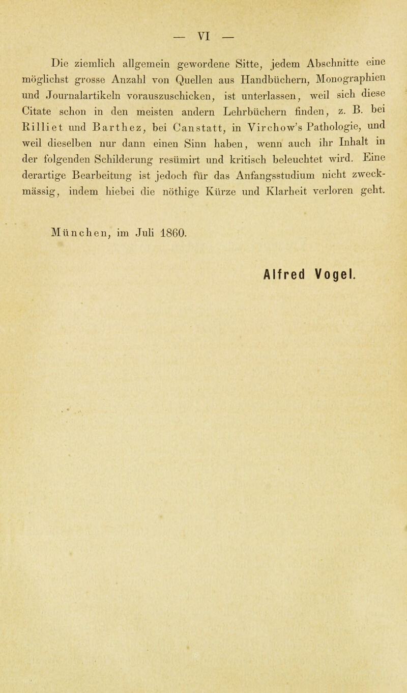 Die ziemlich allgemein gewordene Sitte, jedem Abschnitte eine möglichst grosse Anzahl von Quellen aus Handbüchern, Monographien und Journalartikeln vorauszuschicken, ist unterlassen, weil sich diese Citate schon in den meisten andern Lehrbüchern finden, z. B. bei Rilliet und Barthez, bei Canstatt, in Virchow's Pathologie, und weil dieselben nur dann einen Sinn haben, wenn auch ihr Inhalt in der folgenden Schilderung resümirt und kritisch beleuchtet wird. Eine derartige Bearbeitung ist jedoch für das Anfangsstudium nicht zweck- mässig, indem hiebei die nöthige Kürze und Klarheit verloren geht. München, im Juli 1860.
