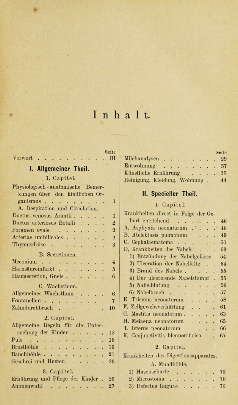 Inhalt. Seite Vorwort JII I. Allgemeiner Theil. 1. Capitel. Physiologisch - anatomische Bemer- kungen über den kindlichen Or- ganismus 1 A. Respiration und Circulation. Ductus venosus Arantii 1 Ductus arteriosus Botalli ... 2 Foramen ovale 2 Arteriae umbilicales 2 Thymusdrüse 3 B. Secretionen. Meconium 4 Harnsäureinfarkt 5 Hautsecretion, Gneis 6 C, Wachsthum. Allgemeines Wachsthum .... 6 Fontanellen 7 Zahndurchbruch . .10 2. Capitel. Allgemeine Regeln für die Unter- suchung der Kinder 12 Puls 15 Brusthöhle 16 Bauchhöhle 21 Geschrei und Husten .... 23 3. Gapi tel. Ernährung und Pflege der Kinder . 26 Seite Milchanalysen 29 Entwöhnung 37 Künstliche Ernährung .... 38 Reinigung, Kleidung, Wohnung . 44 II. Specieller Theil. 1. Capitel. Krankheiten direct in Folge der Ge- burt entstehend 46 A. Asphyxia neonatorum .' . . . 46 B. Atelektasis pulmonum ... 49 C. Cephalaematoma 50 D. Krankheiten des Nabels ... 53 1) Entzündung der Nabelgefässe . 54 2) Ulceration der Nabelfalte . . 54 3) Brand des Nabels . ... 55 4) Der ulcerirende Nabelstumpf . 55 5) Nabelblutung 56 6) Nabelbruch 57 E. Trismus neonatorum .... 58 F. Zellgewebsverhärtung . . .61 G. Mastitis neonatorum 63 H. Melaena neonatorum .... 65 I. Icterus neonatorum . ... 66 K. Conjunctivitis blennorrboica . 67 2. Capitel. Krankheiten des Digestionsapparates. A. Mundhöhle. 1) Hasenscharte 73 2) Microstoma 76