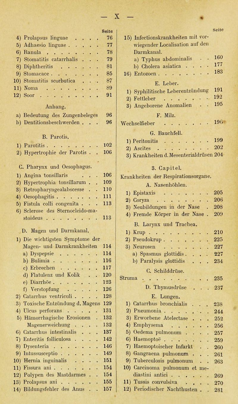 5) Adhaesio linguae . 6) Ranula .... 7) Stomatitis catarrhalis 8) Diphtheritis . . 9) Stomacace . . . 10) Stomatitis scorbutica 11) Noma .... 12) Soor Anhang. a) Bedeutung des Zungenbeleges b) Dentitionsbeschwerden . . . Seite 77 78 79 81 85 87 89 91 96 96 B. Parotis. 1) Parotitis 102 2) Hypertrophie der Parotis . . 106 C. Pharynx und Oesophagus. 1) Angina tonsillaris . . . 106 2) Hypertrophia tonsillarum . . 109 3) Retropharyngealabscesse . . 110 4) Oesophagitis 111 5) Fistula colli congenita . . . 113 6) Sclerose des Sternocleido-ma- stoideus 113 D. Magen und Darmkanal. 1) Die wichtigsten Symptome der Magen- und Darmkrankheiten 114 a) Dyspepsie 114 b) Bulimia 116 c) Erbrechen 117 d) Flatulenz und Kolik . . 120 e) Diarrhöe 123 f) Verstopfung 126 2) Catarrhus ventriculi .... 128 3) Toxische Entzündung d. Magens 129 4) Ulcus perforans 131 5) Hämorrhagische Erosionen . 132 Magenerweichung .... 132 6) Catarrhus intestinalis . . . 137 7) Enteritis folliculosa .... 142 8) Dysenteria 146 9) Intussusceptio 149 10) Hernia inguinalis .... 151 11) Fissura ani 154 12) Polypen des Mastdarmes . . 154 13) Prolapsus ani 155 14) Bildungsfehler des Anus . . 157 X - Seite wiegender Localisation auf den Darmkanal. a) Typhus abdominalis . • 160 b) Cholera asiatica . . • • ^'' 16) Entozoen 183 E. Leber. 1) Syphilitische Leberentzündung 191 2) Fettleber 192 3) Angeborene Anomalien . • 195 F. Milz. Wechselfieber 196» G. Bauchfell. 1) Peritonitis 199 2) Ascites 202 3) Krankheiten d. Mesenterialdrüsen 204 3. Capitel. Krankheiten der Respirationsorgane. A. Nasenhöhlen. 1) Epistaxis 205 2) Coryza 206 3) Neubildungen in der Nase . 208 4) Fremde Körper in der Nase . 209 B. Larynx und Trachea. 1) Krup 210 2) Pseudokrup 225 3) Neurosen 227 a) Spasmus glottidis .... 227 b) Paralysis glottidis . , . 234 C. Schilddrüse. Struma 235 D. Thymusdrüse . . . 237 E. Lungen. 1) Catarrhus bronchialis . . . 238 2) Pneumonia 244 3) Erworbene Atelectase . . . 252 4) Emphysema 256 5) Oedema pulmonum .... 257 6) Haemoptoe 259 7) Haemoptoischer Infarkt . . 260 8) Gangraena pulmonum . . . 261 9) Tuberculosis pulmonum . . 263 10) Carcinoma pulmonum et me- diastini antici 269 11) Tussis convulsiva .... 270 12) Periodischer Nachthusten . . 281