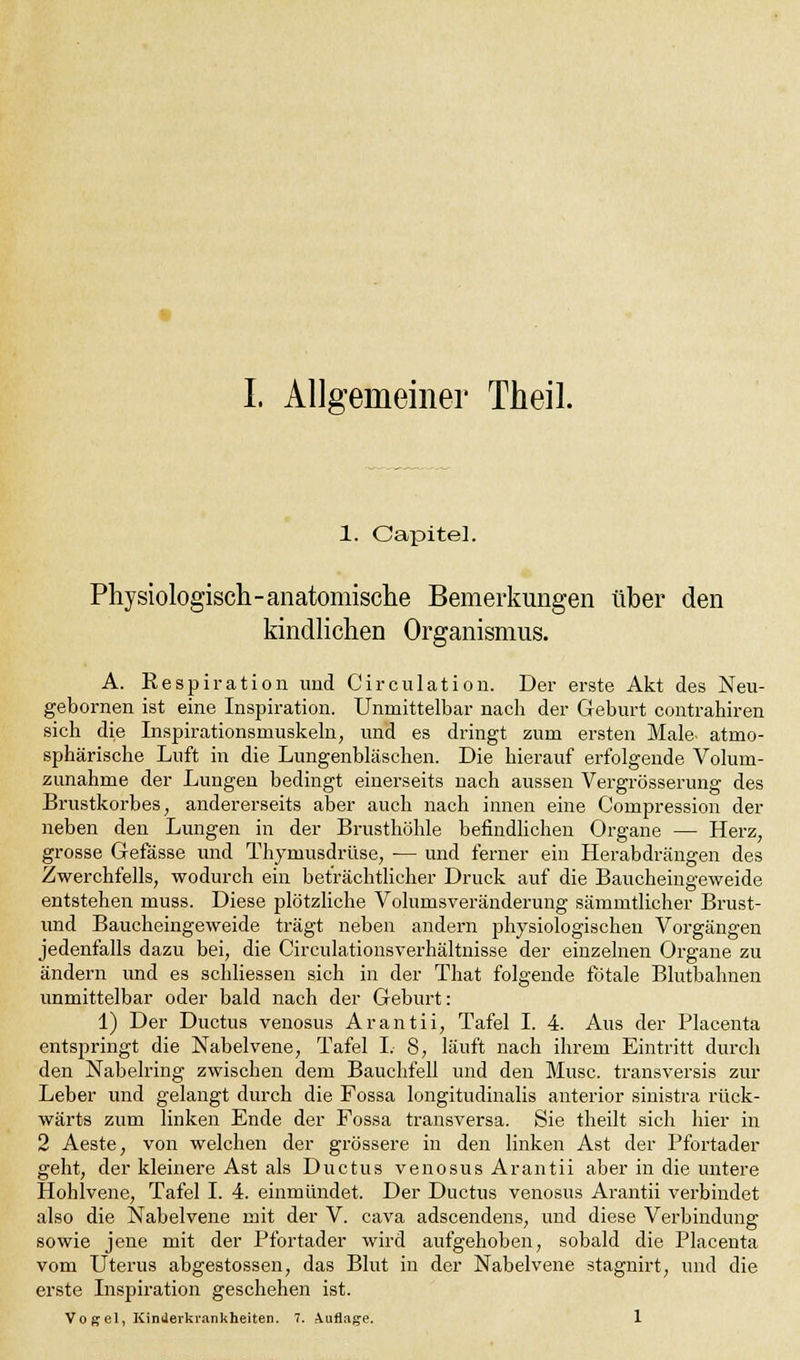 1. Capitel. Physiologisch-anatomische Bemerkungen über den kindlichen Organismus. A. Respiration und Circulation. Der erste Akt des Neu- gebornen ist eine Inspiration. Unmittelbar nach der Geburt contrahiren sich die Inspirationsnmskeln, und es dringt zum ersten Male- atmo- sphärische Luft in die Lungenbläschen. Die hierauf erfolgende Volum- zunahme der Lungen bedingt einerseits nach aussen Vergrösserung des Brustkorbes, andererseits aber auch nach innen eine Compression der neben den Lungen in der Brusthöhle befindlichen Organe — Herz, grosse Gefässe und Thymusdrüse, ■— und ferner ein Herabdrängen des Zwerchfells, wodurch ein beträchtlicher Druck auf die Baucheingeweide entstehen muss. Diese plötzliche Volumsveränderung sämmtlicher Brust- und Baucheingeweide trägt neben andern physiologischen Vorgängen jedenfalls dazu bei, die Circulationsverhältnisse der einzelnen Organe zu ändern und es schliessen sich in der That folgende fötale Blutbahnen unmittelbar oder bald nach der Geburt: 1) Der Ductus venosus Arantii, Tafel I. 4. Aus der Placenta entspringt die Nabelvene, Tafel I. 8, läuft nach ihrem Eintritt durch den Nabelring zwischen dem Bauchfell und den Muse, transversis zur Leber und gelangt durch die Fossa longitudinalis anterior sinistra rück- wärts zum linken Ende der Fossa transversa. Sie theilt sich hier in 2 Aeste, von welchen der grössere in den linken Ast der Pfortader geht, der kleinere Ast als Ductus venosus Arantii aber in die untere Hohlvene, Tafel I. 4. einmündet. Der Ductus venosus Arantii verbindet also die Nabelvene mit der V. cava adscendens, und diese Verbindung sowie jene mit der Pfortader wird aufgehoben, sobald die Placenta vom Uterus abgestossen, das Blut in der Nabelvene stagnirt, und die erste Inspiration geschehen ist. Vo gel, Kinderkrankheiten. 7. Auflage. 1
