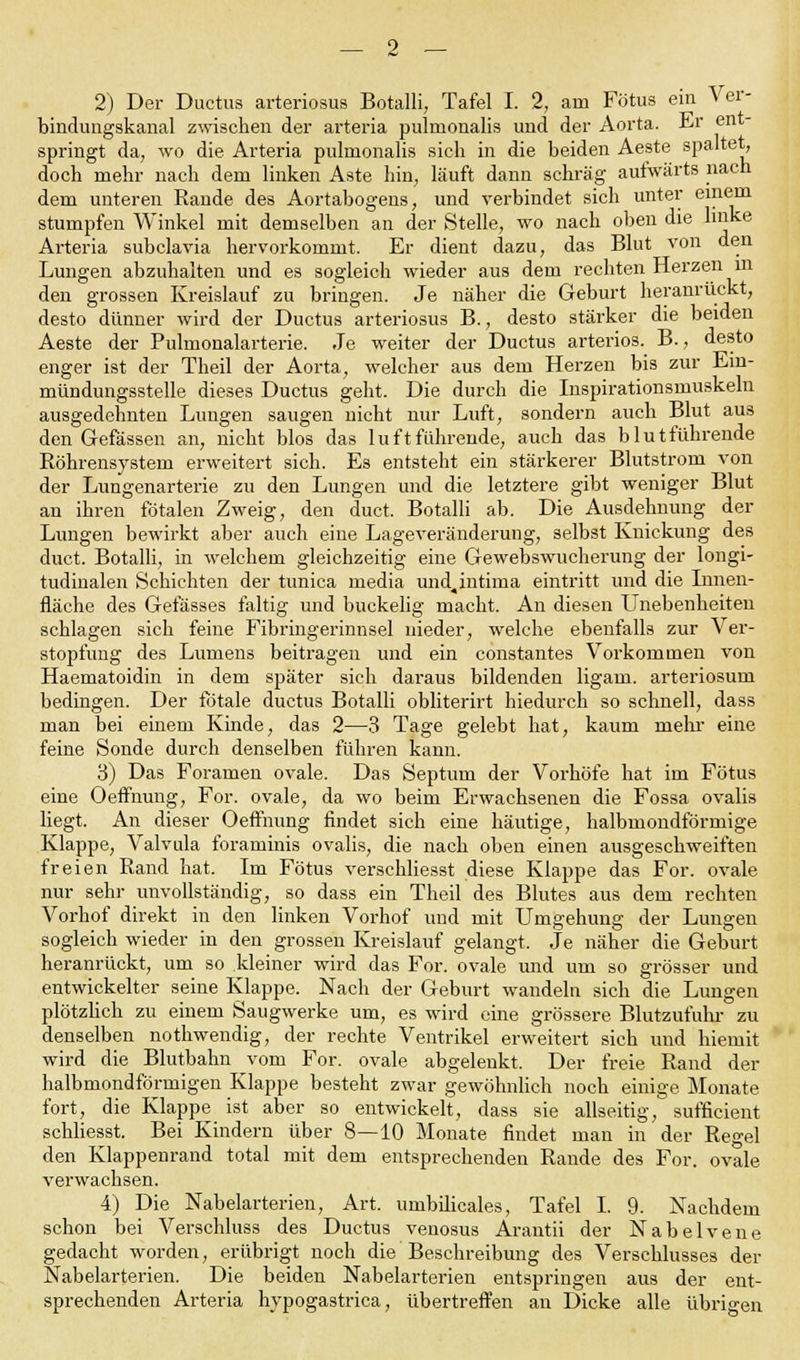 2) Der Ductus arteriosus Botalli, Tafel I. 2, am Fötus ein Ver- bindimgskanal zwischen der arteria pulnionalis und der Aorta. Er ent springt da, wo die Arteria pulnionalis sich in die beiden Aeste spaltet, doch mehr nach dem linken Aste hin, läuft dann schräg aufwärts nach dem unteren Rande des Aortabogens, und verbindet sich unter einem stumpfen Winkel mit demselben an der Stelle, wo nach oben die linke Arteria subclavia hervorkommt. Er dient dazu, das Blut von den Lungen abzuhalten und es sogleich wieder aus dem rechten Herzen m den grossen Kreislauf zu bringen. Je näher die Geburt heranrückt, desto dünner wird der Ductus arteriosus B., desto stärker die beiden Aeste der Pulmonalarterie. Je weiter der Ductus arteriös. B., desto enger ist der Theil der Aorta, welcher aus dem Herzen bis zur Ein- mündungsstelle dieses Ductus geht. Die durch die Inspirationsmuskeln ausgedehnten Lungen saugen nicht nur Luft, sondern auch Blut aus den Gefässen an, nicht blos das 1 uftführende, auch das blutführende Röhrensystem erweitert sich. Es entsteht ein stärkerer Blutstrom von der Lungenarterie zu den Lungen und die letztere gibt weniger Blut an ihren fötalen Zweig, den duct. Botalli ab. Die Ausdehnung der Lungen bewirkt aber auch eine Lageveränderung, selbst Knickung des duct. Botalli, in welchem gleichzeitig eine Gewebswucherung der longi- tudinalen Schichten der tunica media und^intima eintritt und die Innen- fläche des Gefässes faltig und buckelig macht. An diesen Unebenheiten schlagen sich feine Fibringerinnsel nieder, welche ebenfalls zur Ver- stopfung des Lumens beitragen und ein constantes Vorkommen von Haematoidin in dem später sich daraus bildenden ligam. arteriosum bedingen. Der fötale ductus Botalli obliterirt hiedurch so schnell, dass man bei einem Kinde, das 2—3 Tage gelebt hat, kaum mehr eine feine Sonde durch denselben führen kann. 3) Das Foramen ovale. Das Septum der Vorhöfe hat im Fötus eine Oeffnung, For. ovale, da wo beim Erwachsenen die Fossa ovalis liegt. An dieser Oeffnung findet sich eine häutige, halbmondförmige Klappe, Valvula foraminis ovalis, die nach oben einen ausgeschweiften freien Rand bat. Im Fötus verschliesst diese Klappe das For. ovale nur sehr unvollständig, so dass ein Theil des Blutes aus dem rechten Vorhof direkt in den linken Vorhof und mit Umgehung der Lungen sogleich wieder in den grossen Kreislauf gelangt, Je näher die Geburt heranrückt, um so kleiner wird das For. ovale und um so grösser und entwickelter seine Klappe. Nach der Geburt wandeln sich die Lungen plötzlich zu einem Saugwerke um, es wird eine grössere Blutzutühr zu denselben nothwendig, der rechte Ventrikel erweitert sich und hiemit wird die Blutbahn vom For. ovale abgelenkt. Der freie Rand der halbmondförmigen Klappe besteht zwar gewöhnlich noch einige Monate fort, die Klappe ist aber so entwickelt, dass sie allseitig, sufficient schliesst. Bei Kindern über 8—10 Monate findet man in der Regel den Klappenrand total mit dem entsprechenden Rande des For. ovale verwachsen. 4) Die Nabelarterien, Art. umbilicales, Tafel I. 9. Nachdem schon bei Verschluss des Ductus venosus Arantii der Nabelvene gedacht worden, erübrigt noch die Beschreibung des Verschlusses der Nabelarterien. Die beiden Nabelarterien entspringen aus der ent- sprechenden Arteria hypogastrica, übertreffen an Dicke alle übrigen